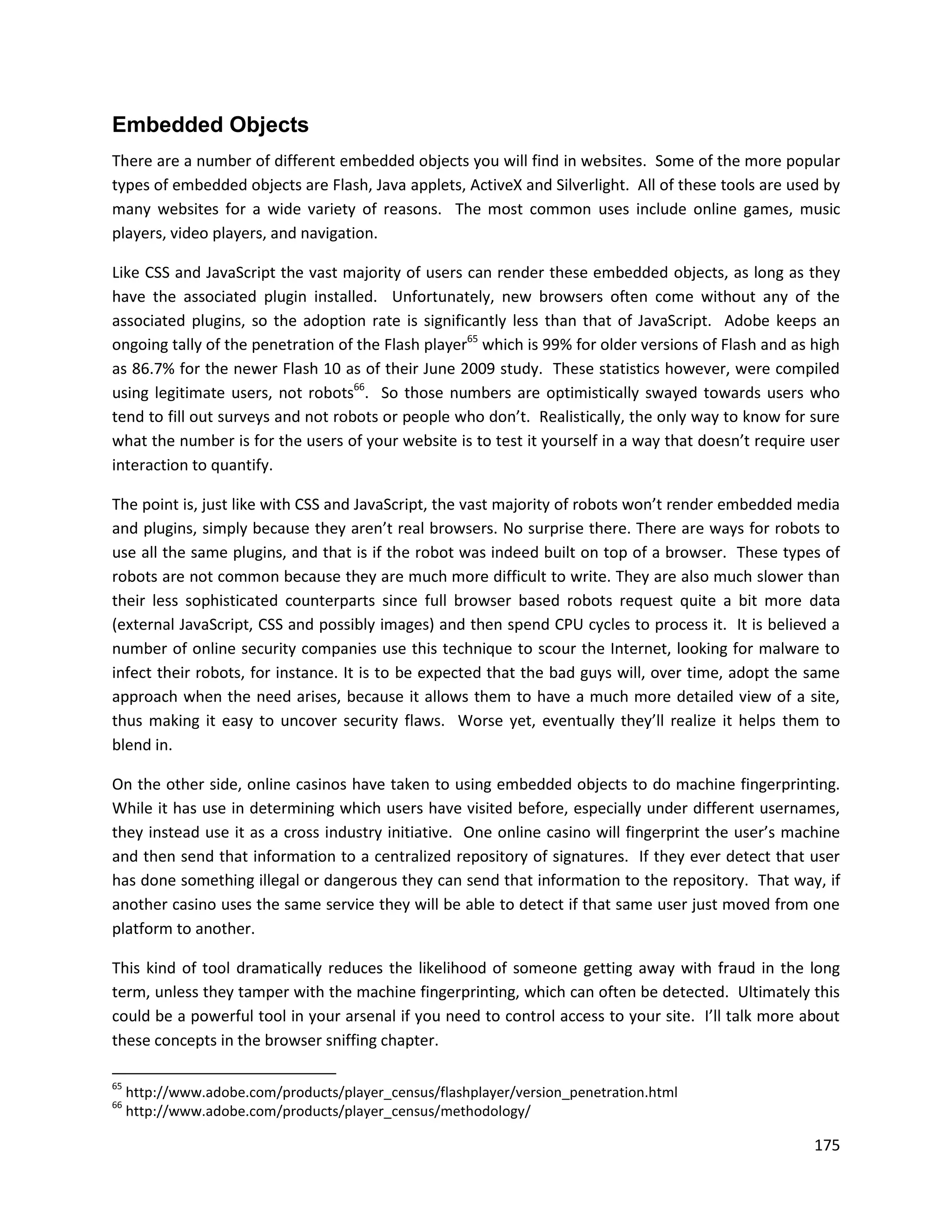Embedded Objects
There are a number of different embedded objects you will find in websites. Some of the more popular
types of embedded objects are Flash, Java applets, ActiveX and Silverlight. All of these tools are used by
many websites for a wide variety of reasons. The most common uses include online games, music
players, video players, and navigation.

Like CSS and JavaScript the vast majority of users can render these embedded objects, as long as they
have the associated plugin installed. Unfortunately, new browsers often come without any of the
associated plugins, so the adoption rate is significantly less than that of JavaScript. Adobe keeps an
ongoing tally of the penetration of the Flash player65 which is 99% for older versions of Flash and as high
as 86.7% for the newer Flash 10 as of their June 2009 study. These statistics however, were compiled
using legitimate users, not robots66. So those numbers are optimistically swayed towards users who
tend to fill out surveys and not robots or people who don’t. Realistically, the only way to know for sure
what the number is for the users of your website is to test it yourself in a way that doesn’t require user
interaction to quantify.

The point is, just like with CSS and JavaScript, the vast majority of robots won’t render embedded media
and plugins, simply because they aren’t real browsers. No surprise there. There are ways for robots to
use all the same plugins, and that is if the robot was indeed built on top of a browser. These types of
robots are not common because they are much more difficult to write. They are also much slower than
their less sophisticated counterparts since full browser based robots request quite a bit more data
(external JavaScript, CSS and possibly images) and then spend CPU cycles to process it. It is believed a
number of online security companies use this technique to scour the Internet, looking for malware to
infect their robots, for instance. It is to be expected that the bad guys will, over time, adopt the same
approach when the need arises, because it allows them to have a much more detailed view of a site,
thus making it easy to uncover security flaws. Worse yet, eventually they’ll realize it helps them to
blend in.

On the other side, online casinos have taken to using embedded objects to do machine fingerprinting.
While it has use in determining which users have visited before, especially under different usernames,
they instead use it as a cross industry initiative. One online casino will fingerprint the user’s machine
and then send that information to a centralized repository of signatures. If they ever detect that user
has done something illegal or dangerous they can send that information to the repository. That way, if
another casino uses the same service they will be able to detect if that same user just moved from one
platform to another.

This kind of tool dramatically reduces the likelihood of someone getting away with fraud in the long
term, unless they tamper with the machine fingerprinting, which can often be detected. Ultimately this
could be a powerful tool in your arsenal if you need to control access to your site. I’ll talk more about
these concepts in the browser sniffing chapter.

65
     http://www.adobe.com/products/player_census/flashplayer/version_penetration.html
66
     http://www.adobe.com/products/player_census/methodology/

                                                                                                       175
 