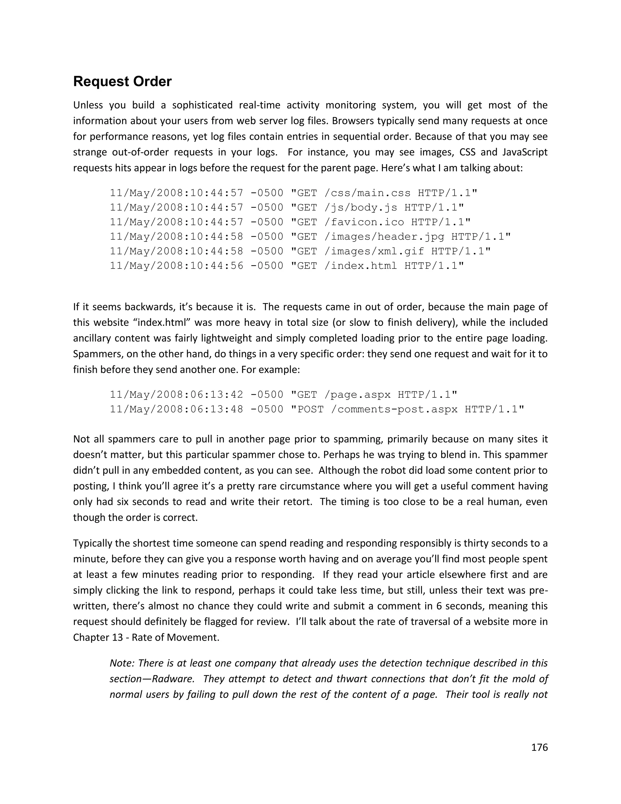 Request Order
Unless you build a sophisticated real-time activity monitoring system, you will get most of the
information about your users from web server log files. Browsers typically send many requests at once
for performance reasons, yet log files contain entries in sequential order. Because of that you may see
strange out-of-order requests in your logs. For instance, you may see images, CSS and JavaScript
requests hits appear in logs before the request for the parent page. Here’s what I am talking about:

        11/May/2008:10:44:57           -0500    "GET    /css/main.css HTTP/1.1"
        11/May/2008:10:44:57           -0500    "GET    /js/body.js HTTP/1.1"
        11/May/2008:10:44:57           -0500    "GET    /favicon.ico HTTP/1.1"
        11/May/2008:10:44:58           -0500    "GET    /images/header.jpg HTTP/1.1"
        11/May/2008:10:44:58           -0500    "GET    /images/xml.gif HTTP/1.1"
        11/May/2008:10:44:56           -0500    "GET    /index.html HTTP/1.1"


If it seems backwards, it’s because it is. The requests came in out of order, because the main page of
this website “index.html” was more heavy in total size (or slow to finish delivery), while the included
ancillary content was fairly lightweight and simply completed loading prior to the entire page loading.
Spammers, on the other hand, do things in a very specific order: they send one request and wait for it to
finish before they send another one. For example:

        11/May/2008:06:13:42 -0500 "GET /page.aspx HTTP/1.1"
        11/May/2008:06:13:48 -0500 "POST /comments-post.aspx HTTP/1.1"

Not all spammers care to pull in another page prior to spamming, primarily because on many sites it
doesn’t matter, but this particular spammer chose to. Perhaps he was trying to blend in. This spammer
didn’t pull in any embedded content, as you can see. Although the robot did load some content prior to
posting, I think you’ll agree it’s a pretty rare circumstance where you will get a useful comment having
only had six seconds to read and write their retort. The timing is too close to be a real human, even
though the order is correct.

Typically the shortest time someone can spend reading and responding responsibly is thirty seconds to a
minute, before they can give you a response worth having and on average you’ll find most people spent
at least a few minutes reading prior to responding. If they read your article elsewhere first and are
simply clicking the link to respond, perhaps it could take less time, but still, unless their text was pre-
written, there’s almost no chance they could write and submit a comment in 6 seconds, meaning this
request should definitely be flagged for review. I’ll talk about the rate of traversal of a website more in
Chapter 13 - Rate of Movement.

        Note: There is at least one company that already uses the detection technique described in this
        section—Radware. They attempt to detect and thwart connections that don’t fit the mold of
        normal users by failing to pull down the rest of the content of a page. Their tool is really not



                                                                                                       176
 