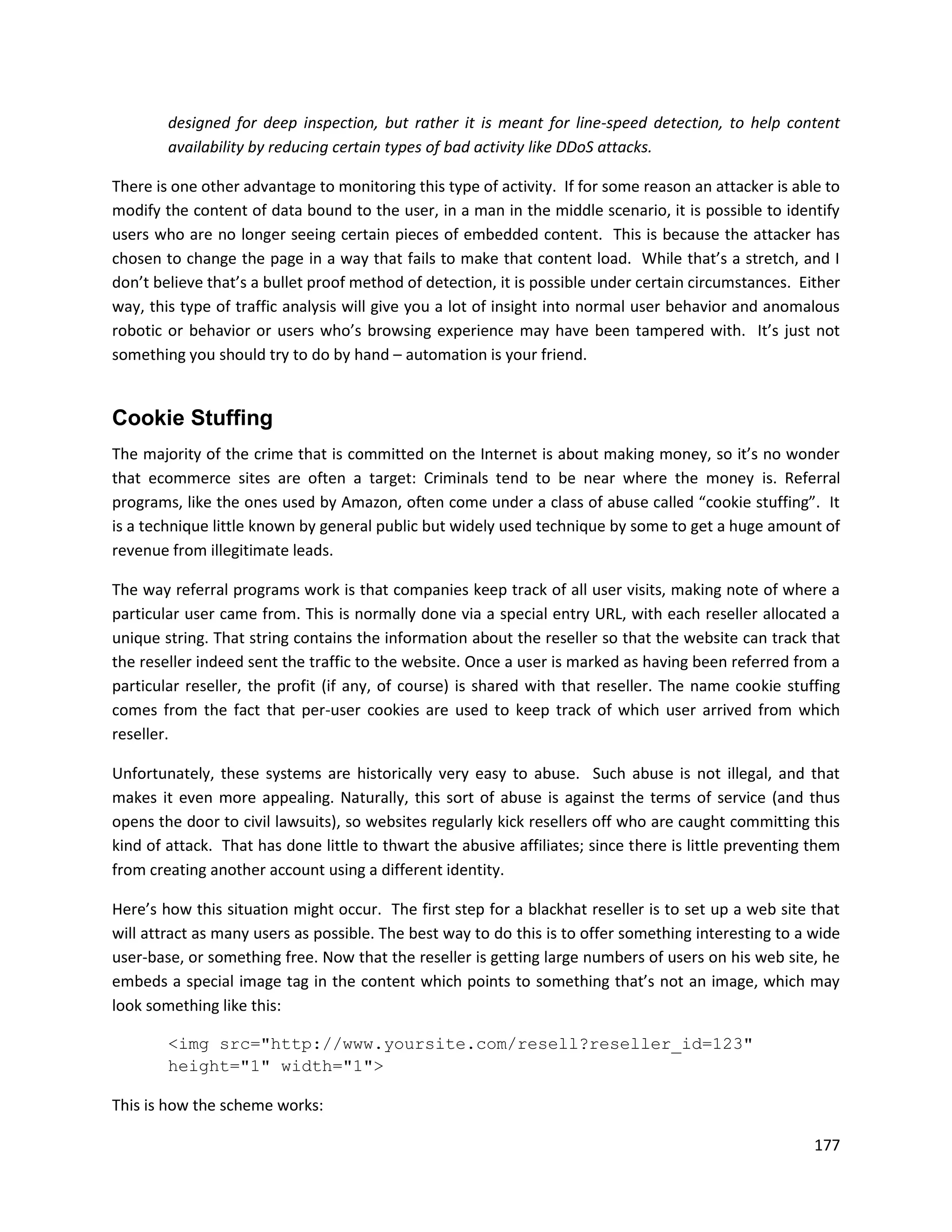 designed for deep inspection, but rather it is meant for line-speed detection, to help content
        availability by reducing certain types of bad activity like DDoS attacks.

There is one other advantage to monitoring this type of activity. If for some reason an attacker is able to
modify the content of data bound to the user, in a man in the middle scenario, it is possible to identify
users who are no longer seeing certain pieces of embedded content. This is because the attacker has
chosen to change the page in a way that fails to make that content load. While that’s a stretch, and I
don’t believe that’s a bullet proof method of detection, it is possible under certain circumstances. Either
way, this type of traffic analysis will give you a lot of insight into normal user behavior and anomalous
robotic or behavior or users who’s browsing experience may have been tampered with. It’s just not
something you should try to do by hand – automation is your friend.


Cookie Stuffing
The majority of the crime that is committed on the Internet is about making money, so it’s no wonder
that ecommerce sites are often a target: Criminals tend to be near where the money is. Referral
programs, like the ones used by Amazon, often come under a class of abuse called “cookie stuffing”. It
is a technique little known by general public but widely used technique by some to get a huge amount of
revenue from illegitimate leads.

The way referral programs work is that companies keep track of all user visits, making note of where a
particular user came from. This is normally done via a special entry URL, with each reseller allocated a
unique string. That string contains the information about the reseller so that the website can track that
the reseller indeed sent the traffic to the website. Once a user is marked as having been referred from a
particular reseller, the profit (if any, of course) is shared with that reseller. The name cookie stuffing
comes from the fact that per-user cookies are used to keep track of which user arrived from which
reseller.

Unfortunately, these systems are historically very easy to abuse. Such abuse is not illegal, and that
makes it even more appealing. Naturally, this sort of abuse is against the terms of service (and thus
opens the door to civil lawsuits), so websites regularly kick resellers off who are caught committing this
kind of attack. That has done little to thwart the abusive affiliates; since there is little preventing them
from creating another account using a different identity.

Here’s how this situation might occur. The first step for a blackhat reseller is to set up a web site that
will attract as many users as possible. The best way to do this is to offer something interesting to a wide
user-base, or something free. Now that the reseller is getting large numbers of users on his web site, he
embeds a special image tag in the content which points to something that’s not an image, which may
look something like this:

        <img src="http://www.yoursite.com/resell?reseller_id=123"
        height="1" width="1">

This is how the scheme works:

                                                                                                        177
 