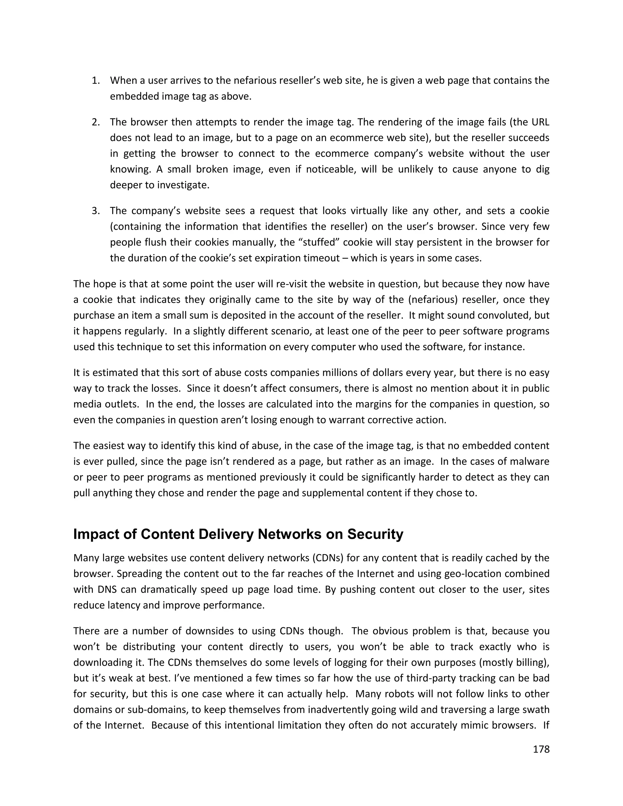 1. When a user arrives to the nefarious reseller’s web site, he is given a web page that contains the
       embedded image tag as above.

    2. The browser then attempts to render the image tag. The rendering of the image fails (the URL
       does not lead to an image, but to a page on an ecommerce web site), but the reseller succeeds
       in getting the browser to connect to the ecommerce company’s website without the user
       knowing. A small broken image, even if noticeable, will be unlikely to cause anyone to dig
       deeper to investigate.

    3. The company’s website sees a request that looks virtually like any other, and sets a cookie
       (containing the information that identifies the reseller) on the user’s browser. Since very few
       people flush their cookies manually, the “stuffed” cookie will stay persistent in the browser for
       the duration of the cookie’s set expiration timeout – which is years in some cases.

The hope is that at some point the user will re-visit the website in question, but because they now have
a cookie that indicates they originally came to the site by way of the (nefarious) reseller, once they
purchase an item a small sum is deposited in the account of the reseller. It might sound convoluted, but
it happens regularly. In a slightly different scenario, at least one of the peer to peer software programs
used this technique to set this information on every computer who used the software, for instance.

It is estimated that this sort of abuse costs companies millions of dollars every year, but there is no easy
way to track the losses. Since it doesn’t affect consumers, there is almost no mention about it in public
media outlets. In the end, the losses are calculated into the margins for the companies in question, so
even the companies in question aren’t losing enough to warrant corrective action.

The easiest way to identify this kind of abuse, in the case of the image tag, is that no embedded content
is ever pulled, since the page isn’t rendered as a page, but rather as an image. In the cases of malware
or peer to peer programs as mentioned previously it could be significantly harder to detect as they can
pull anything they chose and render the page and supplemental content if they chose to.


Impact of Content Delivery Networks on Security
Many large websites use content delivery networks (CDNs) for any content that is readily cached by the
browser. Spreading the content out to the far reaches of the Internet and using geo-location combined
with DNS can dramatically speed up page load time. By pushing content out closer to the user, sites
reduce latency and improve performance.

There are a number of downsides to using CDNs though. The obvious problem is that, because you
won’t be distributing your content directly to users, you won’t be able to track exactly who is
downloading it. The CDNs themselves do some levels of logging for their own purposes (mostly billing),
but it’s weak at best. I’ve mentioned a few times so far how the use of third-party tracking can be bad
for security, but this is one case where it can actually help. Many robots will not follow links to other
domains or sub-domains, to keep themselves from inadvertently going wild and traversing a large swath
of the Internet. Because of this intentional limitation they often do not accurately mimic browsers. If

                                                                                                        178
 