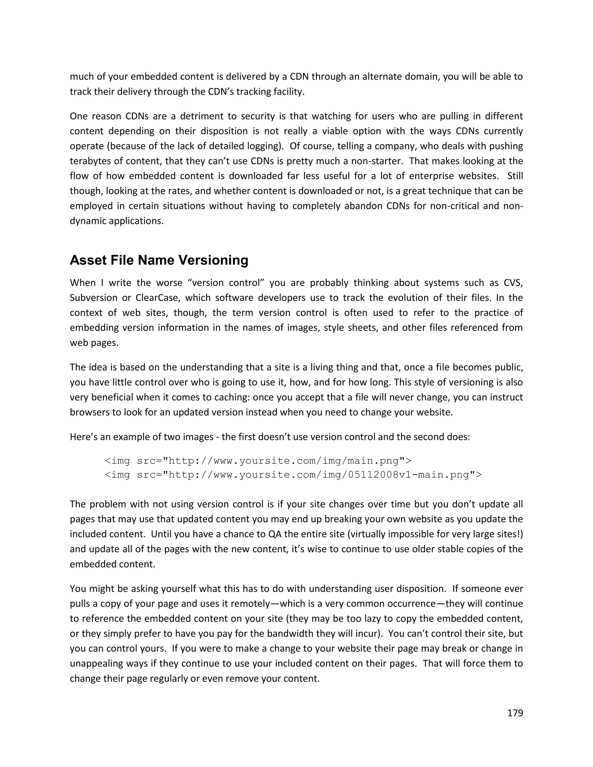 much of your embedded content is delivered by a CDN through an alternate domain, you will be able to
track their delivery through the CDN’s tracking facility.

One reason CDNs are a detriment to security is that watching for users who are pulling in different
content depending on their disposition is not really a viable option with the ways CDNs currently
operate (because of the lack of detailed logging). Of course, telling a company, who deals with pushing
terabytes of content, that they can’t use CDNs is pretty much a non-starter. That makes looking at the
flow of how embedded content is downloaded far less useful for a lot of enterprise websites. Still
though, looking at the rates, and whether content is downloaded or not, is a great technique that can be
employed in certain situations without having to completely abandon CDNs for non-critical and non-
dynamic applications.


Asset File Name Versioning
When I write the worse “version control” you are probably thinking about systems such as CVS,
Subversion or ClearCase, which software developers use to track the evolution of their files. In the
context of web sites, though, the term version control is often used to refer to the practice of
embedding version information in the names of images, style sheets, and other files referenced from
web pages.

The idea is based on the understanding that a site is a living thing and that, once a file becomes public,
you have little control over who is going to use it, how, and for how long. This style of versioning is also
very beneficial when it comes to caching: once you accept that a file will never change, you can instruct
browsers to look for an updated version instead when you need to change your website.

Here’s an example of two images - the first doesn’t use version control and the second does:

        <img src="http://www.yoursite.com/img/main.png">
        <img src="http://www.yoursite.com/img/05112008v1-main.png">

The problem with not using version control is if your site changes over time but you don’t update all
pages that may use that updated content you may end up breaking your own website as you update the
included content. Until you have a chance to QA the entire site (virtually impossible for very large sites!)
and update all of the pages with the new content, it’s wise to continue to use older stable copies of the
embedded content.

You might be asking yourself what this has to do with understanding user disposition. If someone ever
pulls a copy of your page and uses it remotely—which is a very common occurrence—they will continue
to reference the embedded content on your site (they may be too lazy to copy the embedded content,
or they simply prefer to have you pay for the bandwidth they will incur). You can’t control their site, but
you can control yours. If you were to make a change to your website their page may break or change in
unappealing ways if they continue to use your included content on their pages. That will force them to
change their page regularly or even remove your content.


                                                                                                        179
 