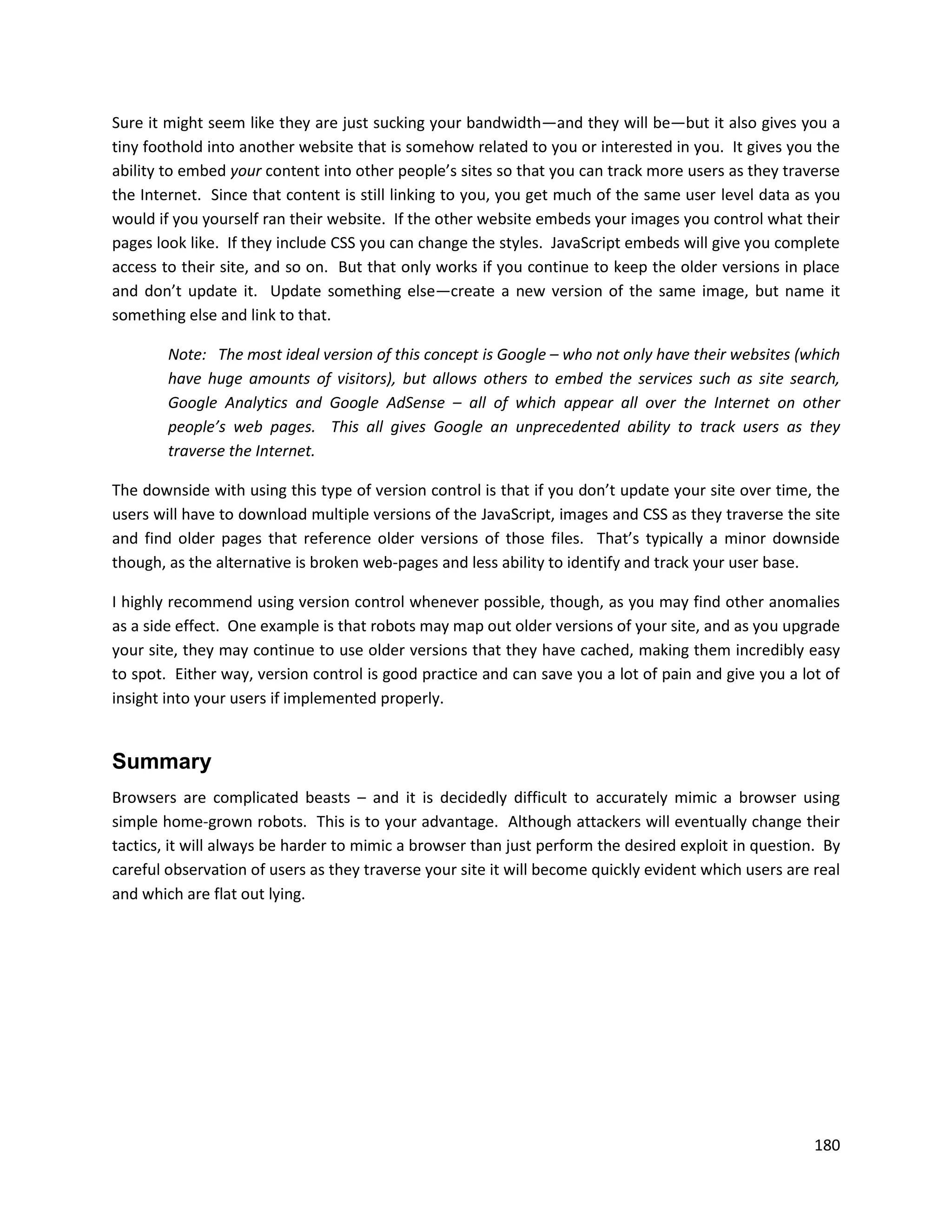 Sure it might seem like they are just sucking your bandwidth—and they will be—but it also gives you a
tiny foothold into another website that is somehow related to you or interested in you. It gives you the
ability to embed your content into other people’s sites so that you can track more users as they traverse
the Internet. Since that content is still linking to you, you get much of the same user level data as you
would if you yourself ran their website. If the other website embeds your images you control what their
pages look like. If they include CSS you can change the styles. JavaScript embeds will give you complete
access to their site, and so on. But that only works if you continue to keep the older versions in place
and don’t update it. Update something else—create a new version of the same image, but name it
something else and link to that.

        Note: The most ideal version of this concept is Google – who not only have their websites (which
        have huge amounts of visitors), but allows others to embed the services such as site search,
        Google Analytics and Google AdSense – all of which appear all over the Internet on other
        people’s web pages. This all gives Google an unprecedented ability to track users as they
        traverse the Internet.

The downside with using this type of version control is that if you don’t update your site over time, the
users will have to download multiple versions of the JavaScript, images and CSS as they traverse the site
and find older pages that reference older versions of those files. That’s typically a minor downside
though, as the alternative is broken web-pages and less ability to identify and track your user base.

I highly recommend using version control whenever possible, though, as you may find other anomalies
as a side effect. One example is that robots may map out older versions of your site, and as you upgrade
your site, they may continue to use older versions that they have cached, making them incredibly easy
to spot. Either way, version control is good practice and can save you a lot of pain and give you a lot of
insight into your users if implemented properly.


Summary
Browsers are complicated beasts – and it is decidedly difficult to accurately mimic a browser using
simple home-grown robots. This is to your advantage. Although attackers will eventually change their
tactics, it will always be harder to mimic a browser than just perform the desired exploit in question. By
careful observation of users as they traverse your site it will become quickly evident which users are real
and which are flat out lying.




                                                                                                       180
 