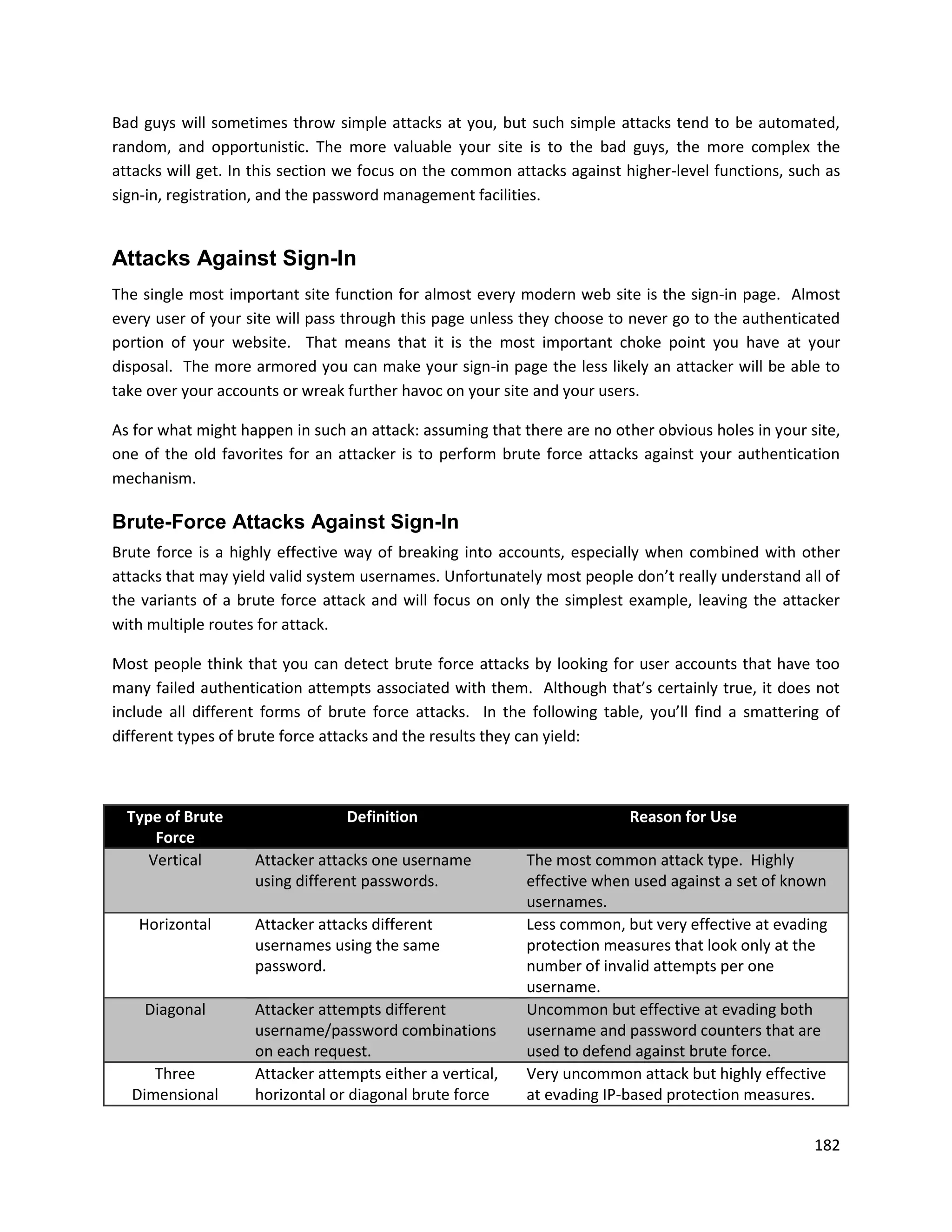 Bad guys will sometimes throw simple attacks at you, but such simple attacks tend to be automated,
random, and opportunistic. The more valuable your site is to the bad guys, the more complex the
attacks will get. In this section we focus on the common attacks against higher-level functions, such as
sign-in, registration, and the password management facilities.


Attacks Against Sign-In
The single most important site function for almost every modern web site is the sign-in page. Almost
every user of your site will pass through this page unless they choose to never go to the authenticated
portion of your website. That means that it is the most important choke point you have at your
disposal. The more armored you can make your sign-in page the less likely an attacker will be able to
take over your accounts or wreak further havoc on your site and your users.

As for what might happen in such an attack: assuming that there are no other obvious holes in your site,
one of the old favorites for an attacker is to perform brute force attacks against your authentication
mechanism.

Brute-Force Attacks Against Sign-In
Brute force is a highly effective way of breaking into accounts, especially when combined with other
attacks that may yield valid system usernames. Unfortunately most people don’t really understand all of
the variants of a brute force attack and will focus on only the simplest example, leaving the attacker
with multiple routes for attack.

Most people think that you can detect brute force attacks by looking for user accounts that have too
many failed authentication attempts associated with them. Although that’s certainly true, it does not
include all different forms of brute force attacks. In the following table, you’ll find a smattering of
different types of brute force attacks and the results they can yield:



  Type of Brute                  Definition                              Reason for Use
      Force
     Vertical       Attacker attacks one username          The most common attack type. Highly
                    using different passwords.             effective when used against a set of known
                                                           usernames.
   Horizontal       Attacker attacks different             Less common, but very effective at evading
                    usernames using the same               protection measures that look only at the
                    password.                              number of invalid attempts per one
                                                           username.
    Diagonal        Attacker attempts different            Uncommon but effective at evading both
                    username/password combinations         username and password counters that are
                    on each request.                       used to defend against brute force.
     Three          Attacker attempts either a vertical,   Very uncommon attack but highly effective
  Dimensional       horizontal or diagonal brute force     at evading IP-based protection measures.

                                                                                                    182
 