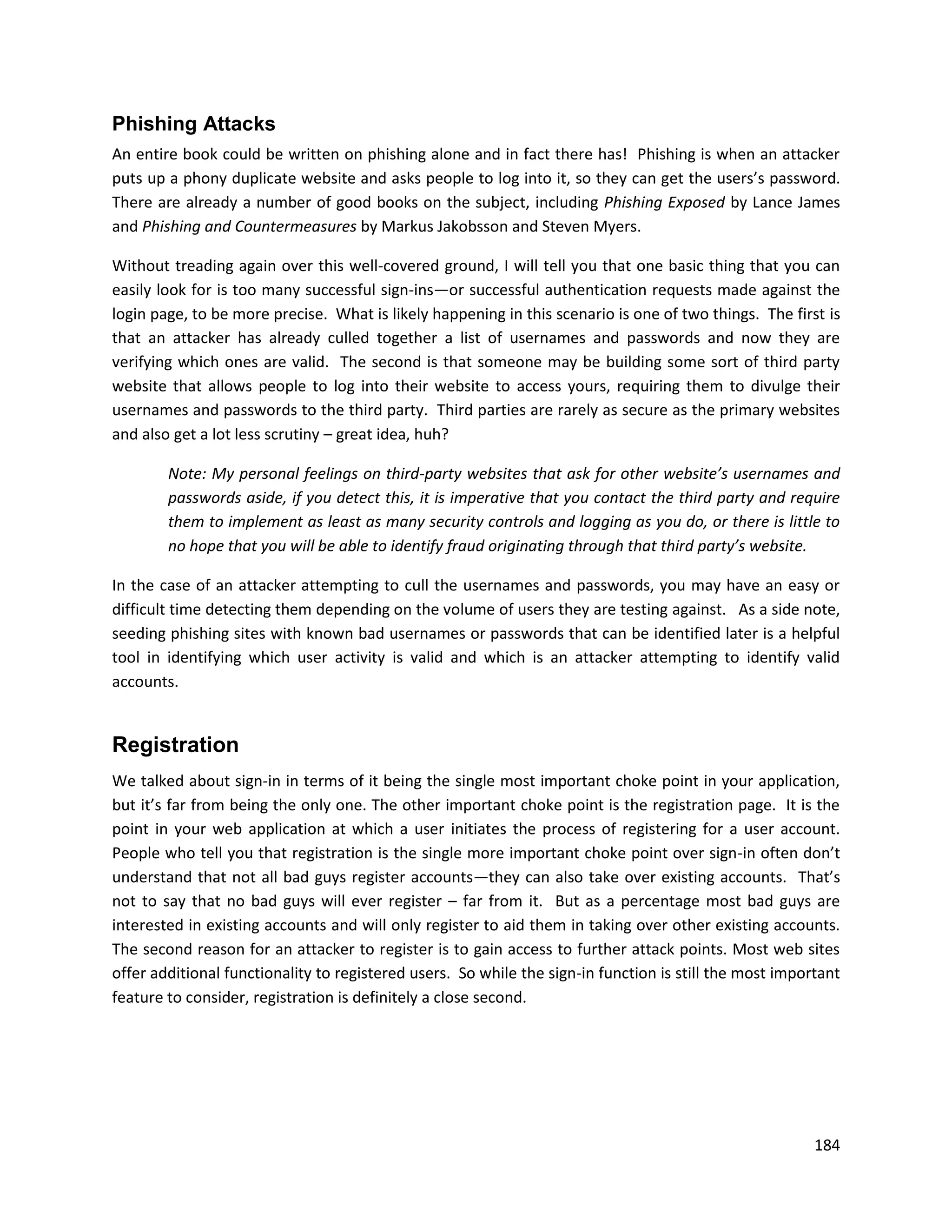 Phishing Attacks
An entire book could be written on phishing alone and in fact there has! Phishing is when an attacker
puts up a phony duplicate website and asks people to log into it, so they can get the users’s password.
There are already a number of good books on the subject, including Phishing Exposed by Lance James
and Phishing and Countermeasures by Markus Jakobsson and Steven Myers.

Without treading again over this well-covered ground, I will tell you that one basic thing that you can
easily look for is too many successful sign-ins—or successful authentication requests made against the
login page, to be more precise. What is likely happening in this scenario is one of two things. The first is
that an attacker has already culled together a list of usernames and passwords and now they are
verifying which ones are valid. The second is that someone may be building some sort of third party
website that allows people to log into their website to access yours, requiring them to divulge their
usernames and passwords to the third party. Third parties are rarely as secure as the primary websites
and also get a lot less scrutiny – great idea, huh?

        Note: My personal feelings on third-party websites that ask for other website’s usernames and
        passwords aside, if you detect this, it is imperative that you contact the third party and require
        them to implement as least as many security controls and logging as you do, or there is little to
        no hope that you will be able to identify fraud originating through that third party’s website.

In the case of an attacker attempting to cull the usernames and passwords, you may have an easy or
difficult time detecting them depending on the volume of users they are testing against. As a side note,
seeding phishing sites with known bad usernames or passwords that can be identified later is a helpful
tool in identifying which user activity is valid and which is an attacker attempting to identify valid
accounts.


Registration
We talked about sign-in in terms of it being the single most important choke point in your application,
but it’s far from being the only one. The other important choke point is the registration page. It is the
point in your web application at which a user initiates the process of registering for a user account.
People who tell you that registration is the single more important choke point over sign-in often don’t
understand that not all bad guys register accounts—they can also take over existing accounts. That’s
not to say that no bad guys will ever register – far from it. But as a percentage most bad guys are
interested in existing accounts and will only register to aid them in taking over other existing accounts.
The second reason for an attacker to register is to gain access to further attack points. Most web sites
offer additional functionality to registered users. So while the sign-in function is still the most important
feature to consider, registration is definitely a close second.




                                                                                                         184
 