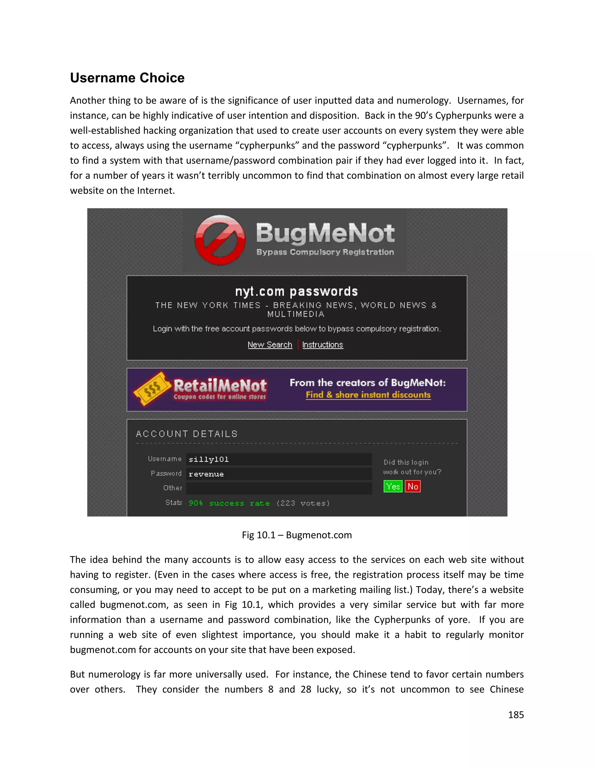 Username Choice
Another thing to be aware of is the significance of user inputted data and numerology. Usernames, for
instance, can be highly indicative of user intention and disposition. Back in the 90’s Cypherpunks were a
well-established hacking organization that used to create user accounts on every system they were able
to access, always using the username “cypherpunks” and the password “cypherpunks”. It was common
to find a system with that username/password combination pair if they had ever logged into it. In fact,
for a number of years it wasn’t terribly uncommon to find that combination on almost every large retail
website on the Internet.




                                       Fig 10.1 – Bugmenot.com

The idea behind the many accounts is to allow easy access to the services on each web site without
having to register. (Even in the cases where access is free, the registration process itself may be time
consuming, or you may need to accept to be put on a marketing mailing list.) Today, there’s a website
called bugmenot.com, as seen in Fig 10.1, which provides a very similar service but with far more
information than a username and password combination, like the Cypherpunks of yore. If you are
running a web site of even slightest importance, you should make it a habit to regularly monitor
bugmenot.com for accounts on your site that have been exposed.

But numerology is far more universally used. For instance, the Chinese tend to favor certain numbers
over others. They consider the numbers 8 and 28 lucky, so it’s not uncommon to see Chinese

                                                                                                     185
 