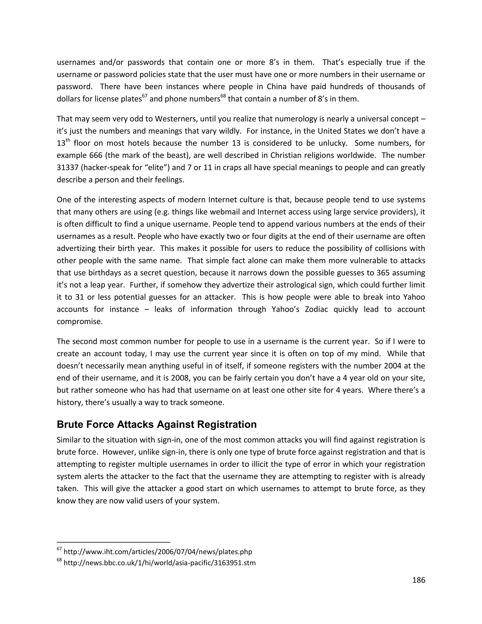 usernames and/or passwords that contain one or more 8’s in them. That’s especially true if the
username or password policies state that the user must have one or more numbers in their username or
password. There have been instances where people in China have paid hundreds of thousands of
dollars for license plates67 and phone numbers68 that contain a number of 8’s in them.

That may seem very odd to Westerners, until you realize that numerology is nearly a universal concept –
it’s just the numbers and meanings that vary wildly. For instance, in the United States we don’t have a
13th floor on most hotels because the number 13 is considered to be unlucky. Some numbers, for
example 666 (the mark of the beast), are well described in Christian religions worldwide. The number
31337 (hacker-speak for “elite”) and 7 or 11 in craps all have special meanings to people and can greatly
describe a person and their feelings.

One of the interesting aspects of modern Internet culture is that, because people tend to use systems
that many others are using (e.g. things like webmail and Internet access using large service providers), it
is often difficult to find a unique username. People tend to append various numbers at the ends of their
usernames as a result. People who have exactly two or four digits at the end of their username are often
advertizing their birth year. This makes it possible for users to reduce the possibility of collisions with
other people with the same name. That simple fact alone can make them more vulnerable to attacks
that use birthdays as a secret question, because it narrows down the possible guesses to 365 assuming
it’s not a leap year. Further, if somehow they advertize their astrological sign, which could further limit
it to 31 or less potential guesses for an attacker. This is how people were able to break into Yahoo
accounts for instance – leaks of information through Yahoo’s Zodiac quickly lead to account
compromise.

The second most common number for people to use in a username is the current year. So if I were to
create an account today, I may use the current year since it is often on top of my mind. While that
doesn’t necessarily mean anything useful in of itself, if someone registers with the number 2004 at the
end of their username, and it is 2008, you can be fairly certain you don’t have a 4 year old on your site,
but rather someone who has had that username on at least one other site for 4 years. Where there’s a
history, there’s usually a way to track someone.

Brute Force Attacks Against Registration
Similar to the situation with sign-in, one of the most common attacks you will find against registration is
brute force. However, unlike sign-in, there is only one type of brute force against registration and that is
attempting to register multiple usernames in order to illicit the type of error in which your registration
system alerts the attacker to the fact that the username they are attempting to register with is already
taken. This will give the attacker a good start on which usernames to attempt to brute force, as they
know they are now valid users of your system.




67
     http://www.iht.com/articles/2006/07/04/news/plates.php
68
     http://news.bbc.co.uk/1/hi/world/asia-pacific/3163951.stm

                                                                                                        186
 