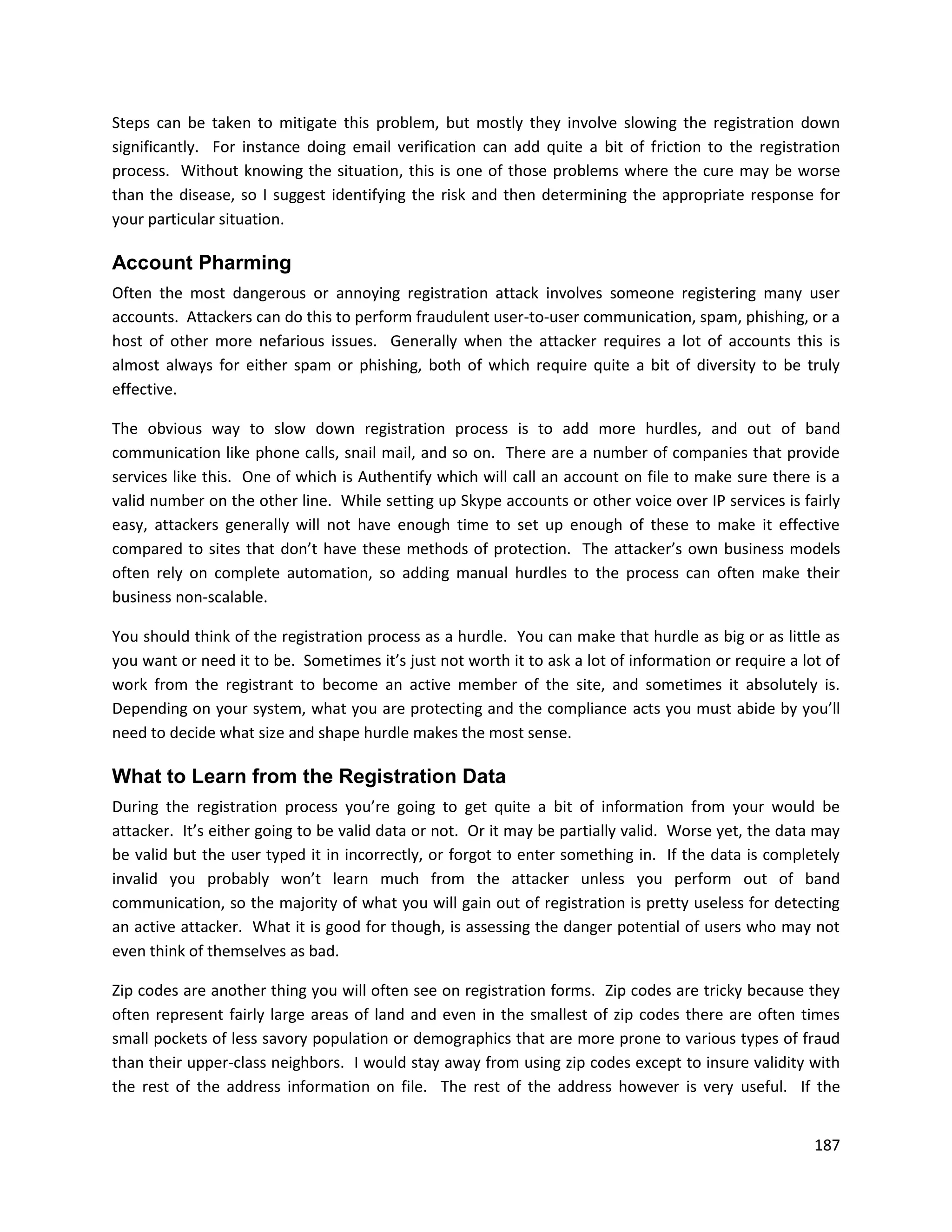 Steps can be taken to mitigate this problem, but mostly they involve slowing the registration down
significantly. For instance doing email verification can add quite a bit of friction to the registration
process. Without knowing the situation, this is one of those problems where the cure may be worse
than the disease, so I suggest identifying the risk and then determining the appropriate response for
your particular situation.

Account Pharming
Often the most dangerous or annoying registration attack involves someone registering many user
accounts. Attackers can do this to perform fraudulent user-to-user communication, spam, phishing, or a
host of other more nefarious issues. Generally when the attacker requires a lot of accounts this is
almost always for either spam or phishing, both of which require quite a bit of diversity to be truly
effective.

The obvious way to slow down registration process is to add more hurdles, and out of band
communication like phone calls, snail mail, and so on. There are a number of companies that provide
services like this. One of which is Authentify which will call an account on file to make sure there is a
valid number on the other line. While setting up Skype accounts or other voice over IP services is fairly
easy, attackers generally will not have enough time to set up enough of these to make it effective
compared to sites that don’t have these methods of protection. The attacker’s own business models
often rely on complete automation, so adding manual hurdles to the process can often make their
business non-scalable.

You should think of the registration process as a hurdle. You can make that hurdle as big or as little as
you want or need it to be. Sometimes it’s just not worth it to ask a lot of information or require a lot of
work from the registrant to become an active member of the site, and sometimes it absolutely is.
Depending on your system, what you are protecting and the compliance acts you must abide by you’ll
need to decide what size and shape hurdle makes the most sense.

What to Learn from the Registration Data
During the registration process you’re going to get quite a bit of information from your would be
attacker. It’s either going to be valid data or not. Or it may be partially valid. Worse yet, the data may
be valid but the user typed it in incorrectly, or forgot to enter something in. If the data is completely
invalid you probably won’t learn much from the attacker unless you perform out of band
communication, so the majority of what you will gain out of registration is pretty useless for detecting
an active attacker. What it is good for though, is assessing the danger potential of users who may not
even think of themselves as bad.

Zip codes are another thing you will often see on registration forms. Zip codes are tricky because they
often represent fairly large areas of land and even in the smallest of zip codes there are often times
small pockets of less savory population or demographics that are more prone to various types of fraud
than their upper-class neighbors. I would stay away from using zip codes except to insure validity with
the rest of the address information on file. The rest of the address however is very useful. If the


                                                                                                       187
 