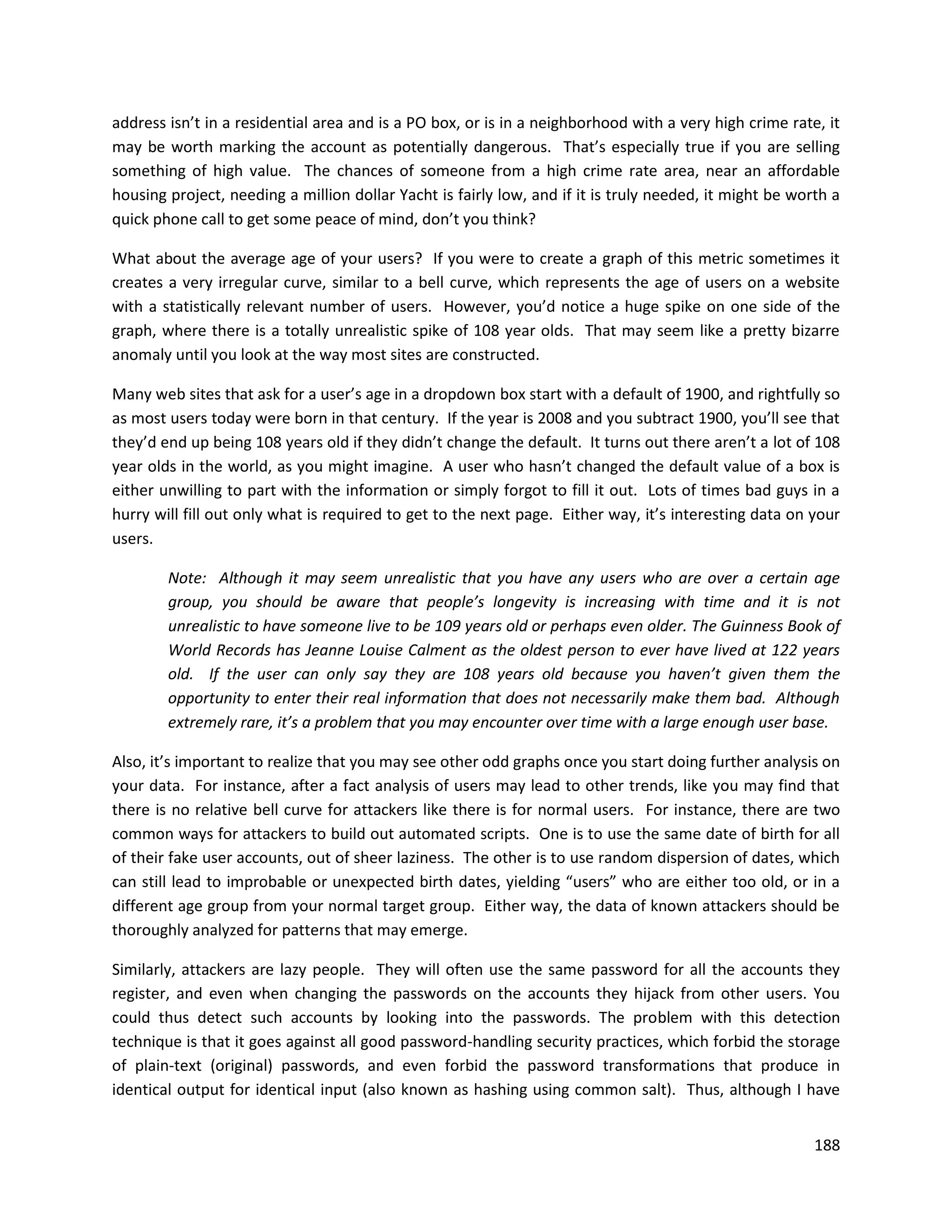 address isn’t in a residential area and is a PO box, or is in a neighborhood with a very high crime rate, it
may be worth marking the account as potentially dangerous. That’s especially true if you are selling
something of high value. The chances of someone from a high crime rate area, near an affordable
housing project, needing a million dollar Yacht is fairly low, and if it is truly needed, it might be worth a
quick phone call to get some peace of mind, don’t you think?

What about the average age of your users? If you were to create a graph of this metric sometimes it
creates a very irregular curve, similar to a bell curve, which represents the age of users on a website
with a statistically relevant number of users. However, you’d notice a huge spike on one side of the
graph, where there is a totally unrealistic spike of 108 year olds. That may seem like a pretty bizarre
anomaly until you look at the way most sites are constructed.

Many web sites that ask for a user’s age in a dropdown box start with a default of 1900, and rightfully so
as most users today were born in that century. If the year is 2008 and you subtract 1900, you’ll see that
they’d end up being 108 years old if they didn’t change the default. It turns out there aren’t a lot of 108
year olds in the world, as you might imagine. A user who hasn’t changed the default value of a box is
either unwilling to part with the information or simply forgot to fill it out. Lots of times bad guys in a
hurry will fill out only what is required to get to the next page. Either way, it’s interesting data on your
users.

        Note: Although it may seem unrealistic that you have any users who are over a certain age
        group, you should be aware that people’s longevity is increasing with time and it is not
        unrealistic to have someone live to be 109 years old or perhaps even older. The Guinness Book of
        World Records has Jeanne Louise Calment as the oldest person to ever have lived at 122 years
        old. If the user can only say they are 108 years old because you haven’t given them the
        opportunity to enter their real information that does not necessarily make them bad. Although
        extremely rare, it’s a problem that you may encounter over time with a large enough user base.

Also, it’s important to realize that you may see other odd graphs once you start doing further analysis on
your data. For instance, after a fact analysis of users may lead to other trends, like you may find that
there is no relative bell curve for attackers like there is for normal users. For instance, there are two
common ways for attackers to build out automated scripts. One is to use the same date of birth for all
of their fake user accounts, out of sheer laziness. The other is to use random dispersion of dates, which
can still lead to improbable or unexpected birth dates, yielding “users” who are either too old, or in a
different age group from your normal target group. Either way, the data of known attackers should be
thoroughly analyzed for patterns that may emerge.

Similarly, attackers are lazy people. They will often use the same password for all the accounts they
register, and even when changing the passwords on the accounts they hijack from other users. You
could thus detect such accounts by looking into the passwords. The problem with this detection
technique is that it goes against all good password-handling security practices, which forbid the storage
of plain-text (original) passwords, and even forbid the password transformations that produce in
identical output for identical input (also known as hashing using common salt). Thus, although I have


                                                                                                         188
 