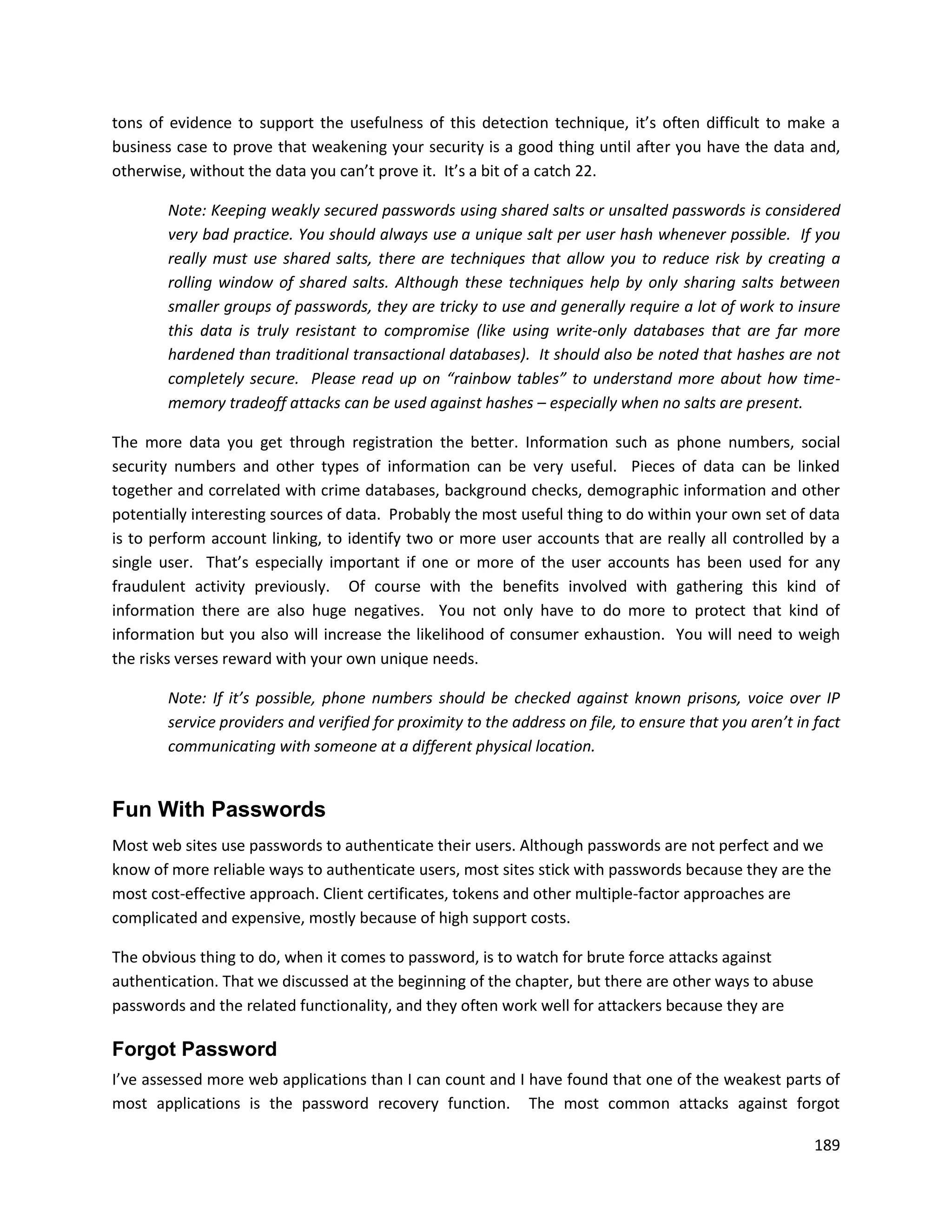 tons of evidence to support the usefulness of this detection technique, it’s often difficult to make a
business case to prove that weakening your security is a good thing until after you have the data and,
otherwise, without the data you can’t prove it. It’s a bit of a catch 22.

        Note: Keeping weakly secured passwords using shared salts or unsalted passwords is considered
        very bad practice. You should always use a unique salt per user hash whenever possible. If you
        really must use shared salts, there are techniques that allow you to reduce risk by creating a
        rolling window of shared salts. Although these techniques help by only sharing salts between
        smaller groups of passwords, they are tricky to use and generally require a lot of work to insure
        this data is truly resistant to compromise (like using write-only databases that are far more
        hardened than traditional transactional databases). It should also be noted that hashes are not
        completely secure. Please read up on “rainbow tables” to understand more about how time-
        memory tradeoff attacks can be used against hashes – especially when no salts are present.

The more data you get through registration the better. Information such as phone numbers, social
security numbers and other types of information can be very useful. Pieces of data can be linked
together and correlated with crime databases, background checks, demographic information and other
potentially interesting sources of data. Probably the most useful thing to do within your own set of data
is to perform account linking, to identify two or more user accounts that are really all controlled by a
single user. That’s especially important if one or more of the user accounts has been used for any
fraudulent activity previously. Of course with the benefits involved with gathering this kind of
information there are also huge negatives. You not only have to do more to protect that kind of
information but you also will increase the likelihood of consumer exhaustion. You will need to weigh
the risks verses reward with your own unique needs.

        Note: If it’s possible, phone numbers should be checked against known prisons, voice over IP
        service providers and verified for proximity to the address on file, to ensure that you aren’t in fact
        communicating with someone at a different physical location.


Fun With Passwords
Most web sites use passwords to authenticate their users. Although passwords are not perfect and we
know of more reliable ways to authenticate users, most sites stick with passwords because they are the
most cost-effective approach. Client certificates, tokens and other multiple-factor approaches are
complicated and expensive, mostly because of high support costs.

The obvious thing to do, when it comes to password, is to watch for brute force attacks against
authentication. That we discussed at the beginning of the chapter, but there are other ways to abuse
passwords and the related functionality, and they often work well for attackers because they are

Forgot Password
I’ve assessed more web applications than I can count and I have found that one of the weakest parts of
most applications is the password recovery function. The most common attacks against forgot

                                                                                                          189
 