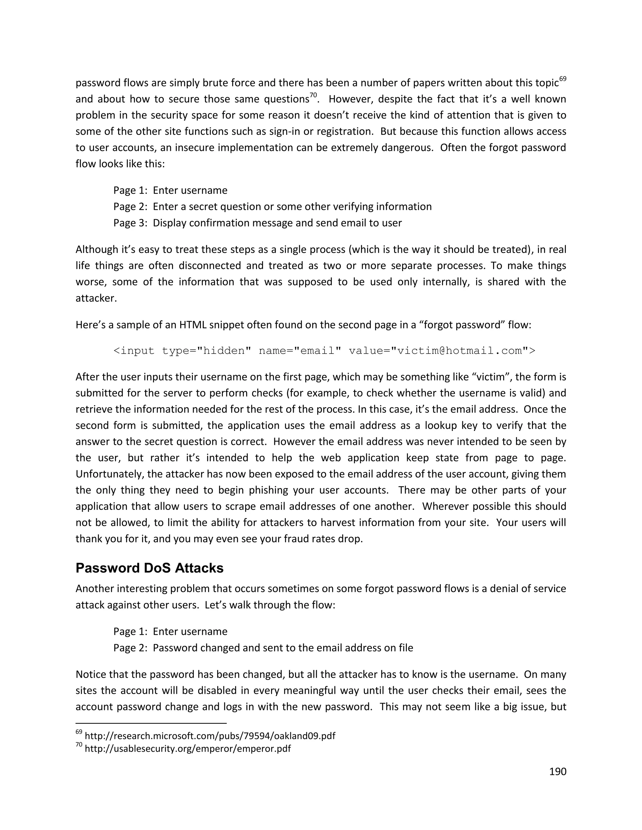 password flows are simply brute force and there has been a number of papers written about this topic 69
and about how to secure those same questions70. However, despite the fact that it’s a well known
problem in the security space for some reason it doesn’t receive the kind of attention that is given to
some of the other site functions such as sign-in or registration. But because this function allows access
to user accounts, an insecure implementation can be extremely dangerous. Often the forgot password
flow looks like this:

           Page 1: Enter username
           Page 2: Enter a secret question or some other verifying information
           Page 3: Display confirmation message and send email to user

Although it’s easy to treat these steps as a single process (which is the way it should be treated), in real
life things are often disconnected and treated as two or more separate processes. To make things
worse, some of the information that was supposed to be used only internally, is shared with the
attacker.

Here’s a sample of an HTML snippet often found on the second page in a “forgot password” flow:

           <input type="hidden" name="email" value="victim@hotmail.com">

After the user inputs their username on the first page, which may be something like “victim”, the form is
submitted for the server to perform checks (for example, to check whether the username is valid) and
retrieve the information needed for the rest of the process. In this case, it’s the email address. Once the
second form is submitted, the application uses the email address as a lookup key to verify that the
answer to the secret question is correct. However the email address was never intended to be seen by
the user, but rather it’s intended to help the web application keep state from page to page.
Unfortunately, the attacker has now been exposed to the email address of the user account, giving them
the only thing they need to begin phishing your user accounts. There may be other parts of your
application that allow users to scrape email addresses of one another. Wherever possible this should
not be allowed, to limit the ability for attackers to harvest information from your site. Your users will
thank you for it, and you may even see your fraud rates drop.

Password DoS Attacks
Another interesting problem that occurs sometimes on some forgot password flows is a denial of service
attack against other users. Let’s walk through the flow:

           Page 1: Enter username
           Page 2: Password changed and sent to the email address on file

Notice that the password has been changed, but all the attacker has to know is the username. On many
sites the account will be disabled in every meaningful way until the user checks their email, sees the
account password change and logs in with the new password. This may not seem like a big issue, but

69
     http://research.microsoft.com/pubs/79594/oakland09.pdf
70
     http://usablesecurity.org/emperor/emperor.pdf

                                                                                                        190
 