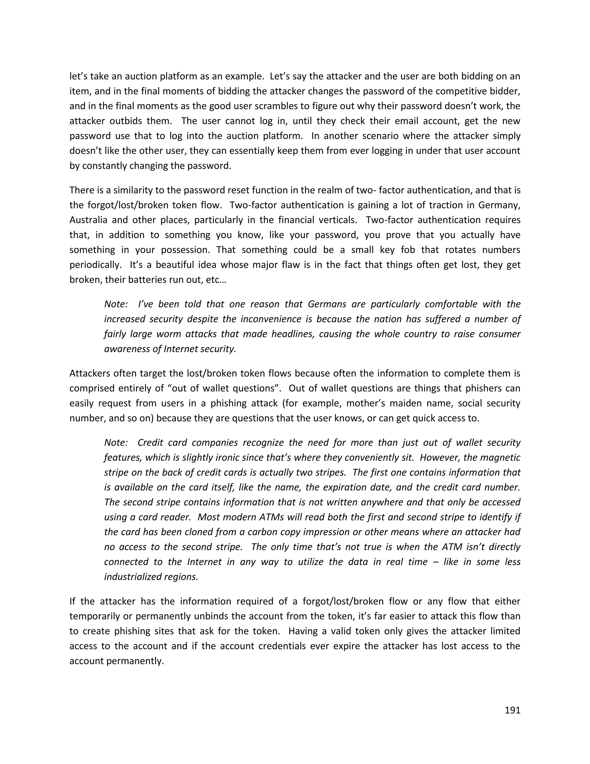 let’s take an auction platform as an example. Let’s say the attacker and the user are both bidding on an
item, and in the final moments of bidding the attacker changes the password of the competitive bidder,
and in the final moments as the good user scrambles to figure out why their password doesn’t work, the
attacker outbids them. The user cannot log in, until they check their email account, get the new
password use that to log into the auction platform. In another scenario where the attacker simply
doesn’t like the other user, they can essentially keep them from ever logging in under that user account
by constantly changing the password.

There is a similarity to the password reset function in the realm of two- factor authentication, and that is
the forgot/lost/broken token flow. Two-factor authentication is gaining a lot of traction in Germany,
Australia and other places, particularly in the financial verticals. Two-factor authentication requires
that, in addition to something you know, like your password, you prove that you actually have
something in your possession. That something could be a small key fob that rotates numbers
periodically. It’s a beautiful idea whose major flaw is in the fact that things often get lost, they get
broken, their batteries run out, etc…

        Note: I’ve been told that one reason that Germans are particularly comfortable with the
        increased security despite the inconvenience is because the nation has suffered a number of
        fairly large worm attacks that made headlines, causing the whole country to raise consumer
        awareness of Internet security.

Attackers often target the lost/broken token flows because often the information to complete them is
comprised entirely of “out of wallet questions”. Out of wallet questions are things that phishers can
easily request from users in a phishing attack (for example, mother’s maiden name, social security
number, and so on) because they are questions that the user knows, or can get quick access to.

        Note: Credit card companies recognize the need for more than just out of wallet security
        features, which is slightly ironic since that’s where they conveniently sit. However, the magnetic
        stripe on the back of credit cards is actually two stripes. The first one contains information that
        is available on the card itself, like the name, the expiration date, and the credit card number.
        The second stripe contains information that is not written anywhere and that only be accessed
        using a card reader. Most modern ATMs will read both the first and second stripe to identify if
        the card has been cloned from a carbon copy impression or other means where an attacker had
        no access to the second stripe. The only time that’s not true is when the ATM isn’t directly
        connected to the Internet in any way to utilize the data in real time – like in some less
        industrialized regions.

If the attacker has the information required of a forgot/lost/broken flow or any flow that either
temporarily or permanently unbinds the account from the token, it’s far easier to attack this flow than
to create phishing sites that ask for the token. Having a valid token only gives the attacker limited
access to the account and if the account credentials ever expire the attacker has lost access to the
account permanently.



                                                                                                        191
 