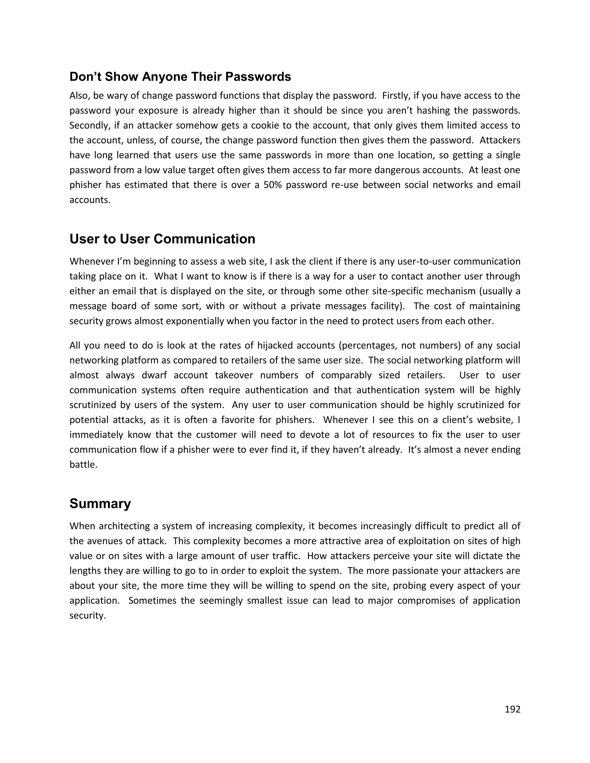 Don’t Show Anyone Their Passwords
Also, be wary of change password functions that display the password. Firstly, if you have access to the
password your exposure is already higher than it should be since you aren’t hashing the passwords.
Secondly, if an attacker somehow gets a cookie to the account, that only gives them limited access to
the account, unless, of course, the change password function then gives them the password. Attackers
have long learned that users use the same passwords in more than one location, so getting a single
password from a low value target often gives them access to far more dangerous accounts. At least one
phisher has estimated that there is over a 50% password re-use between social networks and email
accounts.


User to User Communication
Whenever I’m beginning to assess a web site, I ask the client if there is any user-to-user communication
taking place on it. What I want to know is if there is a way for a user to contact another user through
either an email that is displayed on the site, or through some other site-specific mechanism (usually a
message board of some sort, with or without a private messages facility). The cost of maintaining
security grows almost exponentially when you factor in the need to protect users from each other.

All you need to do is look at the rates of hijacked accounts (percentages, not numbers) of any social
networking platform as compared to retailers of the same user size. The social networking platform will
almost always dwarf account takeover numbers of comparably sized retailers. User to user
communication systems often require authentication and that authentication system will be highly
scrutinized by users of the system. Any user to user communication should be highly scrutinized for
potential attacks, as it is often a favorite for phishers. Whenever I see this on a client’s website, I
immediately know that the customer will need to devote a lot of resources to fix the user to user
communication flow if a phisher were to ever find it, if they haven’t already. It’s almost a never ending
battle.


Summary
When architecting a system of increasing complexity, it becomes increasingly difficult to predict all of
the avenues of attack. This complexity becomes a more attractive area of exploitation on sites of high
value or on sites with a large amount of user traffic. How attackers perceive your site will dictate the
lengths they are willing to go to in order to exploit the system. The more passionate your attackers are
about your site, the more time they will be willing to spend on the site, probing every aspect of your
application. Sometimes the seemingly smallest issue can lead to major compromises of application
security.




                                                                                                     192
 