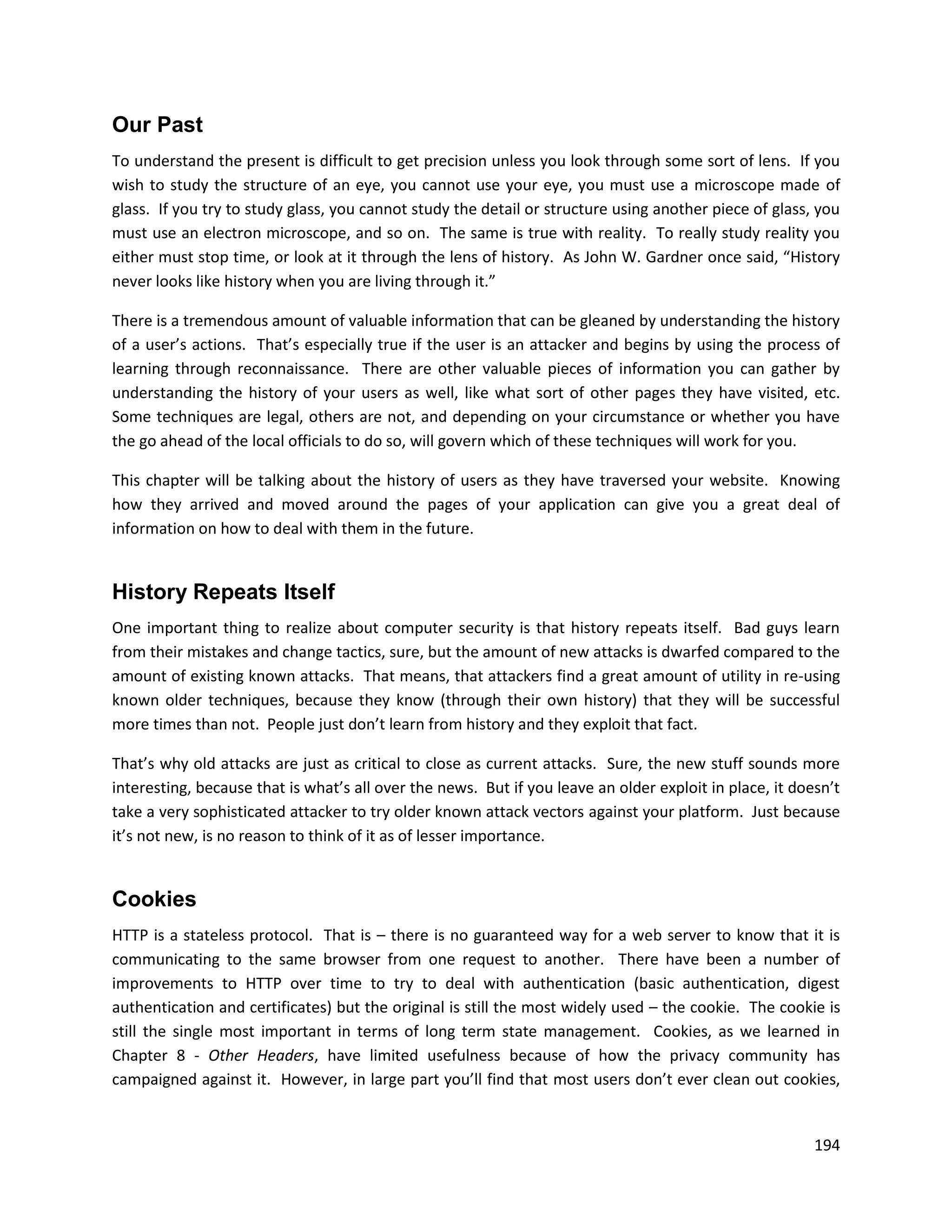 Our Past
To understand the present is difficult to get precision unless you look through some sort of lens. If you
wish to study the structure of an eye, you cannot use your eye, you must use a microscope made of
glass. If you try to study glass, you cannot study the detail or structure using another piece of glass, you
must use an electron microscope, and so on. The same is true with reality. To really study reality you
either must stop time, or look at it through the lens of history. As John W. Gardner once said, “History
never looks like history when you are living through it.”

There is a tremendous amount of valuable information that can be gleaned by understanding the history
of a user’s actions. That’s especially true if the user is an attacker and begins by using the process of
learning through reconnaissance. There are other valuable pieces of information you can gather by
understanding the history of your users as well, like what sort of other pages they have visited, etc.
Some techniques are legal, others are not, and depending on your circumstance or whether you have
the go ahead of the local officials to do so, will govern which of these techniques will work for you.

This chapter will be talking about the history of users as they have traversed your website. Knowing
how they arrived and moved around the pages of your application can give you a great deal of
information on how to deal with them in the future.


History Repeats Itself
One important thing to realize about computer security is that history repeats itself. Bad guys learn
from their mistakes and change tactics, sure, but the amount of new attacks is dwarfed compared to the
amount of existing known attacks. That means, that attackers find a great amount of utility in re-using
known older techniques, because they know (through their own history) that they will be successful
more times than not. People just don’t learn from history and they exploit that fact.

That’s why old attacks are just as critical to close as current attacks. Sure, the new stuff sounds more
interesting, because that is what’s all over the news. But if you leave an older exploit in place, it doesn’t
take a very sophisticated attacker to try older known attack vectors against your platform. Just because
it’s not new, is no reason to think of it as of lesser importance.


Cookies
HTTP is a stateless protocol. That is – there is no guaranteed way for a web server to know that it is
communicating to the same browser from one request to another. There have been a number of
improvements to HTTP over time to try to deal with authentication (basic authentication, digest
authentication and certificates) but the original is still the most widely used – the cookie. The cookie is
still the single most important in terms of long term state management. Cookies, as we learned in
Chapter 8 - Other Headers, have limited usefulness because of how the privacy community has
campaigned against it. However, in large part you’ll find that most users don’t ever clean out cookies,


                                                                                                         194
 