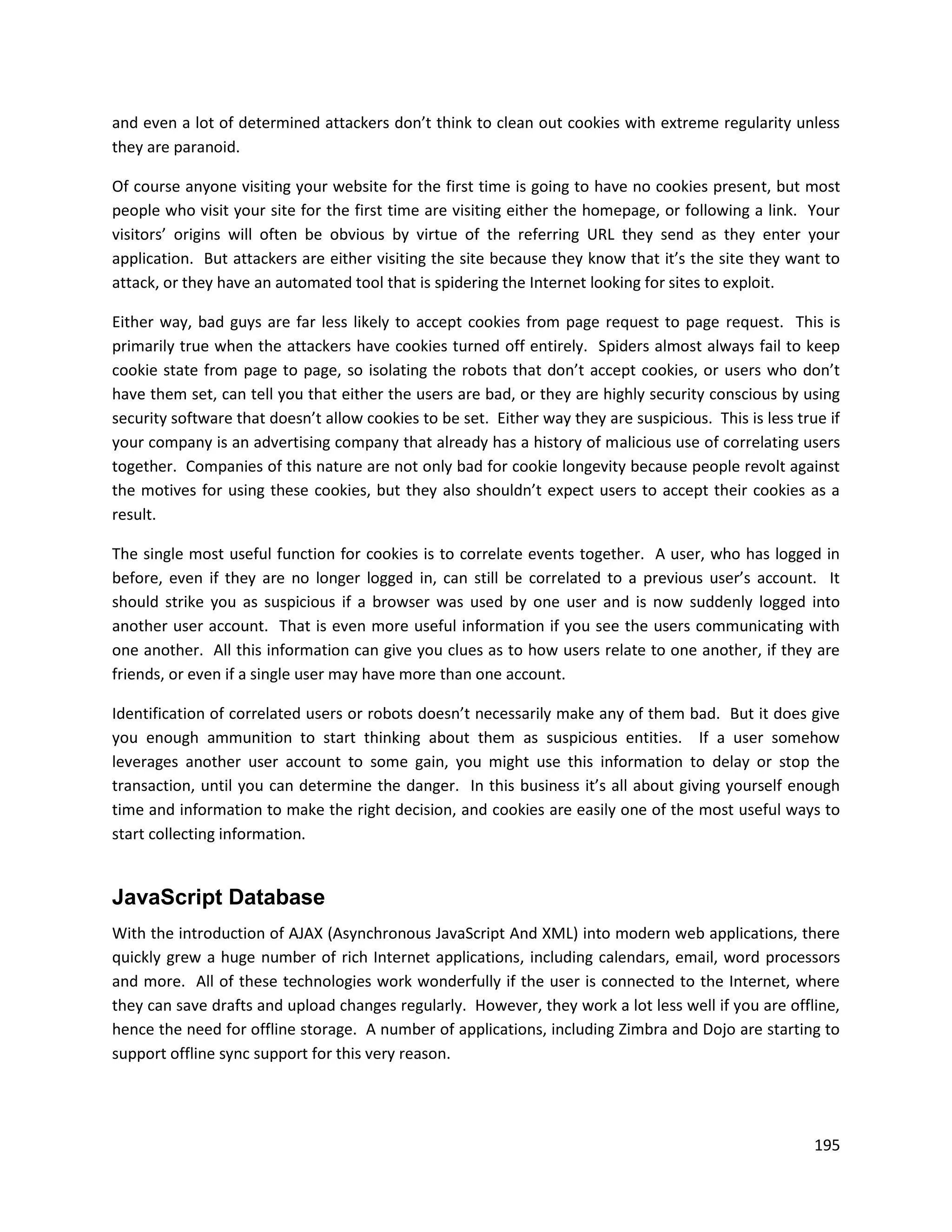 and even a lot of determined attackers don’t think to clean out cookies with extreme regularity unless
they are paranoid.

Of course anyone visiting your website for the first time is going to have no cookies present, but most
people who visit your site for the first time are visiting either the homepage, or following a link. Your
visitors’ origins will often be obvious by virtue of the referring URL they send as they enter your
application. But attackers are either visiting the site because they know that it’s the site they want to
attack, or they have an automated tool that is spidering the Internet looking for sites to exploit.

Either way, bad guys are far less likely to accept cookies from page request to page request. This is
primarily true when the attackers have cookies turned off entirely. Spiders almost always fail to keep
cookie state from page to page, so isolating the robots that don’t accept cookies, or users who don’t
have them set, can tell you that either the users are bad, or they are highly security conscious by using
security software that doesn’t allow cookies to be set. Either way they are suspicious. This is less true if
your company is an advertising company that already has a history of malicious use of correlating users
together. Companies of this nature are not only bad for cookie longevity because people revolt against
the motives for using these cookies, but they also shouldn’t expect users to accept their cookies as a
result.

The single most useful function for cookies is to correlate events together. A user, who has logged in
before, even if they are no longer logged in, can still be correlated to a previous user’s account. It
should strike you as suspicious if a browser was used by one user and is now suddenly logged into
another user account. That is even more useful information if you see the users communicating with
one another. All this information can give you clues as to how users relate to one another, if they are
friends, or even if a single user may have more than one account.

Identification of correlated users or robots doesn’t necessarily make any of them bad. But it does give
you enough ammunition to start thinking about them as suspicious entities. If a user somehow
leverages another user account to some gain, you might use this information to delay or stop the
transaction, until you can determine the danger. In this business it’s all about giving yourself enough
time and information to make the right decision, and cookies are easily one of the most useful ways to
start collecting information.


JavaScript Database
With the introduction of AJAX (Asynchronous JavaScript And XML) into modern web applications, there
quickly grew a huge number of rich Internet applications, including calendars, email, word processors
and more. All of these technologies work wonderfully if the user is connected to the Internet, where
they can save drafts and upload changes regularly. However, they work a lot less well if you are offline,
hence the need for offline storage. A number of applications, including Zimbra and Dojo are starting to
support offline sync support for this very reason.




                                                                                                        195
 
