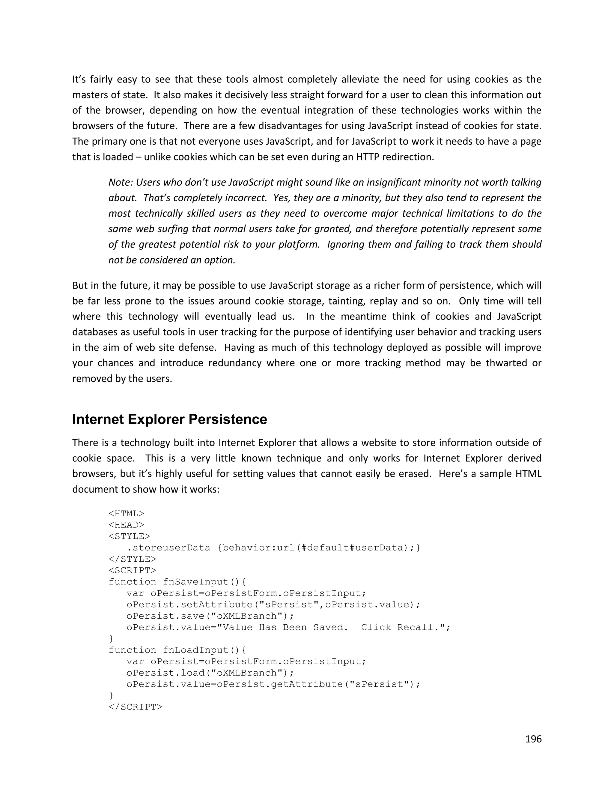 It’s fairly easy to see that these tools almost completely alleviate the need for using cookies as the
masters of state. It also makes it decisively less straight forward for a user to clean this information out
of the browser, depending on how the eventual integration of these technologies works within the
browsers of the future. There are a few disadvantages for using JavaScript instead of cookies for state.
The primary one is that not everyone uses JavaScript, and for JavaScript to work it needs to have a page
that is loaded – unlike cookies which can be set even during an HTTP redirection.

        Note: Users who don’t use JavaScript might sound like an insignificant minority not worth talking
        about. That’s completely incorrect. Yes, they are a minority, but they also tend to represent the
        most technically skilled users as they need to overcome major technical limitations to do the
        same web surfing that normal users take for granted, and therefore potentially represent some
        of the greatest potential risk to your platform. Ignoring them and failing to track them should
        not be considered an option.

But in the future, it may be possible to use JavaScript storage as a richer form of persistence, which will
be far less prone to the issues around cookie storage, tainting, replay and so on. Only time will tell
where this technology will eventually lead us. In the meantime think of cookies and JavaScript
databases as useful tools in user tracking for the purpose of identifying user behavior and tracking users
in the aim of web site defense. Having as much of this technology deployed as possible will improve
your chances and introduce redundancy where one or more tracking method may be thwarted or
removed by the users.


Internet Explorer Persistence
There is a technology built into Internet Explorer that allows a website to store information outside of
cookie space. This is a very little known technique and only works for Internet Explorer derived
browsers, but it’s highly useful for setting values that cannot easily be erased. Here’s a sample HTML
document to show how it works:

        <HTML>
        <HEAD>
        <STYLE>
           .storeuserData {behavior:url(#default#userData);}
        </STYLE>
        <SCRIPT>
        function fnSaveInput(){
           var oPersist=oPersistForm.oPersistInput;
           oPersist.setAttribute("sPersist",oPersist.value);
           oPersist.save("oXMLBranch");
           oPersist.value="Value Has Been Saved. Click Recall.";
        }
        function fnLoadInput(){
           var oPersist=oPersistForm.oPersistInput;
           oPersist.load("oXMLBranch");
           oPersist.value=oPersist.getAttribute("sPersist");
        }
        </SCRIPT>


                                                                                                        196
 