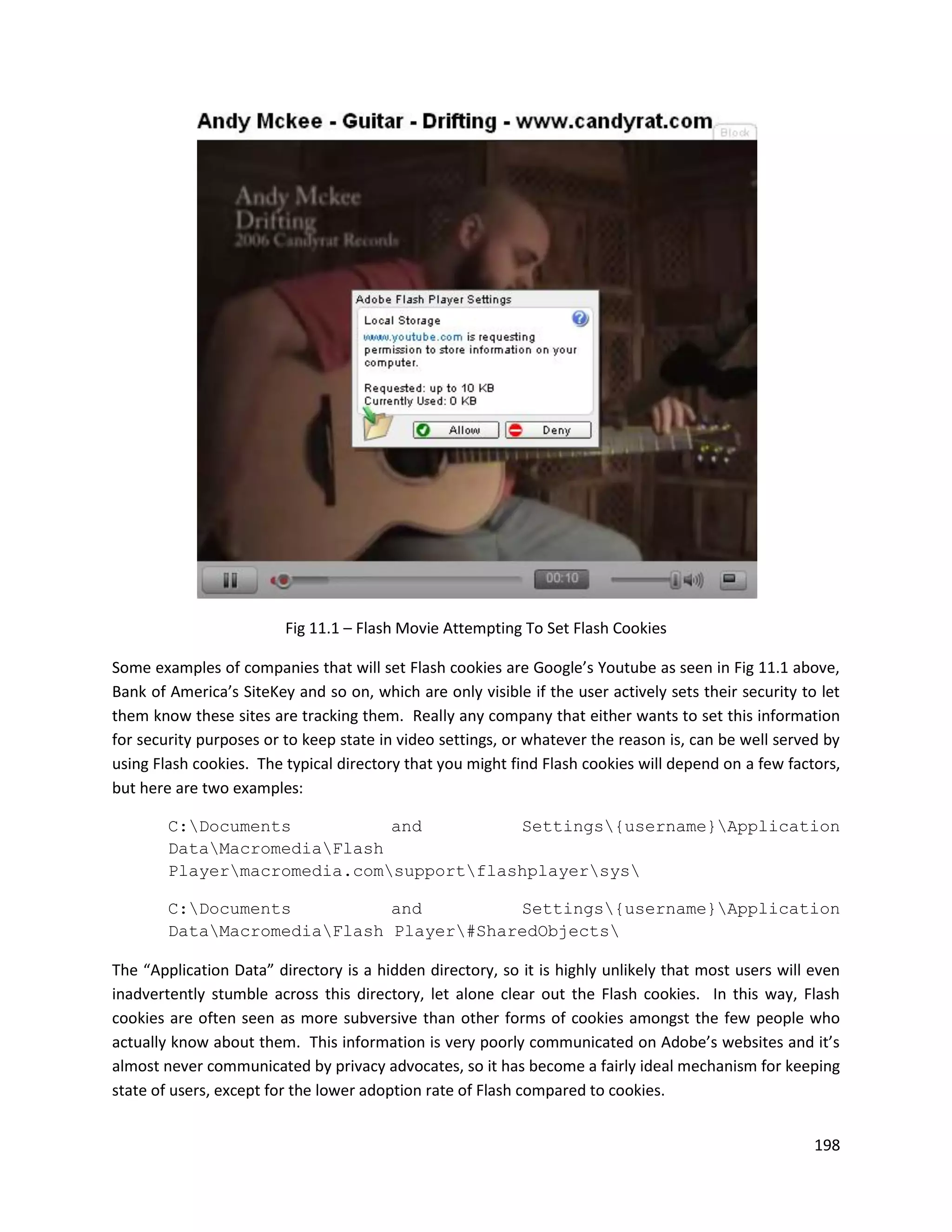 Fig 11.1 – Flash Movie Attempting To Set Flash Cookies

Some examples of companies that will set Flash cookies are Google’s Youtube as seen in Fig 11.1 above,
Bank of America’s SiteKey and so on, which are only visible if the user actively sets their security to let
them know these sites are tracking them. Really any company that either wants to set this information
for security purposes or to keep state in video settings, or whatever the reason is, can be well served by
using Flash cookies. The typical directory that you might find Flash cookies will depend on a few factors,
but here are two examples:

        C:Documents          and         Settings{username}Application
        DataMacromediaFlash
        Playermacromedia.comsupportflashplayersys

        C:Documents          and         Settings{username}Application
        DataMacromediaFlash Player#SharedObjects

The “Application Data” directory is a hidden directory, so it is highly unlikely that most users will even
inadvertently stumble across this directory, let alone clear out the Flash cookies. In this way, Flash
cookies are often seen as more subversive than other forms of cookies amongst the few people who
actually know about them. This information is very poorly communicated on Adobe’s websites and it’s
almost never communicated by privacy advocates, so it has become a fairly ideal mechanism for keeping
state of users, except for the lower adoption rate of Flash compared to cookies.


                                                                                                       198
 