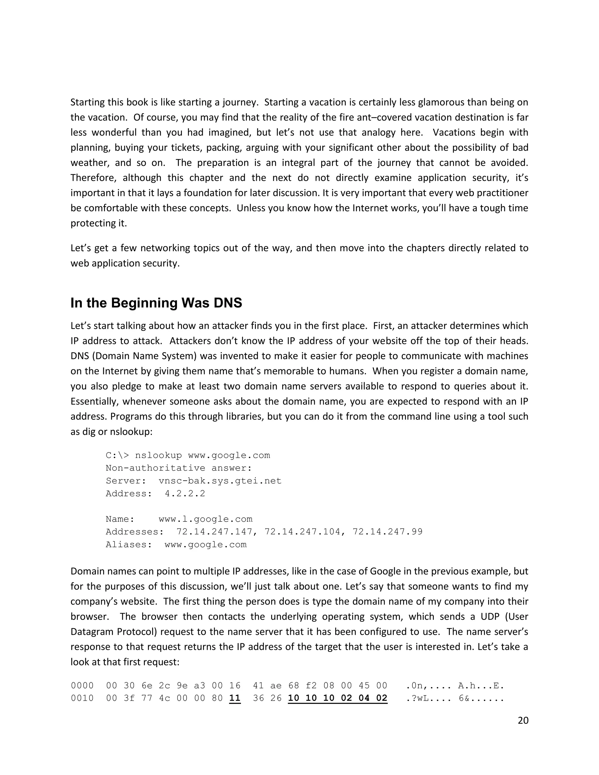Starting this book is like starting a journey. Starting a vacation is certainly less glamorous than being on
the vacation. Of course, you may find that the reality of the fire ant–covered vacation destination is far
less wonderful than you had imagined, but let’s not use that analogy here. Vacations begin with
planning, buying your tickets, packing, arguing with your significant other about the possibility of bad
weather, and so on. The preparation is an integral part of the journey that cannot be avoided.
Therefore, although this chapter and the next do not directly examine application security, it’s
important in that it lays a foundation for later discussion. It is very important that every web practitioner
be comfortable with these concepts. Unless you know how the Internet works, you’ll have a tough time
protecting it.

Let’s get a few networking topics out of the way, and then move into the chapters directly related to
web application security.


In the Beginning Was DNS
Let’s start talking about how an attacker finds you in the first place. First, an attacker determines which
IP address to attack. Attackers don’t know the IP address of your website off the top of their heads.
DNS (Domain Name System) was invented to make it easier for people to communicate with machines
on the Internet by giving them name that’s memorable to humans. When you register a domain name,
you also pledge to make at least two domain name servers available to respond to queries about it.
Essentially, whenever someone asks about the domain name, you are expected to respond with an IP
address. Programs do this through libraries, but you can do it from the command line using a tool such
as dig or nslookup:

        C:> nslookup www.google.com
        Non-authoritative answer:
        Server: vnsc-bak.sys.gtei.net
        Address: 4.2.2.2

        Name:    www.l.google.com
        Addresses: 72.14.247.147, 72.14.247.104, 72.14.247.99
        Aliases: www.google.com

Domain names can point to multiple IP addresses, like in the case of Google in the previous example, but
for the purposes of this discussion, we’ll just talk about one. Let’s say that someone wants to find my
company’s website. The first thing the person does is type the domain name of my company into their
browser. The browser then contacts the underlying operating system, which sends a UDP (User
Datagram Protocol) request to the name server that it has been configured to use. The name server’s
response to that request returns the IP address of the target that the user is interested in. Let’s take a
look at that first request:

0000    00 30 6e 2c 9e a3 00 16            41 ae 68 f2 08 00 45 00             .0n,.... A.h...E.
0010    00 3f 77 4c 00 00 80 11            36 26 10 10 10 02 04 02             .?wL.... 6&......

                                                                                                          20
 