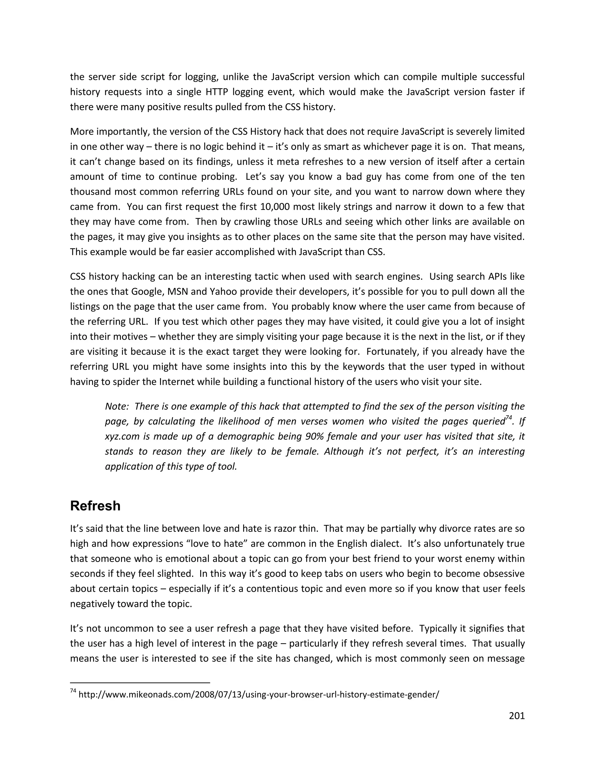 the server side script for logging, unlike the JavaScript version which can compile multiple successful
history requests into a single HTTP logging event, which would make the JavaScript version faster if
there were many positive results pulled from the CSS history.

More importantly, the version of the CSS History hack that does not require JavaScript is severely limited
in one other way – there is no logic behind it – it’s only as smart as whichever page it is on. That means,
it can’t change based on its findings, unless it meta refreshes to a new version of itself after a certain
amount of time to continue probing. Let’s say you know a bad guy has come from one of the ten
thousand most common referring URLs found on your site, and you want to narrow down where they
came from. You can first request the first 10,000 most likely strings and narrow it down to a few that
they may have come from. Then by crawling those URLs and seeing which other links are available on
the pages, it may give you insights as to other places on the same site that the person may have visited.
This example would be far easier accomplished with JavaScript than CSS.

CSS history hacking can be an interesting tactic when used with search engines. Using search APIs like
the ones that Google, MSN and Yahoo provide their developers, it’s possible for you to pull down all the
listings on the page that the user came from. You probably know where the user came from because of
the referring URL. If you test which other pages they may have visited, it could give you a lot of insight
into their motives – whether they are simply visiting your page because it is the next in the list, or if they
are visiting it because it is the exact target they were looking for. Fortunately, if you already have the
referring URL you might have some insights into this by the keywords that the user typed in without
having to spider the Internet while building a functional history of the users who visit your site.

           Note: There is one example of this hack that attempted to find the sex of the person visiting the
           page, by calculating the likelihood of men verses women who visited the pages queried74. If
           xyz.com is made up of a demographic being 90% female and your user has visited that site, it
           stands to reason they are likely to be female. Although it’s not perfect, it’s an interesting
           application of this type of tool.


Refresh
It’s said that the line between love and hate is razor thin. That may be partially why divorce rates are so
high and how expressions “love to hate” are common in the English dialect. It’s also unfortunately true
that someone who is emotional about a topic can go from your best friend to your worst enemy within
seconds if they feel slighted. In this way it’s good to keep tabs on users who begin to become obsessive
about certain topics – especially if it’s a contentious topic and even more so if you know that user feels
negatively toward the topic.

It’s not uncommon to see a user refresh a page that they have visited before. Typically it signifies that
the user has a high level of interest in the page – particularly if they refresh several times. That usually
means the user is interested to see if the site has changed, which is most commonly seen on message

74
     http://www.mikeonads.com/2008/07/13/using-your-browser-url-history-estimate-gender/

                                                                                                          201
 