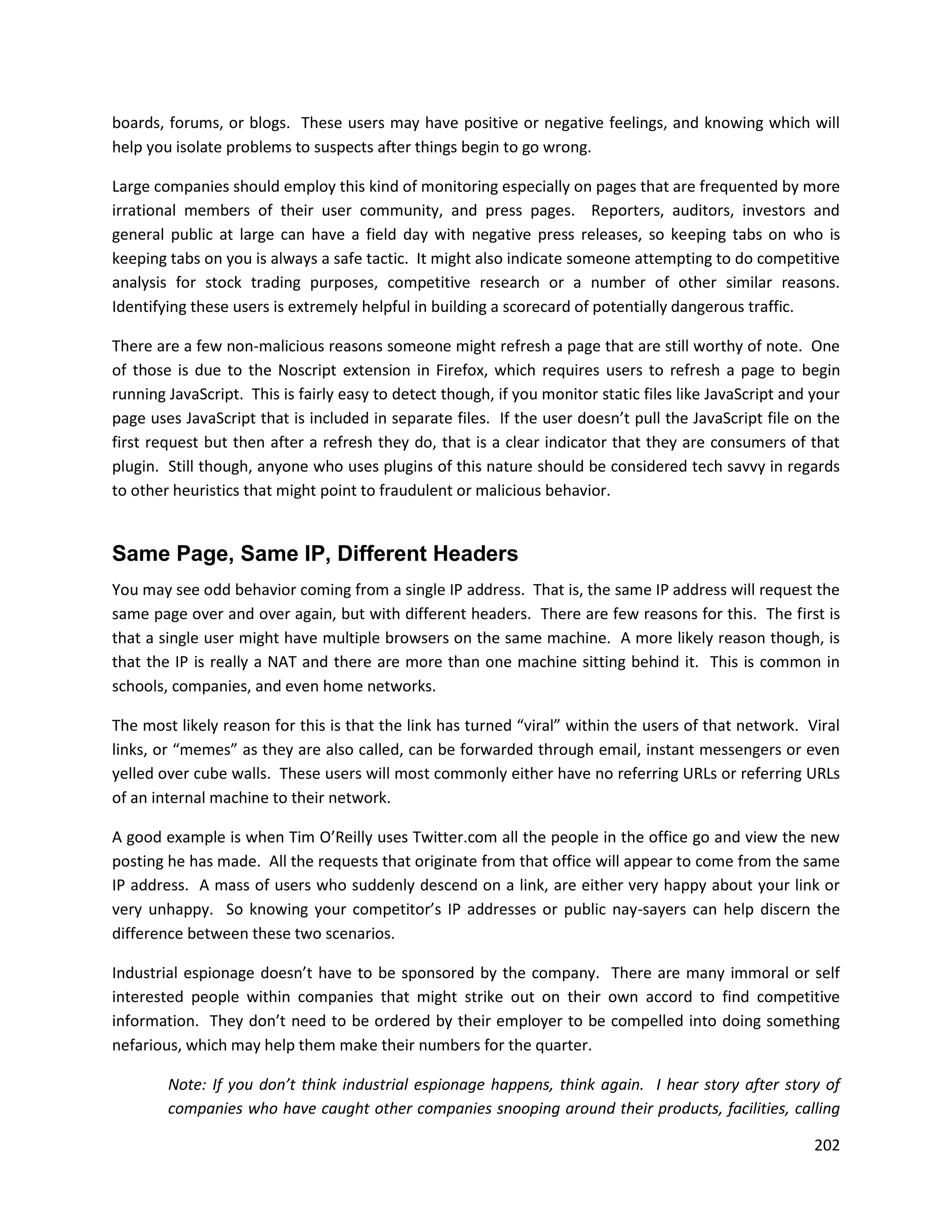 boards, forums, or blogs. These users may have positive or negative feelings, and knowing which will
help you isolate problems to suspects after things begin to go wrong.

Large companies should employ this kind of monitoring especially on pages that are frequented by more
irrational members of their user community, and press pages. Reporters, auditors, investors and
general public at large can have a field day with negative press releases, so keeping tabs on who is
keeping tabs on you is always a safe tactic. It might also indicate someone attempting to do competitive
analysis for stock trading purposes, competitive research or a number of other similar reasons.
Identifying these users is extremely helpful in building a scorecard of potentially dangerous traffic.

There are a few non-malicious reasons someone might refresh a page that are still worthy of note. One
of those is due to the Noscript extension in Firefox, which requires users to refresh a page to begin
running JavaScript. This is fairly easy to detect though, if you monitor static files like JavaScript and your
page uses JavaScript that is included in separate files. If the user doesn’t pull the JavaScript file on the
first request but then after a refresh they do, that is a clear indicator that they are consumers of that
plugin. Still though, anyone who uses plugins of this nature should be considered tech savvy in regards
to other heuristics that might point to fraudulent or malicious behavior.


Same Page, Same IP, Different Headers
You may see odd behavior coming from a single IP address. That is, the same IP address will request the
same page over and over again, but with different headers. There are few reasons for this. The first is
that a single user might have multiple browsers on the same machine. A more likely reason though, is
that the IP is really a NAT and there are more than one machine sitting behind it. This is common in
schools, companies, and even home networks.

The most likely reason for this is that the link has turned “viral” within the users of that network. Viral
links, or “memes” as they are also called, can be forwarded through email, instant messengers or even
yelled over cube walls. These users will most commonly either have no referring URLs or referring URLs
of an internal machine to their network.

A good example is when Tim O’Reilly uses Twitter.com all the people in the office go and view the new
posting he has made. All the requests that originate from that office will appear to come from the same
IP address. A mass of users who suddenly descend on a link, are either very happy about your link or
very unhappy. So knowing your competitor’s IP addresses or public nay-sayers can help discern the
difference between these two scenarios.

Industrial espionage doesn’t have to be sponsored by the company. There are many immoral or self
interested people within companies that might strike out on their own accord to find competitive
information. They don’t need to be ordered by their employer to be compelled into doing something
nefarious, which may help them make their numbers for the quarter.

        Note: If you don’t think industrial espionage happens, think again. I hear story after story of
        companies who have caught other companies snooping around their products, facilities, calling

                                                                                                          202
 