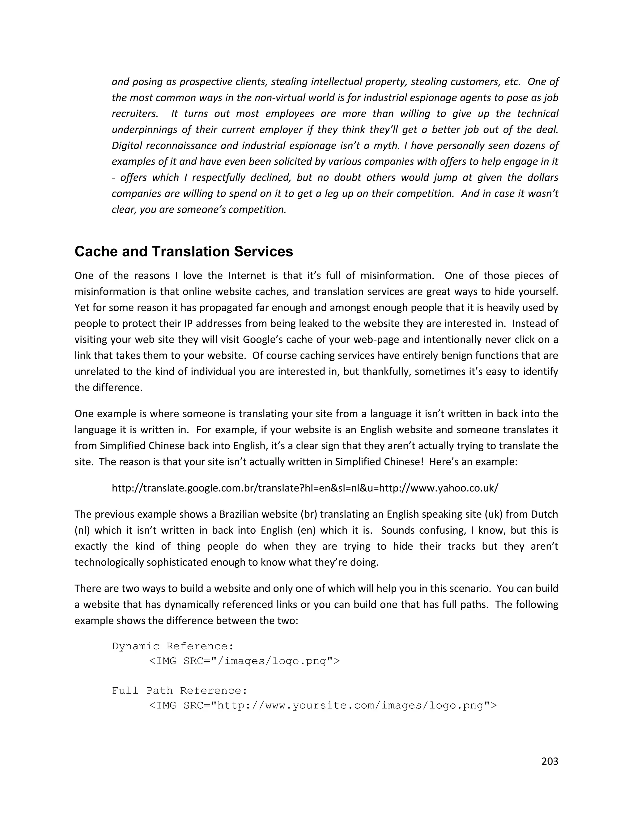 and posing as prospective clients, stealing intellectual property, stealing customers, etc. One of
        the most common ways in the non-virtual world is for industrial espionage agents to pose as job
        recruiters. It turns out most employees are more than willing to give up the technical
        underpinnings of their current employer if they think they’ll get a better job out of the deal.
        Digital reconnaissance and industrial espionage isn’t a myth. I have personally seen dozens of
        examples of it and have even been solicited by various companies with offers to help engage in it
        - offers which I respectfully declined, but no doubt others would jump at given the dollars
        companies are willing to spend on it to get a leg up on their competition. And in case it wasn’t
        clear, you are someone’s competition.


Cache and Translation Services
One of the reasons I love the Internet is that it’s full of misinformation. One of those pieces of
misinformation is that online website caches, and translation services are great ways to hide yourself.
Yet for some reason it has propagated far enough and amongst enough people that it is heavily used by
people to protect their IP addresses from being leaked to the website they are interested in. Instead of
visiting your web site they will visit Google’s cache of your web-page and intentionally never click on a
link that takes them to your website. Of course caching services have entirely benign functions that are
unrelated to the kind of individual you are interested in, but thankfully, sometimes it’s easy to identify
the difference.

One example is where someone is translating your site from a language it isn’t written in back into the
language it is written in. For example, if your website is an English website and someone translates it
from Simplified Chinese back into English, it’s a clear sign that they aren’t actually trying to translate the
site. The reason is that your site isn’t actually written in Simplified Chinese! Here’s an example:

        http://translate.google.com.br/translate?hl=en&sl=nl&u=http://www.yahoo.co.uk/

The previous example shows a Brazilian website (br) translating an English speaking site (uk) from Dutch
(nl) which it isn’t written in back into English (en) which it is. Sounds confusing, I know, but this is
exactly the kind of thing people do when they are trying to hide their tracks but they aren’t
technologically sophisticated enough to know what they’re doing.

There are two ways to build a website and only one of which will help you in this scenario. You can build
a website that has dynamically referenced links or you can build one that has full paths. The following
example shows the difference between the two:

        Dynamic Reference:
             <IMG SRC="/images/logo.png">

        Full Path Reference:
             <IMG SRC="http://www.yoursite.com/images/logo.png">



                                                                                                          203
 