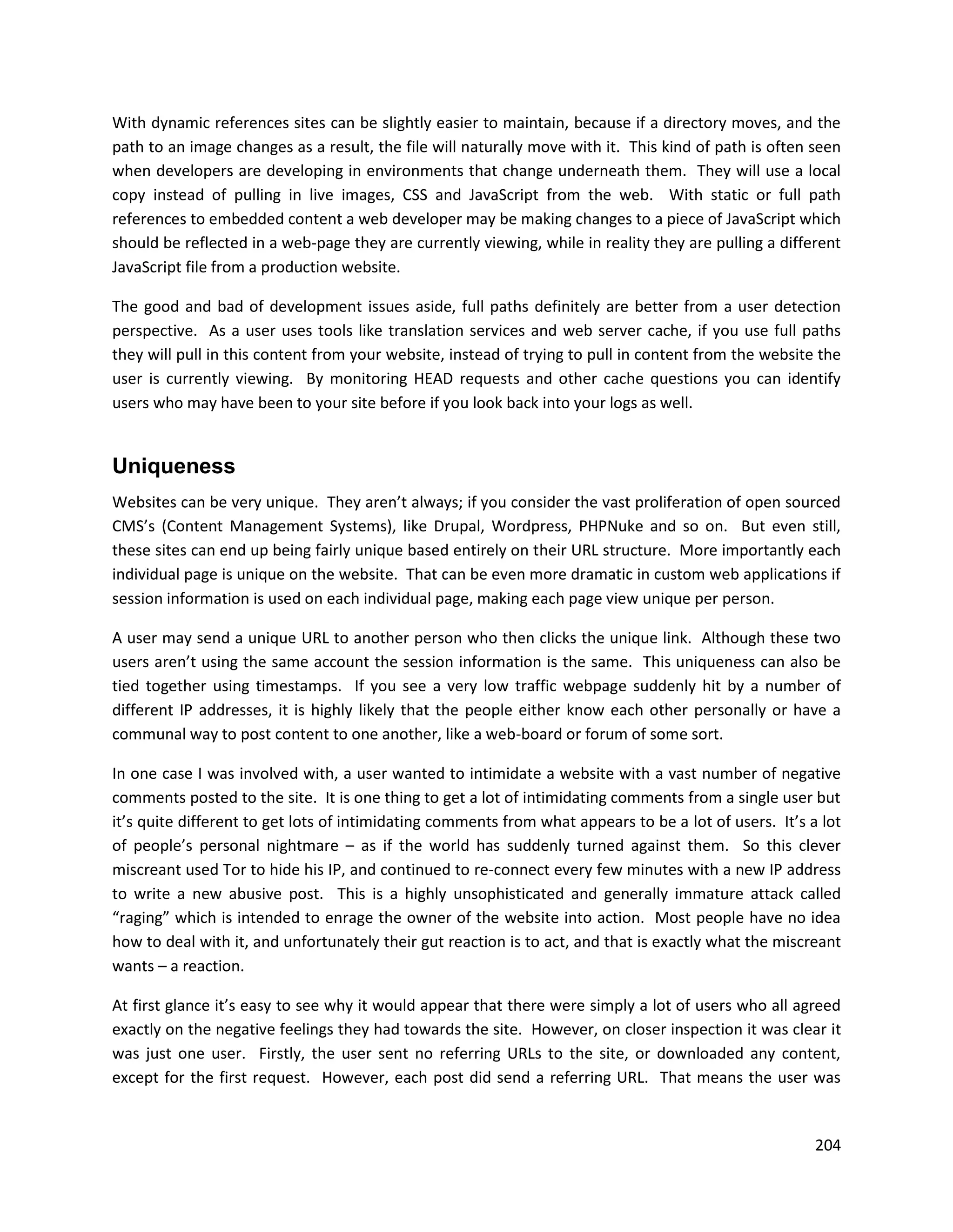 With dynamic references sites can be slightly easier to maintain, because if a directory moves, and the
path to an image changes as a result, the file will naturally move with it. This kind of path is often seen
when developers are developing in environments that change underneath them. They will use a local
copy instead of pulling in live images, CSS and JavaScript from the web. With static or full path
references to embedded content a web developer may be making changes to a piece of JavaScript which
should be reflected in a web-page they are currently viewing, while in reality they are pulling a different
JavaScript file from a production website.

The good and bad of development issues aside, full paths definitely are better from a user detection
perspective. As a user uses tools like translation services and web server cache, if you use full paths
they will pull in this content from your website, instead of trying to pull in content from the website the
user is currently viewing. By monitoring HEAD requests and other cache questions you can identify
users who may have been to your site before if you look back into your logs as well.


Uniqueness
Websites can be very unique. They aren’t always; if you consider the vast proliferation of open sourced
CMS’s (Content Management Systems), like Drupal, Wordpress, PHPNuke and so on. But even still,
these sites can end up being fairly unique based entirely on their URL structure. More importantly each
individual page is unique on the website. That can be even more dramatic in custom web applications if
session information is used on each individual page, making each page view unique per person.

A user may send a unique URL to another person who then clicks the unique link. Although these two
users aren’t using the same account the session information is the same. This uniqueness can also be
tied together using timestamps. If you see a very low traffic webpage suddenly hit by a number of
different IP addresses, it is highly likely that the people either know each other personally or have a
communal way to post content to one another, like a web-board or forum of some sort.

In one case I was involved with, a user wanted to intimidate a website with a vast number of negative
comments posted to the site. It is one thing to get a lot of intimidating comments from a single user but
it’s quite different to get lots of intimidating comments from what appears to be a lot of users. It’s a lot
of people’s personal nightmare – as if the world has suddenly turned against them. So this clever
miscreant used Tor to hide his IP, and continued to re-connect every few minutes with a new IP address
to write a new abusive post. This is a highly unsophisticated and generally immature attack called
“raging” which is intended to enrage the owner of the website into action. Most people have no idea
how to deal with it, and unfortunately their gut reaction is to act, and that is exactly what the miscreant
wants – a reaction.

At first glance it’s easy to see why it would appear that there were simply a lot of users who all agreed
exactly on the negative feelings they had towards the site. However, on closer inspection it was clear it
was just one user. Firstly, the user sent no referring URLs to the site, or downloaded any content,
except for the first request. However, each post did send a referring URL. That means the user was


                                                                                                        204
 