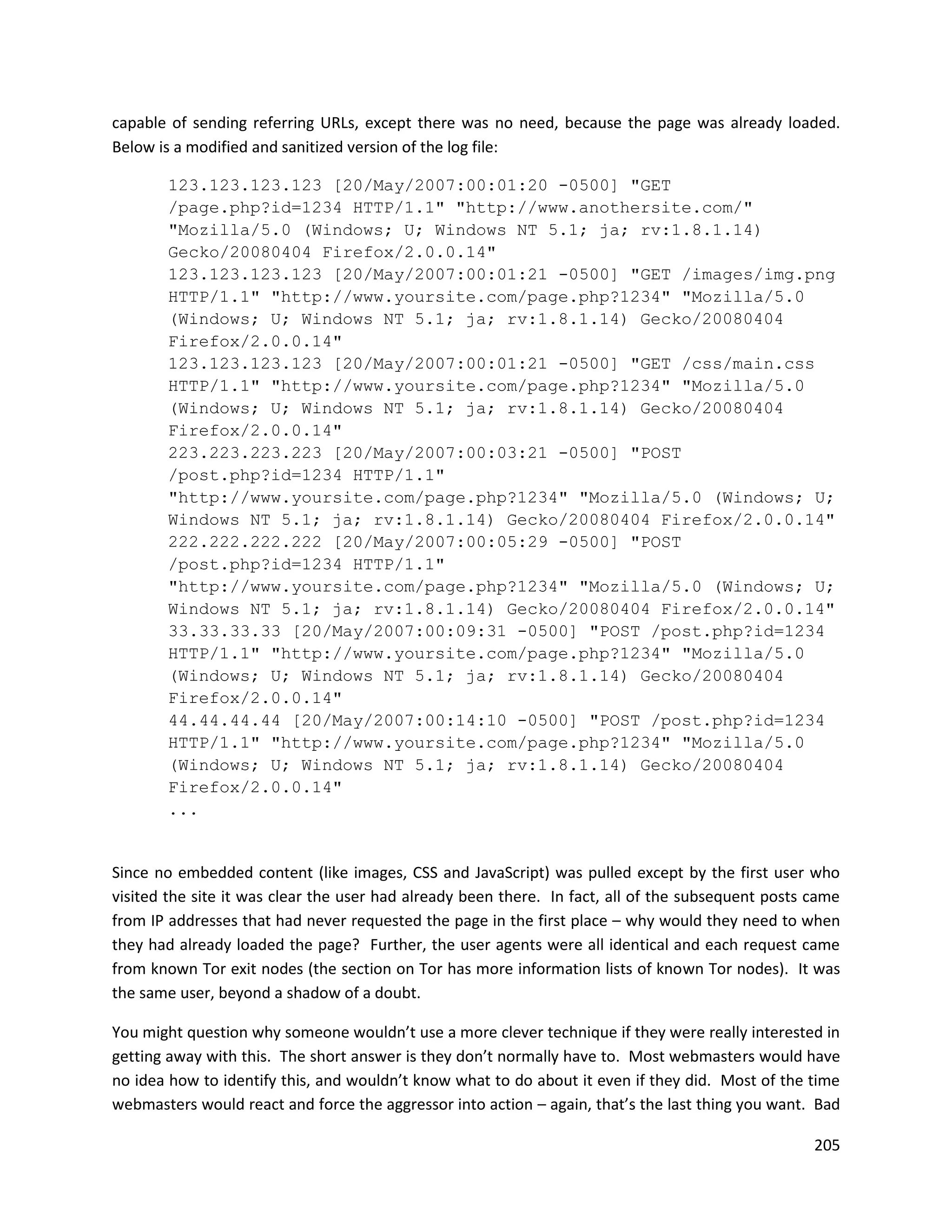 capable of sending referring URLs, except there was no need, because the page was already loaded.
Below is a modified and sanitized version of the log file:

       123.123.123.123 [20/May/2007:00:01:20 -0500] "GET
       /page.php?id=1234 HTTP/1.1" "http://www.anothersite.com/"
       "Mozilla/5.0 (Windows; U; Windows NT 5.1; ja; rv:1.8.1.14)
       Gecko/20080404 Firefox/2.0.0.14"
       123.123.123.123 [20/May/2007:00:01:21 -0500] "GET /images/img.png
       HTTP/1.1" "http://www.yoursite.com/page.php?1234" "Mozilla/5.0
       (Windows; U; Windows NT 5.1; ja; rv:1.8.1.14) Gecko/20080404
       Firefox/2.0.0.14"
       123.123.123.123 [20/May/2007:00:01:21 -0500] "GET /css/main.css
       HTTP/1.1" "http://www.yoursite.com/page.php?1234" "Mozilla/5.0
       (Windows; U; Windows NT 5.1; ja; rv:1.8.1.14) Gecko/20080404
       Firefox/2.0.0.14"
       223.223.223.223 [20/May/2007:00:03:21 -0500] "POST
       /post.php?id=1234 HTTP/1.1"
       "http://www.yoursite.com/page.php?1234" "Mozilla/5.0 (Windows; U;
       Windows NT 5.1; ja; rv:1.8.1.14) Gecko/20080404 Firefox/2.0.0.14"
       222.222.222.222 [20/May/2007:00:05:29 -0500] "POST
       /post.php?id=1234 HTTP/1.1"
       "http://www.yoursite.com/page.php?1234" "Mozilla/5.0 (Windows; U;
       Windows NT 5.1; ja; rv:1.8.1.14) Gecko/20080404 Firefox/2.0.0.14"
       33.33.33.33 [20/May/2007:00:09:31 -0500] "POST /post.php?id=1234
       HTTP/1.1" "http://www.yoursite.com/page.php?1234" "Mozilla/5.0
       (Windows; U; Windows NT 5.1; ja; rv:1.8.1.14) Gecko/20080404
       Firefox/2.0.0.14"
       44.44.44.44 [20/May/2007:00:14:10 -0500] "POST /post.php?id=1234
       HTTP/1.1" "http://www.yoursite.com/page.php?1234" "Mozilla/5.0
       (Windows; U; Windows NT 5.1; ja; rv:1.8.1.14) Gecko/20080404
       Firefox/2.0.0.14"
       ...


Since no embedded content (like images, CSS and JavaScript) was pulled except by the first user who
visited the site it was clear the user had already been there. In fact, all of the subsequent posts came
from IP addresses that had never requested the page in the first place – why would they need to when
they had already loaded the page? Further, the user agents were all identical and each request came
from known Tor exit nodes (the section on Tor has more information lists of known Tor nodes). It was
the same user, beyond a shadow of a doubt.

You might question why someone wouldn’t use a more clever technique if they were really interested in
getting away with this. The short answer is they don’t normally have to. Most webmasters would have
no idea how to identify this, and wouldn’t know what to do about it even if they did. Most of the time
webmasters would react and force the aggressor into action – again, that’s the last thing you want. Bad

                                                                                                    205
 