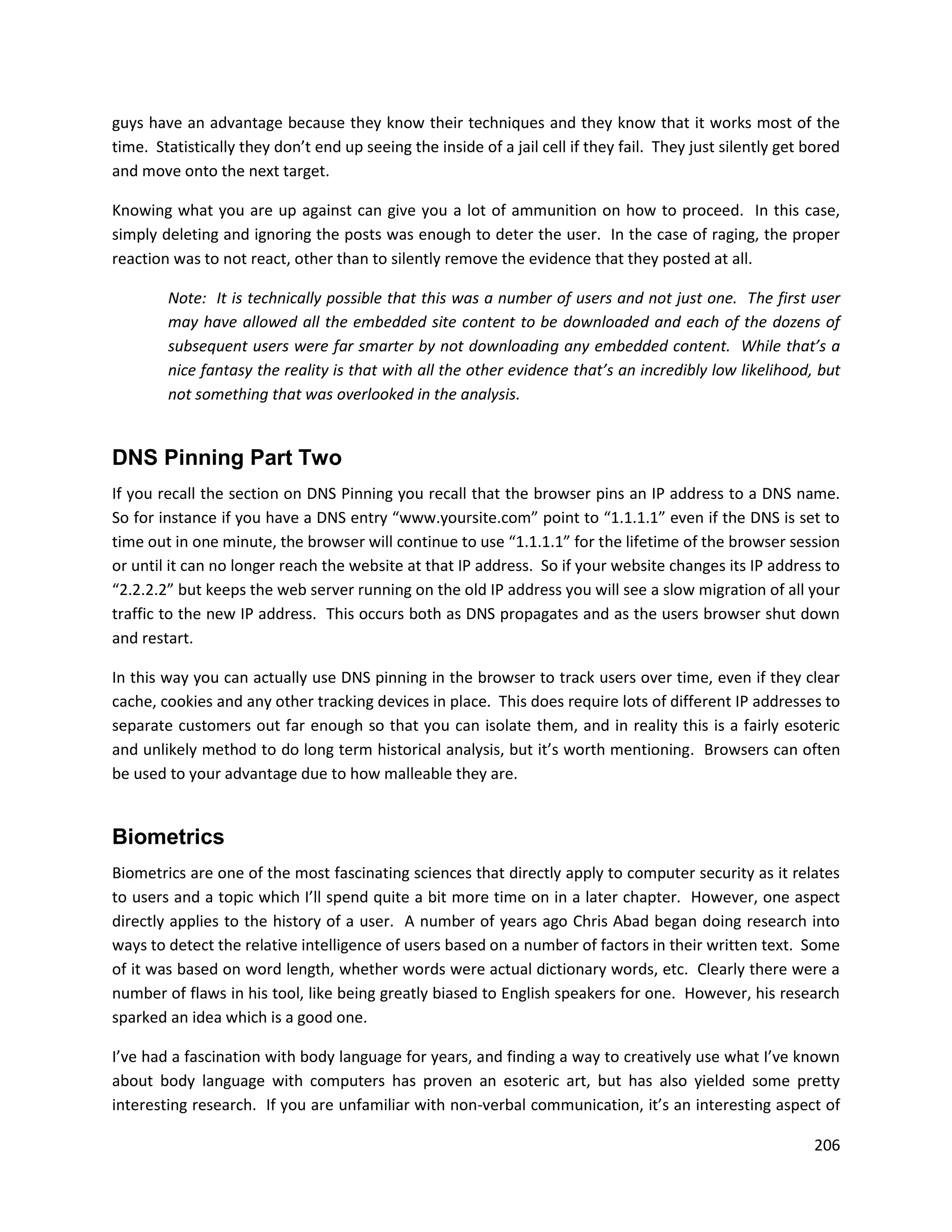 guys have an advantage because they know their techniques and they know that it works most of the
time. Statistically they don’t end up seeing the inside of a jail cell if they fail. They just silently get bored
and move onto the next target.

Knowing what you are up against can give you a lot of ammunition on how to proceed. In this case,
simply deleting and ignoring the posts was enough to deter the user. In the case of raging, the proper
reaction was to not react, other than to silently remove the evidence that they posted at all.

        Note: It is technically possible that this was a number of users and not just one. The first user
        may have allowed all the embedded site content to be downloaded and each of the dozens of
        subsequent users were far smarter by not downloading any embedded content. While that’s a
        nice fantasy the reality is that with all the other evidence that’s an incredibly low likelihood, but
        not something that was overlooked in the analysis.


DNS Pinning Part Two
If you recall the section on DNS Pinning you recall that the browser pins an IP address to a DNS name.
So for instance if you have a DNS entry “www.yoursite.com” point to “1.1.1.1” even if the DNS is set to
time out in one minute, the browser will continue to use “1.1.1.1” for the lifetime of the browser session
or until it can no longer reach the website at that IP address. So if your website changes its IP address to
“2.2.2.2” but keeps the web server running on the old IP address you will see a slow migration of all your
traffic to the new IP address. This occurs both as DNS propagates and as the users browser shut down
and restart.

In this way you can actually use DNS pinning in the browser to track users over time, even if they clear
cache, cookies and any other tracking devices in place. This does require lots of different IP addresses to
separate customers out far enough so that you can isolate them, and in reality this is a fairly esoteric
and unlikely method to do long term historical analysis, but it’s worth mentioning. Browsers can often
be used to your advantage due to how malleable they are.


Biometrics
Biometrics are one of the most fascinating sciences that directly apply to computer security as it relates
to users and a topic which I’ll spend quite a bit more time on in a later chapter. However, one aspect
directly applies to the history of a user. A number of years ago Chris Abad began doing research into
ways to detect the relative intelligence of users based on a number of factors in their written text. Some
of it was based on word length, whether words were actual dictionary words, etc. Clearly there were a
number of flaws in his tool, like being greatly biased to English speakers for one. However, his research
sparked an idea which is a good one.

I’ve had a fascination with body language for years, and finding a way to creatively use what I’ve known
about body language with computers has proven an esoteric art, but has also yielded some pretty
interesting research. If you are unfamiliar with non-verbal communication, it’s an interesting aspect of

                                                                                                             206
 