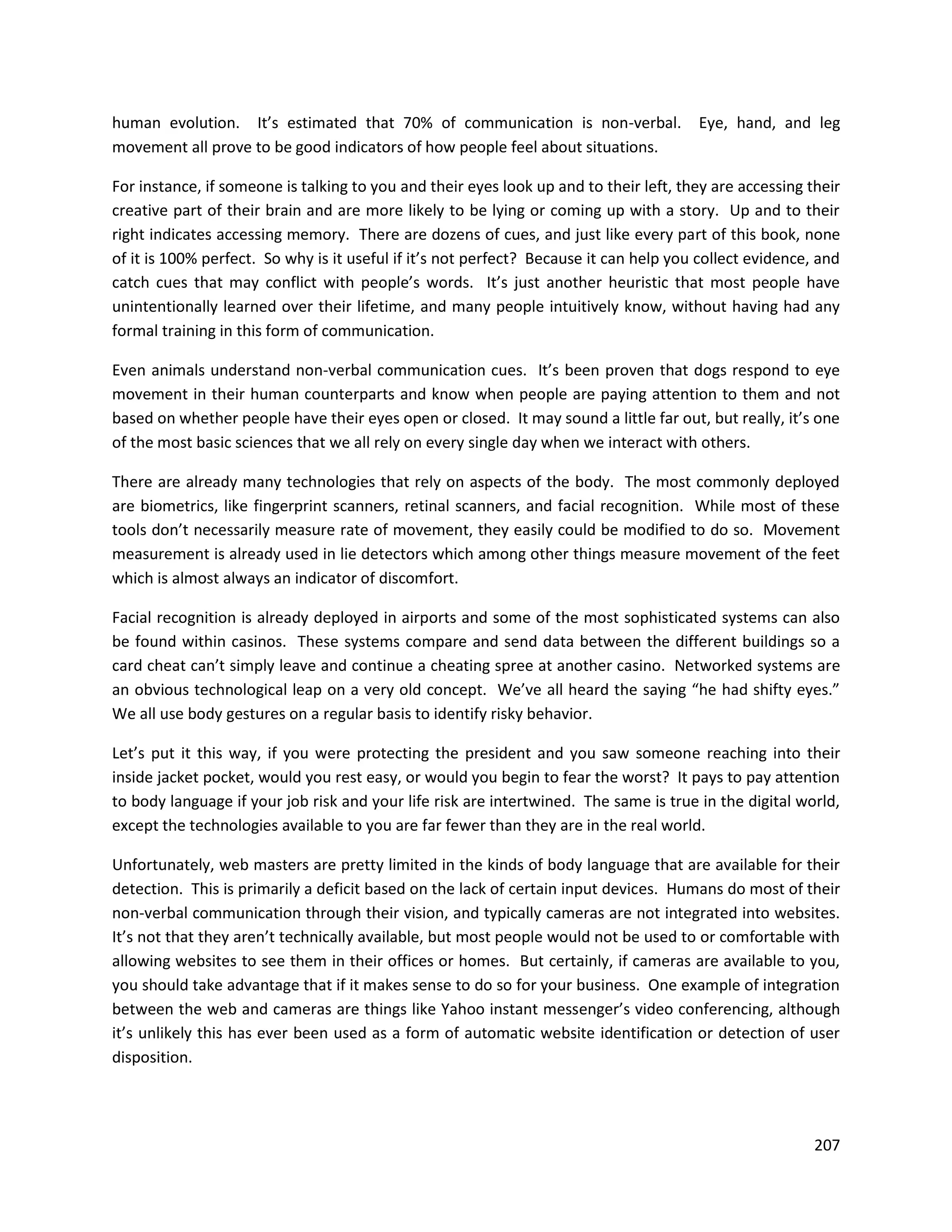 human evolution. It’s estimated that 70% of communication is non-verbal.               Eye, hand, and leg
movement all prove to be good indicators of how people feel about situations.

For instance, if someone is talking to you and their eyes look up and to their left, they are accessing their
creative part of their brain and are more likely to be lying or coming up with a story. Up and to their
right indicates accessing memory. There are dozens of cues, and just like every part of this book, none
of it is 100% perfect. So why is it useful if it’s not perfect? Because it can help you collect evidence, and
catch cues that may conflict with people’s words. It’s just another heuristic that most people have
unintentionally learned over their lifetime, and many people intuitively know, without having had any
formal training in this form of communication.

Even animals understand non-verbal communication cues. It’s been proven that dogs respond to eye
movement in their human counterparts and know when people are paying attention to them and not
based on whether people have their eyes open or closed. It may sound a little far out, but really, it’s one
of the most basic sciences that we all rely on every single day when we interact with others.

There are already many technologies that rely on aspects of the body. The most commonly deployed
are biometrics, like fingerprint scanners, retinal scanners, and facial recognition. While most of these
tools don’t necessarily measure rate of movement, they easily could be modified to do so. Movement
measurement is already used in lie detectors which among other things measure movement of the feet
which is almost always an indicator of discomfort.

Facial recognition is already deployed in airports and some of the most sophisticated systems can also
be found within casinos. These systems compare and send data between the different buildings so a
card cheat can’t simply leave and continue a cheating spree at another casino. Networked systems are
an obvious technological leap on a very old concept. We’ve all heard the saying “he had shifty eyes.”
We all use body gestures on a regular basis to identify risky behavior.

Let’s put it this way, if you were protecting the president and you saw someone reaching into their
inside jacket pocket, would you rest easy, or would you begin to fear the worst? It pays to pay attention
to body language if your job risk and your life risk are intertwined. The same is true in the digital world,
except the technologies available to you are far fewer than they are in the real world.

Unfortunately, web masters are pretty limited in the kinds of body language that are available for their
detection. This is primarily a deficit based on the lack of certain input devices. Humans do most of their
non-verbal communication through their vision, and typically cameras are not integrated into websites.
It’s not that they aren’t technically available, but most people would not be used to or comfortable with
allowing websites to see them in their offices or homes. But certainly, if cameras are available to you,
you should take advantage that if it makes sense to do so for your business. One example of integration
between the web and cameras are things like Yahoo instant messenger’s video conferencing, although
it’s unlikely this has ever been used as a form of automatic website identification or detection of user
disposition.




                                                                                                         207
 