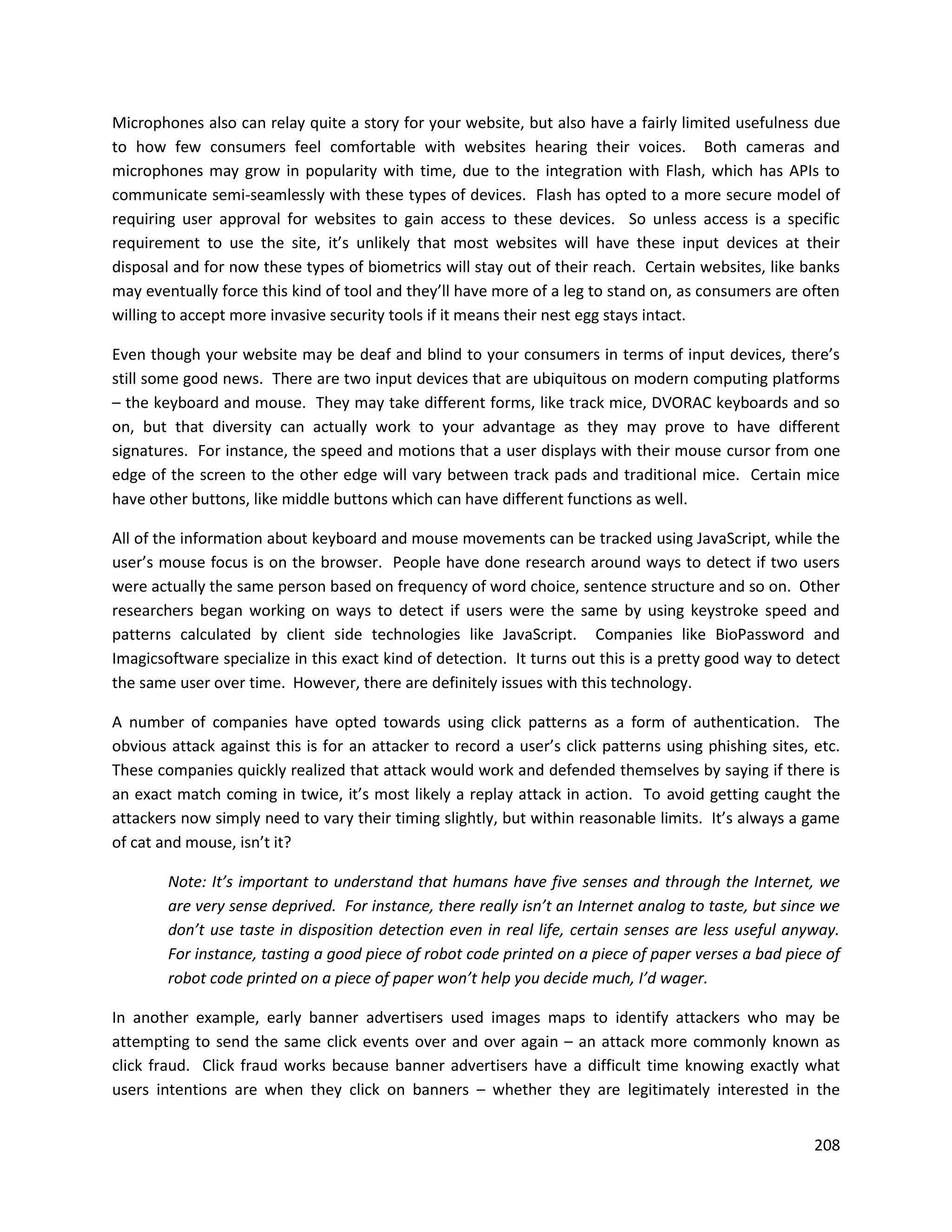 Microphones also can relay quite a story for your website, but also have a fairly limited usefulness due
to how few consumers feel comfortable with websites hearing their voices. Both cameras and
microphones may grow in popularity with time, due to the integration with Flash, which has APIs to
communicate semi-seamlessly with these types of devices. Flash has opted to a more secure model of
requiring user approval for websites to gain access to these devices. So unless access is a specific
requirement to use the site, it’s unlikely that most websites will have these input devices at their
disposal and for now these types of biometrics will stay out of their reach. Certain websites, like banks
may eventually force this kind of tool and they’ll have more of a leg to stand on, as consumers are often
willing to accept more invasive security tools if it means their nest egg stays intact.

Even though your website may be deaf and blind to your consumers in terms of input devices, there’s
still some good news. There are two input devices that are ubiquitous on modern computing platforms
– the keyboard and mouse. They may take different forms, like track mice, DVORAC keyboards and so
on, but that diversity can actually work to your advantage as they may prove to have different
signatures. For instance, the speed and motions that a user displays with their mouse cursor from one
edge of the screen to the other edge will vary between track pads and traditional mice. Certain mice
have other buttons, like middle buttons which can have different functions as well.

All of the information about keyboard and mouse movements can be tracked using JavaScript, while the
user’s mouse focus is on the browser. People have done research around ways to detect if two users
were actually the same person based on frequency of word choice, sentence structure and so on. Other
researchers began working on ways to detect if users were the same by using keystroke speed and
patterns calculated by client side technologies like JavaScript. Companies like BioPassword and
Imagicsoftware specialize in this exact kind of detection. It turns out this is a pretty good way to detect
the same user over time. However, there are definitely issues with this technology.

A number of companies have opted towards using click patterns as a form of authentication. The
obvious attack against this is for an attacker to record a user’s click patterns using phishing sites, etc.
These companies quickly realized that attack would work and defended themselves by saying if there is
an exact match coming in twice, it’s most likely a replay attack in action. To avoid getting caught the
attackers now simply need to vary their timing slightly, but within reasonable limits. It’s always a game
of cat and mouse, isn’t it?

        Note: It’s important to understand that humans have five senses and through the Internet, we
        are very sense deprived. For instance, there really isn’t an Internet analog to taste, but since we
        don’t use taste in disposition detection even in real life, certain senses are less useful anyway.
        For instance, tasting a good piece of robot code printed on a piece of paper verses a bad piece of
        robot code printed on a piece of paper won’t help you decide much, I’d wager.

In another example, early banner advertisers used images maps to identify attackers who may be
attempting to send the same click events over and over again – an attack more commonly known as
click fraud. Click fraud works because banner advertisers have a difficult time knowing exactly what
users intentions are when they click on banners – whether they are legitimately interested in the


                                                                                                       208
 