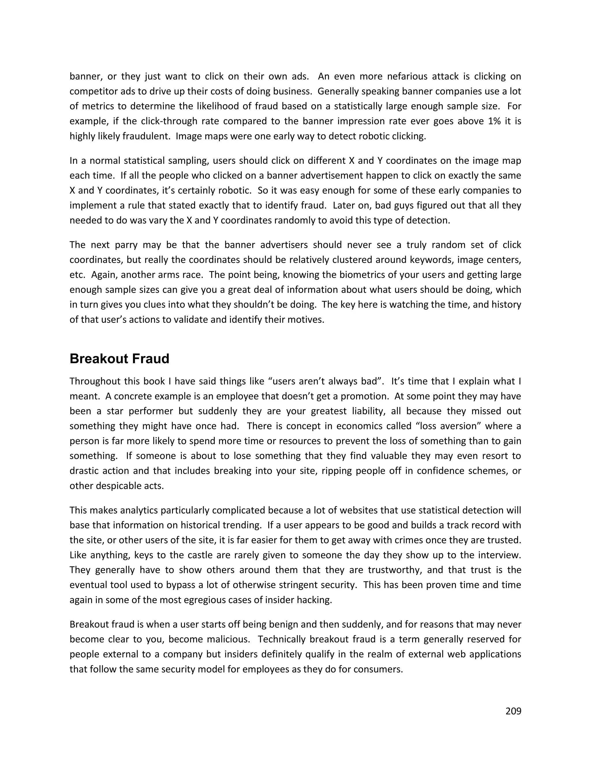 banner, or they just want to click on their own ads. An even more nefarious attack is clicking on
competitor ads to drive up their costs of doing business. Generally speaking banner companies use a lot
of metrics to determine the likelihood of fraud based on a statistically large enough sample size. For
example, if the click-through rate compared to the banner impression rate ever goes above 1% it is
highly likely fraudulent. Image maps were one early way to detect robotic clicking.

In a normal statistical sampling, users should click on different X and Y coordinates on the image map
each time. If all the people who clicked on a banner advertisement happen to click on exactly the same
X and Y coordinates, it’s certainly robotic. So it was easy enough for some of these early companies to
implement a rule that stated exactly that to identify fraud. Later on, bad guys figured out that all they
needed to do was vary the X and Y coordinates randomly to avoid this type of detection.

The next parry may be that the banner advertisers should never see a truly random set of click
coordinates, but really the coordinates should be relatively clustered around keywords, image centers,
etc. Again, another arms race. The point being, knowing the biometrics of your users and getting large
enough sample sizes can give you a great deal of information about what users should be doing, which
in turn gives you clues into what they shouldn’t be doing. The key here is watching the time, and history
of that user’s actions to validate and identify their motives.


Breakout Fraud
Throughout this book I have said things like “users aren’t always bad”. It’s time that I explain what I
meant. A concrete example is an employee that doesn’t get a promotion. At some point they may have
been a star performer but suddenly they are your greatest liability, all because they missed out
something they might have once had. There is concept in economics called “loss aversion” where a
person is far more likely to spend more time or resources to prevent the loss of something than to gain
something. If someone is about to lose something that they find valuable they may even resort to
drastic action and that includes breaking into your site, ripping people off in confidence schemes, or
other despicable acts.

This makes analytics particularly complicated because a lot of websites that use statistical detection will
base that information on historical trending. If a user appears to be good and builds a track record with
the site, or other users of the site, it is far easier for them to get away with crimes once they are trusted.
Like anything, keys to the castle are rarely given to someone the day they show up to the interview.
They generally have to show others around them that they are trustworthy, and that trust is the
eventual tool used to bypass a lot of otherwise stringent security. This has been proven time and time
again in some of the most egregious cases of insider hacking.

Breakout fraud is when a user starts off being benign and then suddenly, and for reasons that may never
become clear to you, become malicious. Technically breakout fraud is a term generally reserved for
people external to a company but insiders definitely qualify in the realm of external web applications
that follow the same security model for employees as they do for consumers.


                                                                                                          209
 