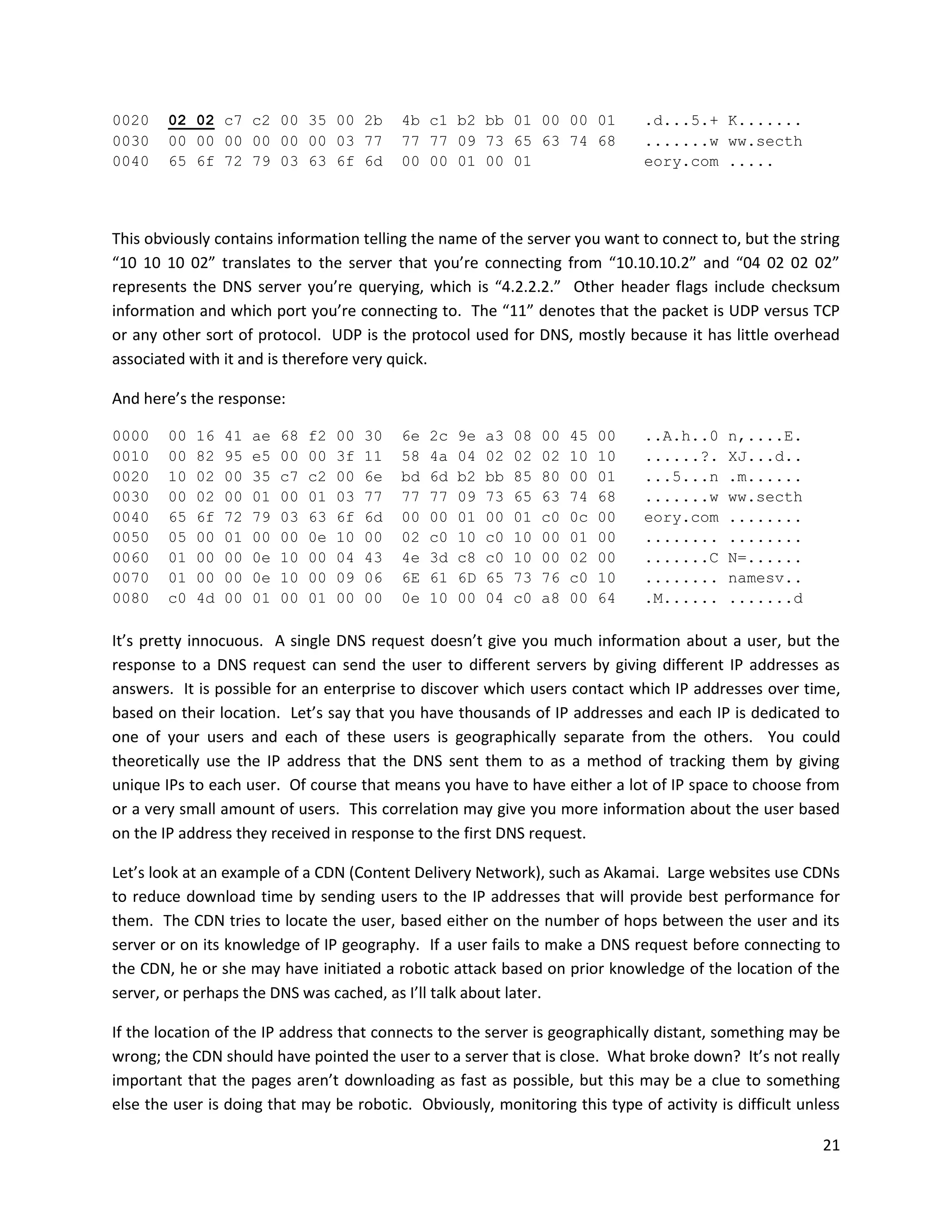 0020    02 02 c7 c2 00 35 00 2b                 4b c1 b2 bb 01 00 00 01                 .d...5.+ K.......
0030    00 00 00 00 00 00 03 77                 77 77 09 73 65 63 74 68                 .......w ww.secth
0040    65 6f 72 79 03 63 6f 6d                 00 00 01 00 01                          eory.com .....




This obviously contains information telling the name of the server you want to connect to, but the string
“10 10 10 02” translates to the server that you’re connecting from “10.10.10.2” and “04 02 02 02”
represents the DNS server you’re querying, which is “4.2.2.2.” Other header flags include checksum
information and which port you’re connecting to. The “11” denotes that the packet is UDP versus TCP
or any other sort of protocol. UDP is the protocol used for DNS, mostly because it has little overhead
associated with it and is therefore very quick.

And here’s the response:

0000    00   16   41   ae   68   f2   00   30   6e   2c   9e   a3   08   00   45   00   ..A.h..0   n,....E.
0010    00   82   95   e5   00   00   3f   11   58   4a   04   02   02   02   10   10   ......?.   XJ...d..
0020    10   02   00   35   c7   c2   00   6e   bd   6d   b2   bb   85   80   00   01   ...5...n   .m......
0030    00   02   00   01   00   01   03   77   77   77   09   73   65   63   74   68   .......w   ww.secth
0040    65   6f   72   79   03   63   6f   6d   00   00   01   00   01   c0   0c   00   eory.com   ........
0050    05   00   01   00   00   0e   10   00   02   c0   10   c0   10   00   01   00   ........   ........
0060    01   00   00   0e   10   00   04   43   4e   3d   c8   c0   10   00   02   00   .......C   N=......
0070    01   00   00   0e   10   00   09   06   6E   61   6D   65   73   76   c0   10   ........   namesv..
0080    c0   4d   00   01   00   01   00   00   0e   10   00   04   c0   a8   00   64   .M......   .......d

It’s pretty innocuous. A single DNS request doesn’t give you much information about a user, but the
response to a DNS request can send the user to different servers by giving different IP addresses as
answers. It is possible for an enterprise to discover which users contact which IP addresses over time,
based on their location. Let’s say that you have thousands of IP addresses and each IP is dedicated to
one of your users and each of these users is geographically separate from the others. You could
theoretically use the IP address that the DNS sent them to as a method of tracking them by giving
unique IPs to each user. Of course that means you have to have either a lot of IP space to choose from
or a very small amount of users. This correlation may give you more information about the user based
on the IP address they received in response to the first DNS request.

Let’s look at an example of a CDN (Content Delivery Network), such as Akamai. Large websites use CDNs
to reduce download time by sending users to the IP addresses that will provide best performance for
them. The CDN tries to locate the user, based either on the number of hops between the user and its
server or on its knowledge of IP geography. If a user fails to make a DNS request before connecting to
the CDN, he or she may have initiated a robotic attack based on prior knowledge of the location of the
server, or perhaps the DNS was cached, as I’ll talk about later.

If the location of the IP address that connects to the server is geographically distant, something may be
wrong; the CDN should have pointed the user to a server that is close. What broke down? It’s not really
important that the pages aren’t downloading as fast as possible, but this may be a clue to something
else the user is doing that may be robotic. Obviously, monitoring this type of activity is difficult unless

                                                                                                              21
 