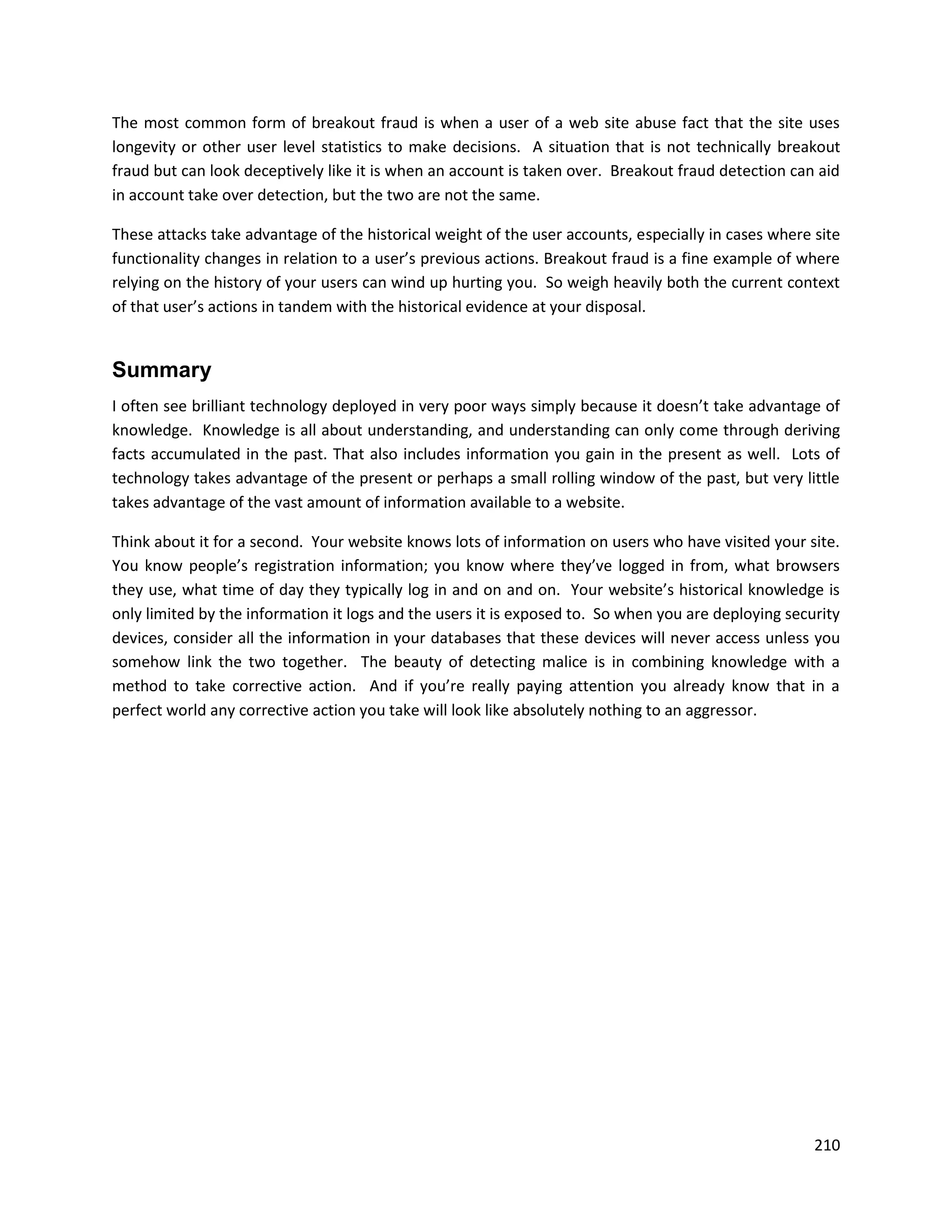 The most common form of breakout fraud is when a user of a web site abuse fact that the site uses
longevity or other user level statistics to make decisions. A situation that is not technically breakout
fraud but can look deceptively like it is when an account is taken over. Breakout fraud detection can aid
in account take over detection, but the two are not the same.

These attacks take advantage of the historical weight of the user accounts, especially in cases where site
functionality changes in relation to a user’s previous actions. Breakout fraud is a fine example of where
relying on the history of your users can wind up hurting you. So weigh heavily both the current context
of that user’s actions in tandem with the historical evidence at your disposal.


Summary
I often see brilliant technology deployed in very poor ways simply because it doesn’t take advantage of
knowledge. Knowledge is all about understanding, and understanding can only come through deriving
facts accumulated in the past. That also includes information you gain in the present as well. Lots of
technology takes advantage of the present or perhaps a small rolling window of the past, but very little
takes advantage of the vast amount of information available to a website.

Think about it for a second. Your website knows lots of information on users who have visited your site.
You know people’s registration information; you know where they’ve logged in from, what browsers
they use, what time of day they typically log in and on and on. Your website’s historical knowledge is
only limited by the information it logs and the users it is exposed to. So when you are deploying security
devices, consider all the information in your databases that these devices will never access unless you
somehow link the two together. The beauty of detecting malice is in combining knowledge with a
method to take corrective action. And if you’re really paying attention you already know that in a
perfect world any corrective action you take will look like absolutely nothing to an aggressor.




                                                                                                      210
 