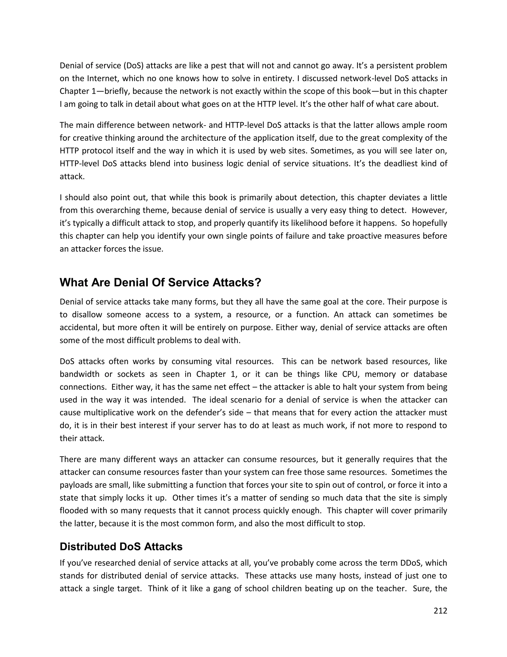 Denial of service (DoS) attacks are like a pest that will not and cannot go away. It’s a persistent problem
on the Internet, which no one knows how to solve in entirety. I discussed network-level DoS attacks in
Chapter 1—briefly, because the network is not exactly within the scope of this book—but in this chapter
I am going to talk in detail about what goes on at the HTTP level. It’s the other half of what care about.

The main difference between network- and HTTP-level DoS attacks is that the latter allows ample room
for creative thinking around the architecture of the application itself, due to the great complexity of the
HTTP protocol itself and the way in which it is used by web sites. Sometimes, as you will see later on,
HTTP-level DoS attacks blend into business logic denial of service situations. It’s the deadliest kind of
attack.

I should also point out, that while this book is primarily about detection, this chapter deviates a little
from this overarching theme, because denial of service is usually a very easy thing to detect. However,
it’s typically a difficult attack to stop, and properly quantify its likelihood before it happens. So hopefully
this chapter can help you identify your own single points of failure and take proactive measures before
an attacker forces the issue.


What Are Denial Of Service Attacks?
Denial of service attacks take many forms, but they all have the same goal at the core. Their purpose is
to disallow someone access to a system, a resource, or a function. An attack can sometimes be
accidental, but more often it will be entirely on purpose. Either way, denial of service attacks are often
some of the most difficult problems to deal with.

DoS attacks often works by consuming vital resources. This can be network based resources, like
bandwidth or sockets as seen in Chapter 1, or it can be things like CPU, memory or database
connections. Either way, it has the same net effect – the attacker is able to halt your system from being
used in the way it was intended. The ideal scenario for a denial of service is when the attacker can
cause multiplicative work on the defender’s side – that means that for every action the attacker must
do, it is in their best interest if your server has to do at least as much work, if not more to respond to
their attack.

There are many different ways an attacker can consume resources, but it generally requires that the
attacker can consume resources faster than your system can free those same resources. Sometimes the
payloads are small, like submitting a function that forces your site to spin out of control, or force it into a
state that simply locks it up. Other times it’s a matter of sending so much data that the site is simply
flooded with so many requests that it cannot process quickly enough. This chapter will cover primarily
the latter, because it is the most common form, and also the most difficult to stop.

Distributed DoS Attacks
If you’ve researched denial of service attacks at all, you’ve probably come across the term DDoS, which
stands for distributed denial of service attacks. These attacks use many hosts, instead of just one to
attack a single target. Think of it like a gang of school children beating up on the teacher. Sure, the

                                                                                                           212
 
