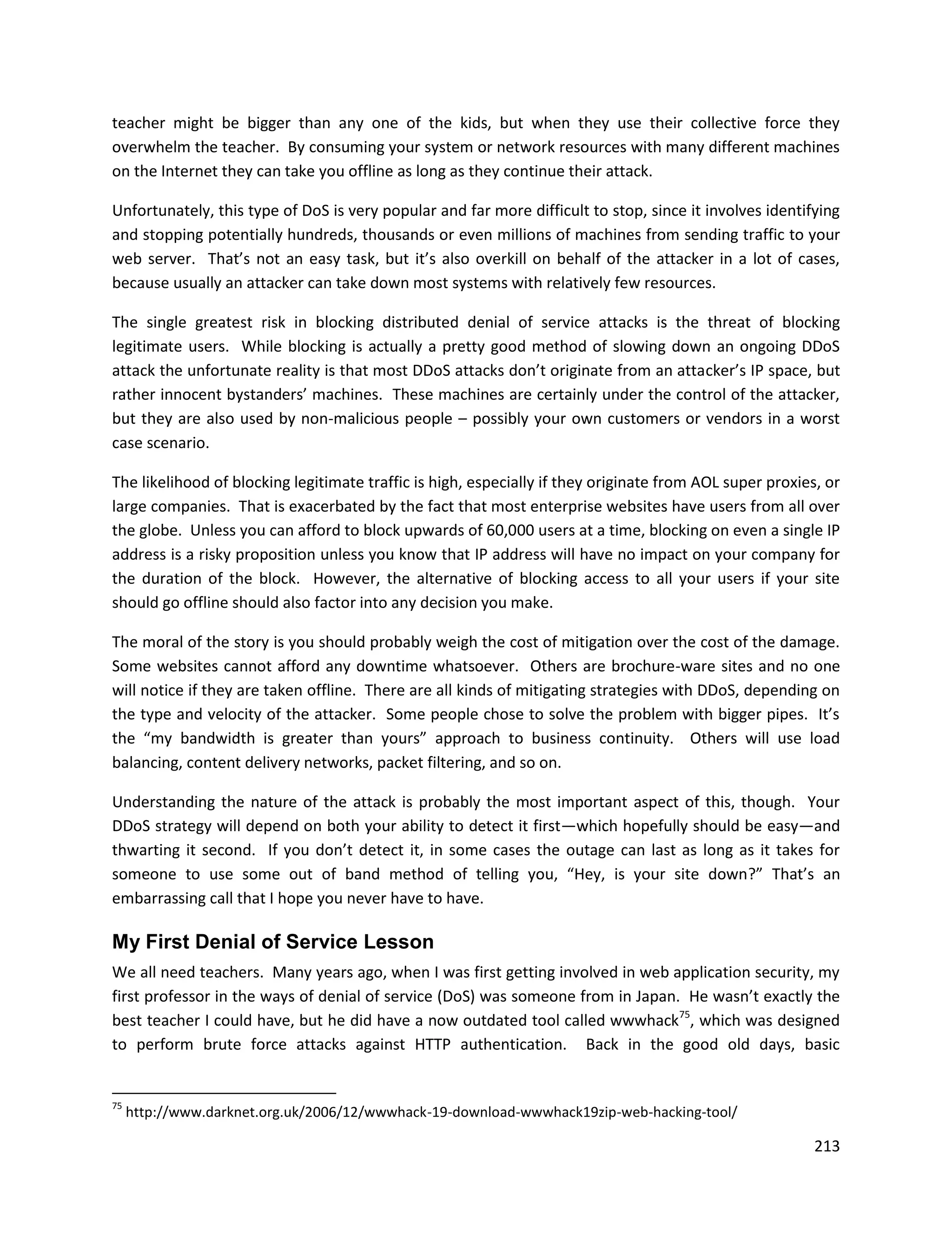 teacher might be bigger than any one of the kids, but when they use their collective force they
overwhelm the teacher. By consuming your system or network resources with many different machines
on the Internet they can take you offline as long as they continue their attack.

Unfortunately, this type of DoS is very popular and far more difficult to stop, since it involves identifying
and stopping potentially hundreds, thousands or even millions of machines from sending traffic to your
web server. That’s not an easy task, but it’s also overkill on behalf of the attacker in a lot of cases,
because usually an attacker can take down most systems with relatively few resources.

The single greatest risk in blocking distributed denial of service attacks is the threat of blocking
legitimate users. While blocking is actually a pretty good method of slowing down an ongoing DDoS
attack the unfortunate reality is that most DDoS attacks don’t originate from an attacker’s IP space, but
rather innocent bystanders’ machines. These machines are certainly under the control of the attacker,
but they are also used by non-malicious people – possibly your own customers or vendors in a worst
case scenario.

The likelihood of blocking legitimate traffic is high, especially if they originate from AOL super proxies, or
large companies. That is exacerbated by the fact that most enterprise websites have users from all over
the globe. Unless you can afford to block upwards of 60,000 users at a time, blocking on even a single IP
address is a risky proposition unless you know that IP address will have no impact on your company for
the duration of the block. However, the alternative of blocking access to all your users if your site
should go offline should also factor into any decision you make.

The moral of the story is you should probably weigh the cost of mitigation over the cost of the damage.
Some websites cannot afford any downtime whatsoever. Others are brochure-ware sites and no one
will notice if they are taken offline. There are all kinds of mitigating strategies with DDoS, depending on
the type and velocity of the attacker. Some people chose to solve the problem with bigger pipes. It’s
the “my bandwidth is greater than yours” approach to business continuity. Others will use load
balancing, content delivery networks, packet filtering, and so on.

Understanding the nature of the attack is probably the most important aspect of this, though. Your
DDoS strategy will depend on both your ability to detect it first—which hopefully should be easy—and
thwarting it second. If you don’t detect it, in some cases the outage can last as long as it takes for
someone to use some out of band method of telling you, “Hey, is your site down?” That’s an
embarrassing call that I hope you never have to have.

My First Denial of Service Lesson
We all need teachers. Many years ago, when I was first getting involved in web application security, my
first professor in the ways of denial of service (DoS) was someone from in Japan. He wasn’t exactly the
best teacher I could have, but he did have a now outdated tool called wwwhack75, which was designed
to perform brute force attacks against HTTP authentication. Back in the good old days, basic


75
     http://www.darknet.org.uk/2006/12/wwwhack-19-download-wwwhack19zip-web-hacking-tool/

                                                                                                          213
 
