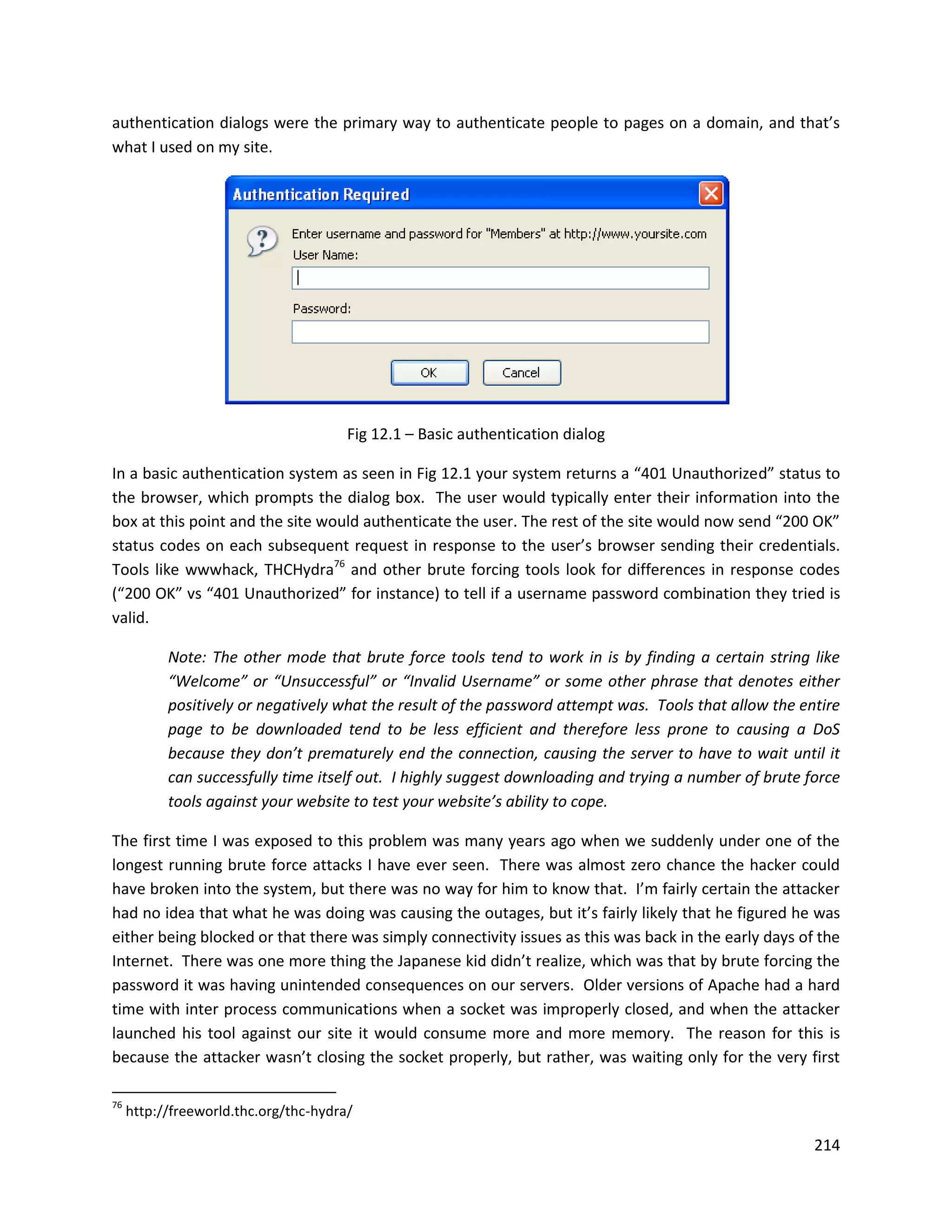 authentication dialogs were the primary way to authenticate people to pages on a domain, and that’s
what I used on my site.




                                       Fig 12.1 – Basic authentication dialog

In a basic authentication system as seen in Fig 12.1 your system returns a “401 Unauthorized” status to
the browser, which prompts the dialog box. The user would typically enter their information into the
box at this point and the site would authenticate the user. The rest of the site would now send “200 OK”
status codes on each subsequent request in response to the user’s browser sending their credentials.
Tools like wwwhack, THCHydra76 and other brute forcing tools look for differences in response codes
(“200 OK” vs “401 Unauthorized” for instance) to tell if a username password combination they tried is
valid.

           Note: The other mode that brute force tools tend to work in is by finding a certain string like
           “Welcome” or “Unsuccessful” or “Invalid Username” or some other phrase that denotes either
           positively or negatively what the result of the password attempt was. Tools that allow the entire
           page to be downloaded tend to be less efficient and therefore less prone to causing a DoS
           because they don’t prematurely end the connection, causing the server to have to wait until it
           can successfully time itself out. I highly suggest downloading and trying a number of brute force
           tools against your website to test your website’s ability to cope.

The first time I was exposed to this problem was many years ago when we suddenly under one of the
longest running brute force attacks I have ever seen. There was almost zero chance the hacker could
have broken into the system, but there was no way for him to know that. I’m fairly certain the attacker
had no idea that what he was doing was causing the outages, but it’s fairly likely that he figured he was
either being blocked or that there was simply connectivity issues as this was back in the early days of the
Internet. There was one more thing the Japanese kid didn’t realize, which was that by brute forcing the
password it was having unintended consequences on our servers. Older versions of Apache had a hard
time with inter process communications when a socket was improperly closed, and when the attacker
launched his tool against our site it would consume more and more memory. The reason for this is
because the attacker wasn’t closing the socket properly, but rather, was waiting only for the very first

76
     http://freeworld.thc.org/thc-hydra/

                                                                                                        214
 