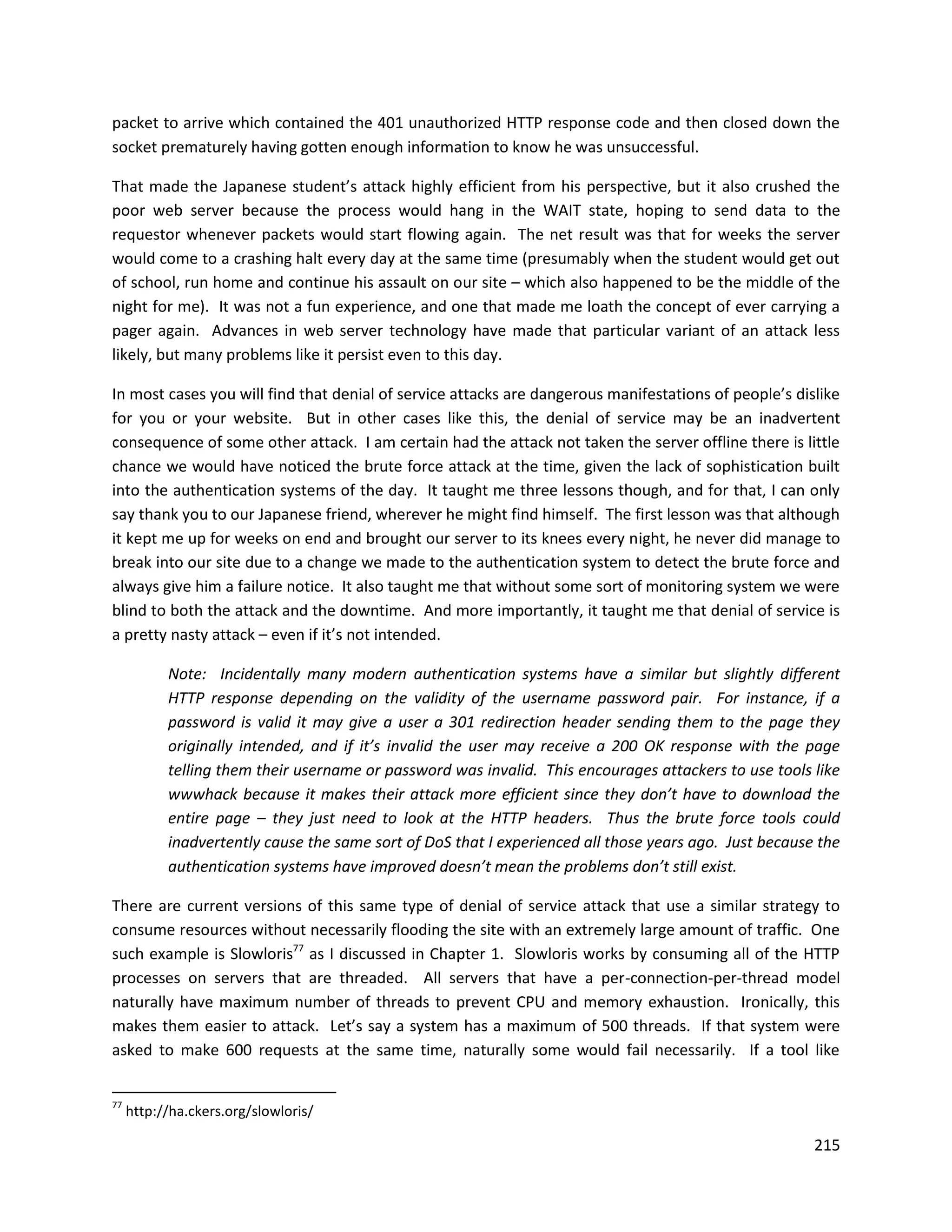 packet to arrive which contained the 401 unauthorized HTTP response code and then closed down the
socket prematurely having gotten enough information to know he was unsuccessful.

That made the Japanese student’s attack highly efficient from his perspective, but it also crushed the
poor web server because the process would hang in the WAIT state, hoping to send data to the
requestor whenever packets would start flowing again. The net result was that for weeks the server
would come to a crashing halt every day at the same time (presumably when the student would get out
of school, run home and continue his assault on our site – which also happened to be the middle of the
night for me). It was not a fun experience, and one that made me loath the concept of ever carrying a
pager again. Advances in web server technology have made that particular variant of an attack less
likely, but many problems like it persist even to this day.

In most cases you will find that denial of service attacks are dangerous manifestations of people’s dislike
for you or your website. But in other cases like this, the denial of service may be an inadvertent
consequence of some other attack. I am certain had the attack not taken the server offline there is little
chance we would have noticed the brute force attack at the time, given the lack of sophistication built
into the authentication systems of the day. It taught me three lessons though, and for that, I can only
say thank you to our Japanese friend, wherever he might find himself. The first lesson was that although
it kept me up for weeks on end and brought our server to its knees every night, he never did manage to
break into our site due to a change we made to the authentication system to detect the brute force and
always give him a failure notice. It also taught me that without some sort of monitoring system we were
blind to both the attack and the downtime. And more importantly, it taught me that denial of service is
a pretty nasty attack – even if it’s not intended.

           Note: Incidentally many modern authentication systems have a similar but slightly different
           HTTP response depending on the validity of the username password pair. For instance, if a
           password is valid it may give a user a 301 redirection header sending them to the page they
           originally intended, and if it’s invalid the user may receive a 200 OK response with the page
           telling them their username or password was invalid. This encourages attackers to use tools like
           wwwhack because it makes their attack more efficient since they don’t have to download the
           entire page – they just need to look at the HTTP headers. Thus the brute force tools could
           inadvertently cause the same sort of DoS that I experienced all those years ago. Just because the
           authentication systems have improved doesn’t mean the problems don’t still exist.

There are current versions of this same type of denial of service attack that use a similar strategy to
consume resources without necessarily flooding the site with an extremely large amount of traffic. One
such example is Slowloris77 as I discussed in Chapter 1. Slowloris works by consuming all of the HTTP
processes on servers that are threaded. All servers that have a per-connection-per-thread model
naturally have maximum number of threads to prevent CPU and memory exhaustion. Ironically, this
makes them easier to attack. Let’s say a system has a maximum of 500 threads. If that system were
asked to make 600 requests at the same time, naturally some would fail necessarily. If a tool like


77
     http://ha.ckers.org/slowloris/

                                                                                                        215
 