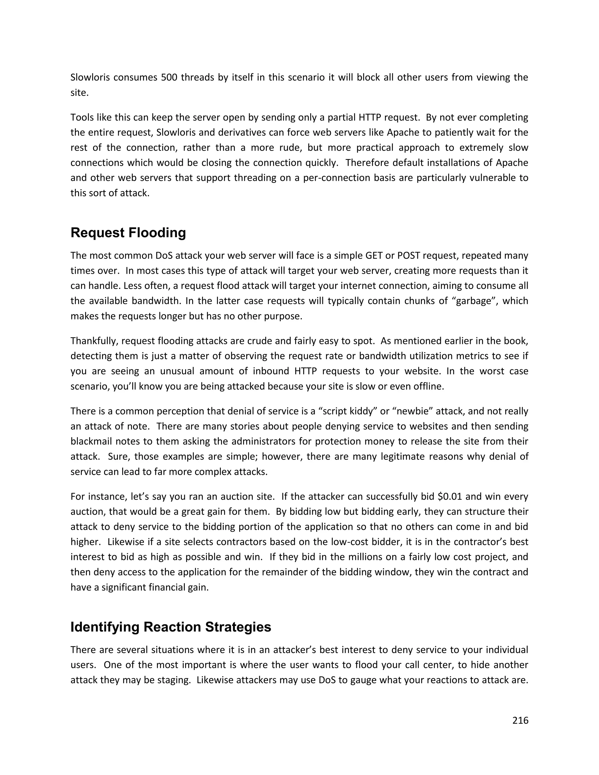 Slowloris consumes 500 threads by itself in this scenario it will block all other users from viewing the
site.

Tools like this can keep the server open by sending only a partial HTTP request. By not ever completing
the entire request, Slowloris and derivatives can force web servers like Apache to patiently wait for the
rest of the connection, rather than a more rude, but more practical approach to extremely slow
connections which would be closing the connection quickly. Therefore default installations of Apache
and other web servers that support threading on a per-connection basis are particularly vulnerable to
this sort of attack.


Request Flooding
The most common DoS attack your web server will face is a simple GET or POST request, repeated many
times over. In most cases this type of attack will target your web server, creating more requests than it
can handle. Less often, a request flood attack will target your internet connection, aiming to consume all
the available bandwidth. In the latter case requests will typically contain chunks of “garbage”, which
makes the requests longer but has no other purpose.

Thankfully, request flooding attacks are crude and fairly easy to spot. As mentioned earlier in the book,
detecting them is just a matter of observing the request rate or bandwidth utilization metrics to see if
you are seeing an unusual amount of inbound HTTP requests to your website. In the worst case
scenario, you’ll know you are being attacked because your site is slow or even offline.

There is a common perception that denial of service is a “script kiddy” or “newbie” attack, and not really
an attack of note. There are many stories about people denying service to websites and then sending
blackmail notes to them asking the administrators for protection money to release the site from their
attack. Sure, those examples are simple; however, there are many legitimate reasons why denial of
service can lead to far more complex attacks.

For instance, let’s say you ran an auction site. If the attacker can successfully bid $0.01 and win every
auction, that would be a great gain for them. By bidding low but bidding early, they can structure their
attack to deny service to the bidding portion of the application so that no others can come in and bid
higher. Likewise if a site selects contractors based on the low-cost bidder, it is in the contractor’s best
interest to bid as high as possible and win. If they bid in the millions on a fairly low cost project, and
then deny access to the application for the remainder of the bidding window, they win the contract and
have a significant financial gain.


Identifying Reaction Strategies
There are several situations where it is in an attacker’s best interest to deny service to your individual
users. One of the most important is where the user wants to flood your call center, to hide another
attack they may be staging. Likewise attackers may use DoS to gauge what your reactions to attack are.


                                                                                                       216
 