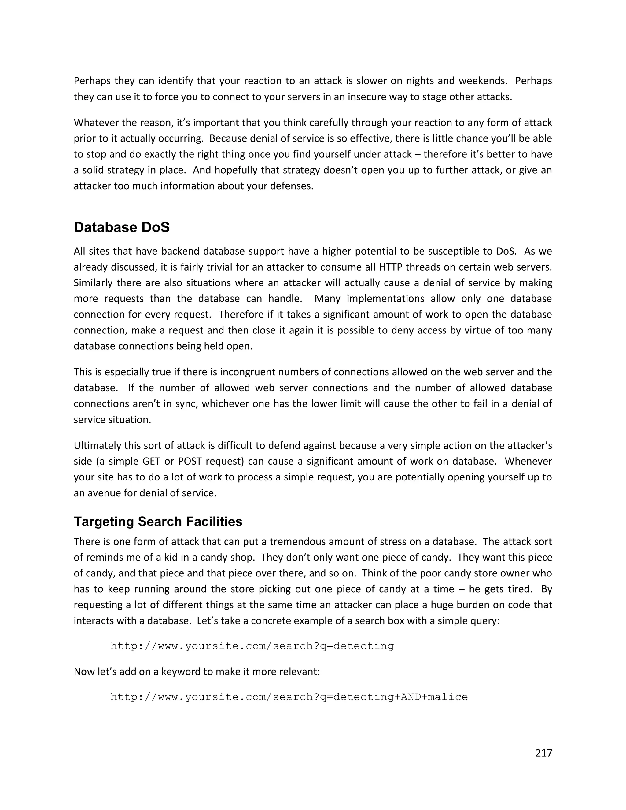 Perhaps they can identify that your reaction to an attack is slower on nights and weekends. Perhaps
they can use it to force you to connect to your servers in an insecure way to stage other attacks.

Whatever the reason, it’s important that you think carefully through your reaction to any form of attack
prior to it actually occurring. Because denial of service is so effective, there is little chance you’ll be able
to stop and do exactly the right thing once you find yourself under attack – therefore it’s better to have
a solid strategy in place. And hopefully that strategy doesn’t open you up to further attack, or give an
attacker too much information about your defenses.


Database DoS
All sites that have backend database support have a higher potential to be susceptible to DoS. As we
already discussed, it is fairly trivial for an attacker to consume all HTTP threads on certain web servers.
Similarly there are also situations where an attacker will actually cause a denial of service by making
more requests than the database can handle. Many implementations allow only one database
connection for every request. Therefore if it takes a significant amount of work to open the database
connection, make a request and then close it again it is possible to deny access by virtue of too many
database connections being held open.

This is especially true if there is incongruent numbers of connections allowed on the web server and the
database. If the number of allowed web server connections and the number of allowed database
connections aren’t in sync, whichever one has the lower limit will cause the other to fail in a denial of
service situation.

Ultimately this sort of attack is difficult to defend against because a very simple action on the attacker’s
side (a simple GET or POST request) can cause a significant amount of work on database. Whenever
your site has to do a lot of work to process a simple request, you are potentially opening yourself up to
an avenue for denial of service.

Targeting Search Facilities
There is one form of attack that can put a tremendous amount of stress on a database. The attack sort
of reminds me of a kid in a candy shop. They don’t only want one piece of candy. They want this piece
of candy, and that piece and that piece over there, and so on. Think of the poor candy store owner who
has to keep running around the store picking out one piece of candy at a time – he gets tired. By
requesting a lot of different things at the same time an attacker can place a huge burden on code that
interacts with a database. Let’s take a concrete example of a search box with a simple query:

        http://www.yoursite.com/search?q=detecting

Now let’s add on a keyword to make it more relevant:

        http://www.yoursite.com/search?q=detecting+AND+malice



                                                                                                            217
 