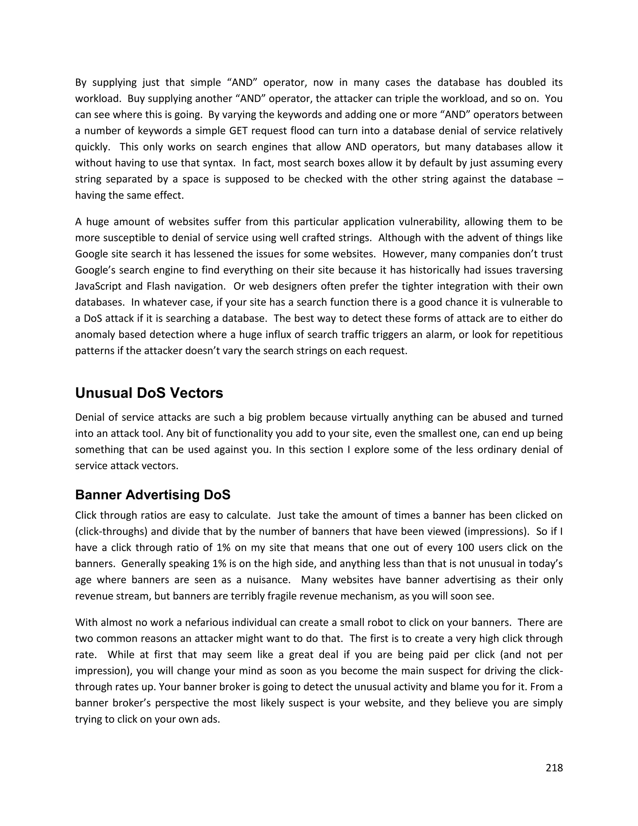 By supplying just that simple “AND” operator, now in many cases the database has doubled its
workload. Buy supplying another “AND” operator, the attacker can triple the workload, and so on. You
can see where this is going. By varying the keywords and adding one or more “AND” operators between
a number of keywords a simple GET request flood can turn into a database denial of service relatively
quickly. This only works on search engines that allow AND operators, but many databases allow it
without having to use that syntax. In fact, most search boxes allow it by default by just assuming every
string separated by a space is supposed to be checked with the other string against the database –
having the same effect.

A huge amount of websites suffer from this particular application vulnerability, allowing them to be
more susceptible to denial of service using well crafted strings. Although with the advent of things like
Google site search it has lessened the issues for some websites. However, many companies don’t trust
Google’s search engine to find everything on their site because it has historically had issues traversing
JavaScript and Flash navigation. Or web designers often prefer the tighter integration with their own
databases. In whatever case, if your site has a search function there is a good chance it is vulnerable to
a DoS attack if it is searching a database. The best way to detect these forms of attack are to either do
anomaly based detection where a huge influx of search traffic triggers an alarm, or look for repetitious
patterns if the attacker doesn’t vary the search strings on each request.


Unusual DoS Vectors
Denial of service attacks are such a big problem because virtually anything can be abused and turned
into an attack tool. Any bit of functionality you add to your site, even the smallest one, can end up being
something that can be used against you. In this section I explore some of the less ordinary denial of
service attack vectors.

Banner Advertising DoS
Click through ratios are easy to calculate. Just take the amount of times a banner has been clicked on
(click-throughs) and divide that by the number of banners that have been viewed (impressions). So if I
have a click through ratio of 1% on my site that means that one out of every 100 users click on the
banners. Generally speaking 1% is on the high side, and anything less than that is not unusual in today’s
age where banners are seen as a nuisance. Many websites have banner advertising as their only
revenue stream, but banners are terribly fragile revenue mechanism, as you will soon see.

With almost no work a nefarious individual can create a small robot to click on your banners. There are
two common reasons an attacker might want to do that. The first is to create a very high click through
rate. While at first that may seem like a great deal if you are being paid per click (and not per
impression), you will change your mind as soon as you become the main suspect for driving the click-
through rates up. Your banner broker is going to detect the unusual activity and blame you for it. From a
banner broker’s perspective the most likely suspect is your website, and they believe you are simply
trying to click on your own ads.



                                                                                                       218
 
