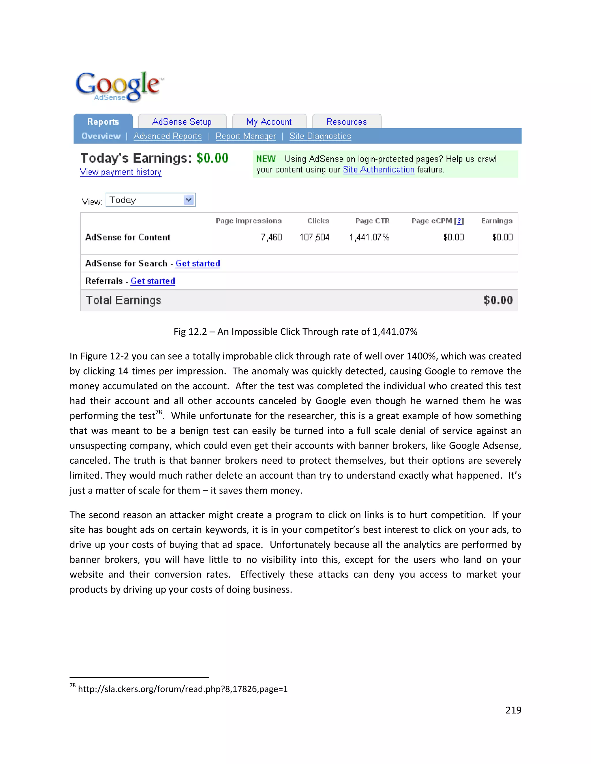 Fig 12.2 – An Impossible Click Through rate of 1,441.07%

In Figure 12-2 you can see a totally improbable click through rate of well over 1400%, which was created
by clicking 14 times per impression. The anomaly was quickly detected, causing Google to remove the
money accumulated on the account. After the test was completed the individual who created this test
had their account and all other accounts canceled by Google even though he warned them he was
performing the test78. While unfortunate for the researcher, this is a great example of how something
that was meant to be a benign test can easily be turned into a full scale denial of service against an
unsuspecting company, which could even get their accounts with banner brokers, like Google Adsense,
canceled. The truth is that banner brokers need to protect themselves, but their options are severely
limited. They would much rather delete an account than try to understand exactly what happened. It’s
just a matter of scale for them – it saves them money.

The second reason an attacker might create a program to click on links is to hurt competition. If your
site has bought ads on certain keywords, it is in your competitor’s best interest to click on your ads, to
drive up your costs of buying that ad space. Unfortunately because all the analytics are performed by
banner brokers, you will have little to no visibility into this, except for the users who land on your
website and their conversion rates. Effectively these attacks can deny you access to market your
products by driving up your costs of doing business.




78
     http://sla.ckers.org/forum/read.php?8,17826,page=1

                                                                                                      219
 