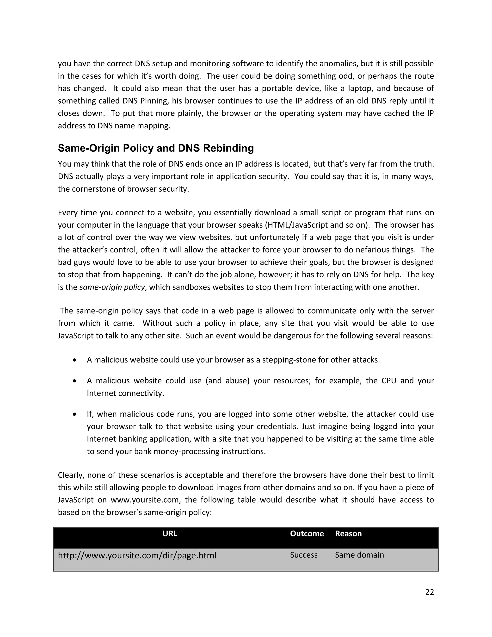 you have the correct DNS setup and monitoring software to identify the anomalies, but it is still possible
in the cases for which it’s worth doing. The user could be doing something odd, or perhaps the route
has changed. It could also mean that the user has a portable device, like a laptop, and because of
something called DNS Pinning, his browser continues to use the IP address of an old DNS reply until it
closes down. To put that more plainly, the browser or the operating system may have cached the IP
address to DNS name mapping.

Same-Origin Policy and DNS Rebinding
You may think that the role of DNS ends once an IP address is located, but that’s very far from the truth.
DNS actually plays a very important role in application security. You could say that it is, in many ways,
the cornerstone of browser security.

Every time you connect to a website, you essentially download a small script or program that runs on
your computer in the language that your browser speaks (HTML/JavaScript and so on). The browser has
a lot of control over the way we view websites, but unfortunately if a web page that you visit is under
the attacker’s control, often it will allow the attacker to force your browser to do nefarious things. The
bad guys would love to be able to use your browser to achieve their goals, but the browser is designed
to stop that from happening. It can’t do the job alone, however; it has to rely on DNS for help. The key
is the same-origin policy, which sandboxes websites to stop them from interacting with one another.

 The same-origin policy says that code in a web page is allowed to communicate only with the server
from which it came. Without such a policy in place, any site that you visit would be able to use
JavaScript to talk to any other site. Such an event would be dangerous for the following several reasons:

       A malicious website could use your browser as a stepping-stone for other attacks.

       A malicious website could use (and abuse) your resources; for example, the CPU and your
        Internet connectivity.

       If, when malicious code runs, you are logged into some other website, the attacker could use
        your browser talk to that website using your credentials. Just imagine being logged into your
        Internet banking application, with a site that you happened to be visiting at the same time able
        to send your bank money-processing instructions.

Clearly, none of these scenarios is acceptable and therefore the browsers have done their best to limit
this while still allowing people to download images from other domains and so on. If you have a piece of
JavaScript on www.yoursite.com, the following table would describe what it should have access to
based on the browser’s same-origin policy:

                             URL                                 Outcome      Reason

http://www.yoursite.com/dir/page.html                            Success      Same domain



                                                                                                       22
 