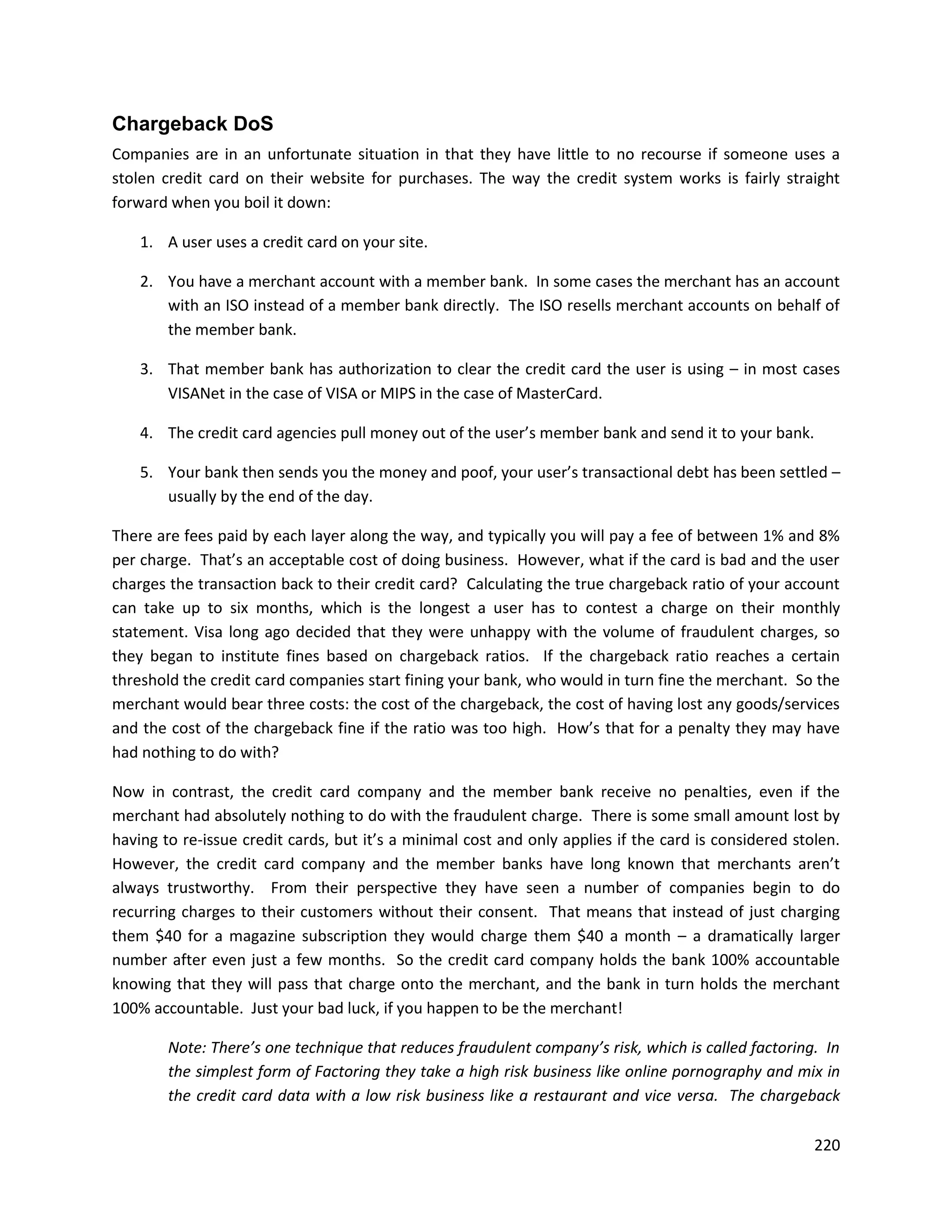 Chargeback DoS
Companies are in an unfortunate situation in that they have little to no recourse if someone uses a
stolen credit card on their website for purchases. The way the credit system works is fairly straight
forward when you boil it down:

    1. A user uses a credit card on your site.

    2. You have a merchant account with a member bank. In some cases the merchant has an account
       with an ISO instead of a member bank directly. The ISO resells merchant accounts on behalf of
       the member bank.

    3. That member bank has authorization to clear the credit card the user is using – in most cases
       VISANet in the case of VISA or MIPS in the case of MasterCard.

    4. The credit card agencies pull money out of the user’s member bank and send it to your bank.

    5. Your bank then sends you the money and poof, your user’s transactional debt has been settled –
       usually by the end of the day.

There are fees paid by each layer along the way, and typically you will pay a fee of between 1% and 8%
per charge. That’s an acceptable cost of doing business. However, what if the card is bad and the user
charges the transaction back to their credit card? Calculating the true chargeback ratio of your account
can take up to six months, which is the longest a user has to contest a charge on their monthly
statement. Visa long ago decided that they were unhappy with the volume of fraudulent charges, so
they began to institute fines based on chargeback ratios. If the chargeback ratio reaches a certain
threshold the credit card companies start fining your bank, who would in turn fine the merchant. So the
merchant would bear three costs: the cost of the chargeback, the cost of having lost any goods/services
and the cost of the chargeback fine if the ratio was too high. How’s that for a penalty they may have
had nothing to do with?

Now in contrast, the credit card company and the member bank receive no penalties, even if the
merchant had absolutely nothing to do with the fraudulent charge. There is some small amount lost by
having to re-issue credit cards, but it’s a minimal cost and only applies if the card is considered stolen.
However, the credit card company and the member banks have long known that merchants aren’t
always trustworthy. From their perspective they have seen a number of companies begin to do
recurring charges to their customers without their consent. That means that instead of just charging
them $40 for a magazine subscription they would charge them $40 a month – a dramatically larger
number after even just a few months. So the credit card company holds the bank 100% accountable
knowing that they will pass that charge onto the merchant, and the bank in turn holds the merchant
100% accountable. Just your bad luck, if you happen to be the merchant!

        Note: There’s one technique that reduces fraudulent company’s risk, which is called factoring. In
        the simplest form of Factoring they take a high risk business like online pornography and mix in
        the credit card data with a low risk business like a restaurant and vice versa. The chargeback

                                                                                                       220
 
