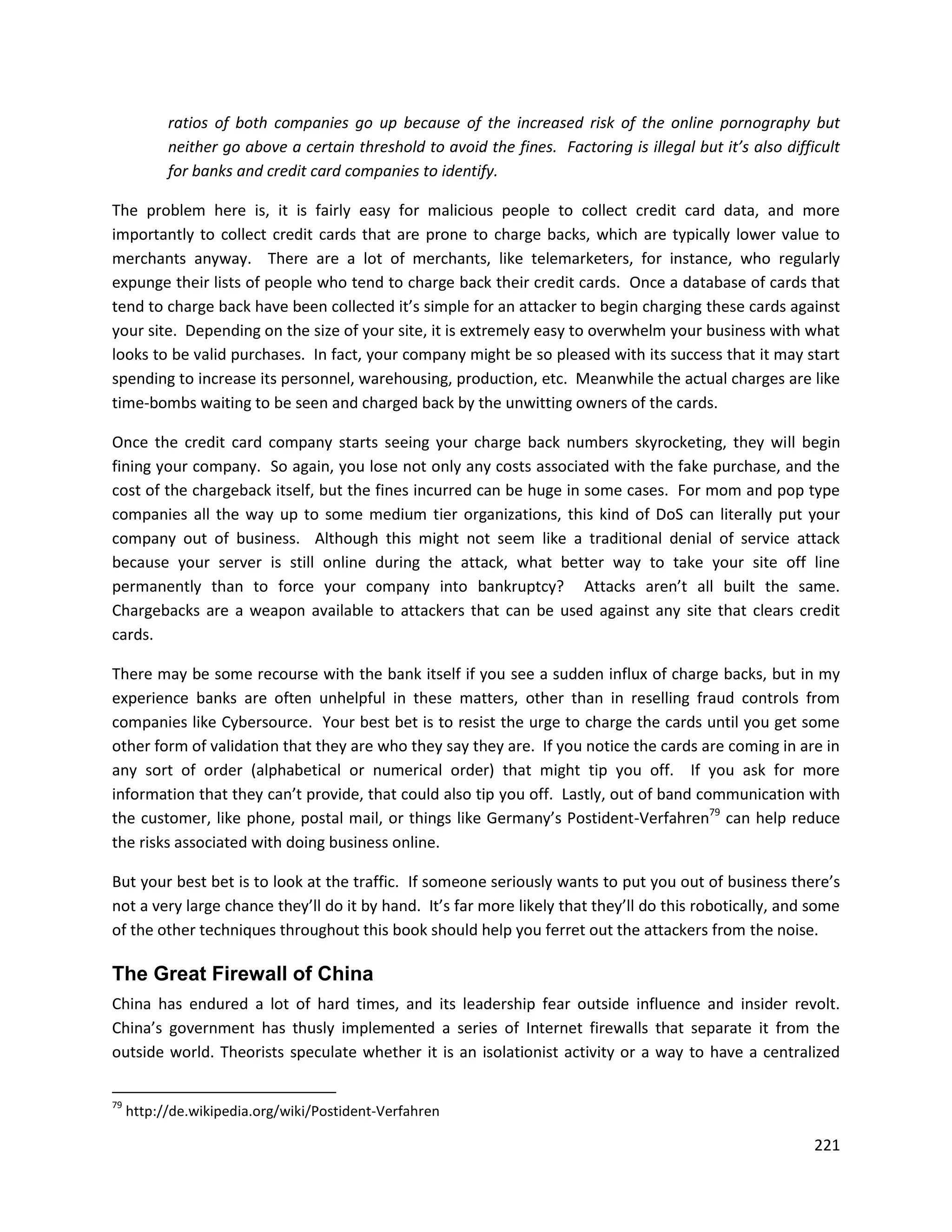 ratios of both companies go up because of the increased risk of the online pornography but
           neither go above a certain threshold to avoid the fines. Factoring is illegal but it’s also difficult
           for banks and credit card companies to identify.

The problem here is, it is fairly easy for malicious people to collect credit card data, and more
importantly to collect credit cards that are prone to charge backs, which are typically lower value to
merchants anyway. There are a lot of merchants, like telemarketers, for instance, who regularly
expunge their lists of people who tend to charge back their credit cards. Once a database of cards that
tend to charge back have been collected it’s simple for an attacker to begin charging these cards against
your site. Depending on the size of your site, it is extremely easy to overwhelm your business with what
looks to be valid purchases. In fact, your company might be so pleased with its success that it may start
spending to increase its personnel, warehousing, production, etc. Meanwhile the actual charges are like
time-bombs waiting to be seen and charged back by the unwitting owners of the cards.

Once the credit card company starts seeing your charge back numbers skyrocketing, they will begin
fining your company. So again, you lose not only any costs associated with the fake purchase, and the
cost of the chargeback itself, but the fines incurred can be huge in some cases. For mom and pop type
companies all the way up to some medium tier organizations, this kind of DoS can literally put your
company out of business. Although this might not seem like a traditional denial of service attack
because your server is still online during the attack, what better way to take your site off line
permanently than to force your company into bankruptcy? Attacks aren’t all built the same.
Chargebacks are a weapon available to attackers that can be used against any site that clears credit
cards.

There may be some recourse with the bank itself if you see a sudden influx of charge backs, but in my
experience banks are often unhelpful in these matters, other than in reselling fraud controls from
companies like Cybersource. Your best bet is to resist the urge to charge the cards until you get some
other form of validation that they are who they say they are. If you notice the cards are coming in are in
any sort of order (alphabetical or numerical order) that might tip you off. If you ask for more
information that they can’t provide, that could also tip you off. Lastly, out of band communication with
the customer, like phone, postal mail, or things like Germany’s Postident-Verfahren79 can help reduce
the risks associated with doing business online.

But your best bet is to look at the traffic. If someone seriously wants to put you out of business there’s
not a very large chance they’ll do it by hand. It’s far more likely that they’ll do this robotically, and some
of the other techniques throughout this book should help you ferret out the attackers from the noise.

The Great Firewall of China
China has endured a lot of hard times, and its leadership fear outside influence and insider revolt.
China’s government has thusly implemented a series of Internet firewalls that separate it from the
outside world. Theorists speculate whether it is an isolationist activity or a way to have a centralized

79
     http://de.wikipedia.org/wiki/Postident-Verfahren

                                                                                                            221
 