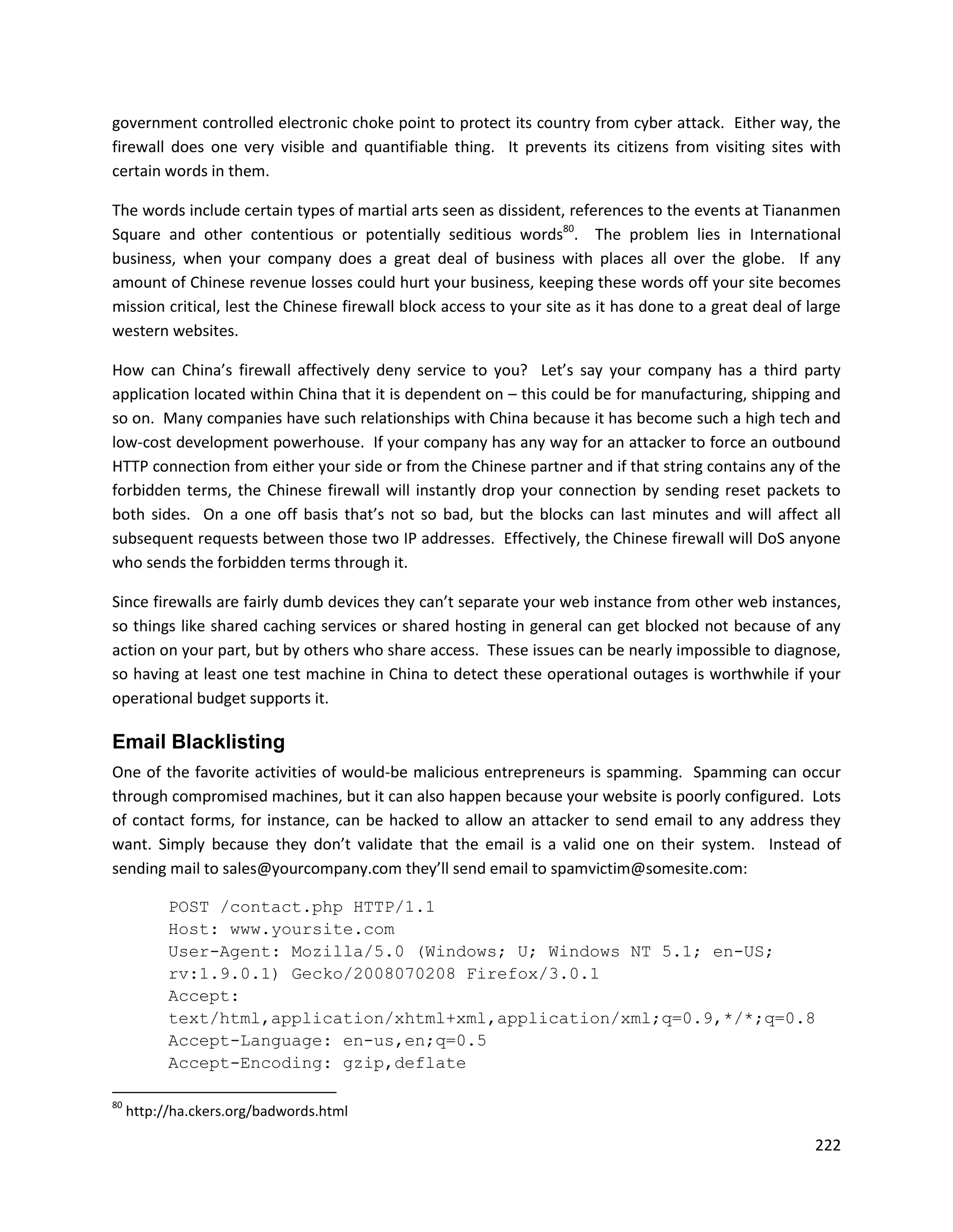 government controlled electronic choke point to protect its country from cyber attack. Either way, the
firewall does one very visible and quantifiable thing. It prevents its citizens from visiting sites with
certain words in them.

The words include certain types of martial arts seen as dissident, references to the events at Tiananmen
Square and other contentious or potentially seditious words80. The problem lies in International
business, when your company does a great deal of business with places all over the globe. If any
amount of Chinese revenue losses could hurt your business, keeping these words off your site becomes
mission critical, lest the Chinese firewall block access to your site as it has done to a great deal of large
western websites.

How can China’s firewall affectively deny service to you? Let’s say your company has a third party
application located within China that it is dependent on – this could be for manufacturing, shipping and
so on. Many companies have such relationships with China because it has become such a high tech and
low-cost development powerhouse. If your company has any way for an attacker to force an outbound
HTTP connection from either your side or from the Chinese partner and if that string contains any of the
forbidden terms, the Chinese firewall will instantly drop your connection by sending reset packets to
both sides. On a one off basis that’s not so bad, but the blocks can last minutes and will affect all
subsequent requests between those two IP addresses. Effectively, the Chinese firewall will DoS anyone
who sends the forbidden terms through it.

Since firewalls are fairly dumb devices they can’t separate your web instance from other web instances,
so things like shared caching services or shared hosting in general can get blocked not because of any
action on your part, but by others who share access. These issues can be nearly impossible to diagnose,
so having at least one test machine in China to detect these operational outages is worthwhile if your
operational budget supports it.

Email Blacklisting
One of the favorite activities of would-be malicious entrepreneurs is spamming. Spamming can occur
through compromised machines, but it can also happen because your website is poorly configured. Lots
of contact forms, for instance, can be hacked to allow an attacker to send email to any address they
want. Simply because they don’t validate that the email is a valid one on their system. Instead of
sending mail to sales@yourcompany.com they’ll send email to spamvictim@somesite.com:

           POST /contact.php HTTP/1.1
           Host: www.yoursite.com
           User-Agent: Mozilla/5.0 (Windows; U; Windows NT 5.1; en-US;
           rv:1.9.0.1) Gecko/2008070208 Firefox/3.0.1
           Accept:
           text/html,application/xhtml+xml,application/xml;q=0.9,*/*;q=0.8
           Accept-Language: en-us,en;q=0.5
           Accept-Encoding: gzip,deflate

80
     http://ha.ckers.org/badwords.html

                                                                                                         222
 