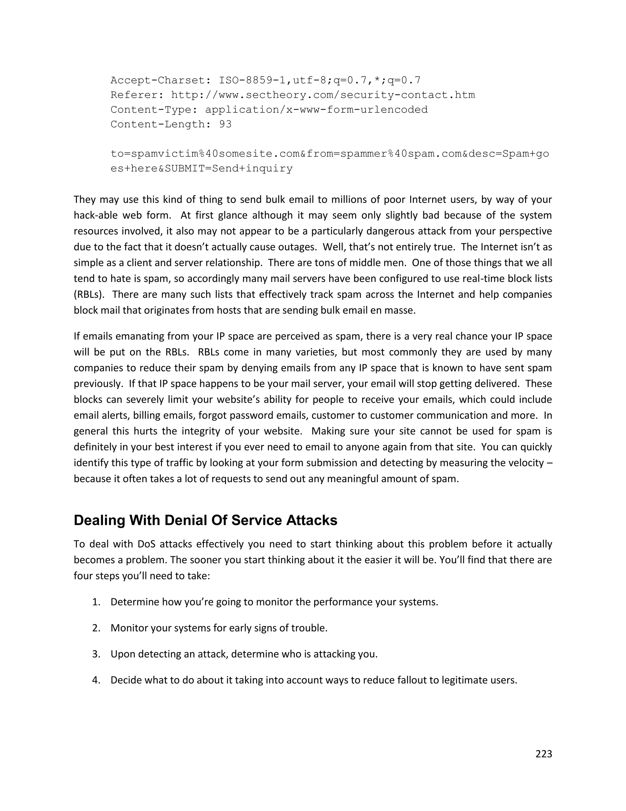 Accept-Charset: ISO-8859-1,utf-8;q=0.7,*;q=0.7
        Referer: http://www.sectheory.com/security-contact.htm
        Content-Type: application/x-www-form-urlencoded
        Content-Length: 93

        to=spamvictim%40somesite.com&from=spammer%40spam.com&desc=Spam+go
        es+here&SUBMIT=Send+inquiry

They may use this kind of thing to send bulk email to millions of poor Internet users, by way of your
hack-able web form. At first glance although it may seem only slightly bad because of the system
resources involved, it also may not appear to be a particularly dangerous attack from your perspective
due to the fact that it doesn’t actually cause outages. Well, that’s not entirely true. The Internet isn’t as
simple as a client and server relationship. There are tons of middle men. One of those things that we all
tend to hate is spam, so accordingly many mail servers have been configured to use real-time block lists
(RBLs). There are many such lists that effectively track spam across the Internet and help companies
block mail that originates from hosts that are sending bulk email en masse.

If emails emanating from your IP space are perceived as spam, there is a very real chance your IP space
will be put on the RBLs. RBLs come in many varieties, but most commonly they are used by many
companies to reduce their spam by denying emails from any IP space that is known to have sent spam
previously. If that IP space happens to be your mail server, your email will stop getting delivered. These
blocks can severely limit your website’s ability for people to receive your emails, which could include
email alerts, billing emails, forgot password emails, customer to customer communication and more. In
general this hurts the integrity of your website. Making sure your site cannot be used for spam is
definitely in your best interest if you ever need to email to anyone again from that site. You can quickly
identify this type of traffic by looking at your form submission and detecting by measuring the velocity –
because it often takes a lot of requests to send out any meaningful amount of spam.


Dealing With Denial Of Service Attacks
To deal with DoS attacks effectively you need to start thinking about this problem before it actually
becomes a problem. The sooner you start thinking about it the easier it will be. You’ll find that there are
four steps you’ll need to take:

    1. Determine how you’re going to monitor the performance your systems.

    2. Monitor your systems for early signs of trouble.

    3. Upon detecting an attack, determine who is attacking you.

    4. Decide what to do about it taking into account ways to reduce fallout to legitimate users.




                                                                                                         223
 