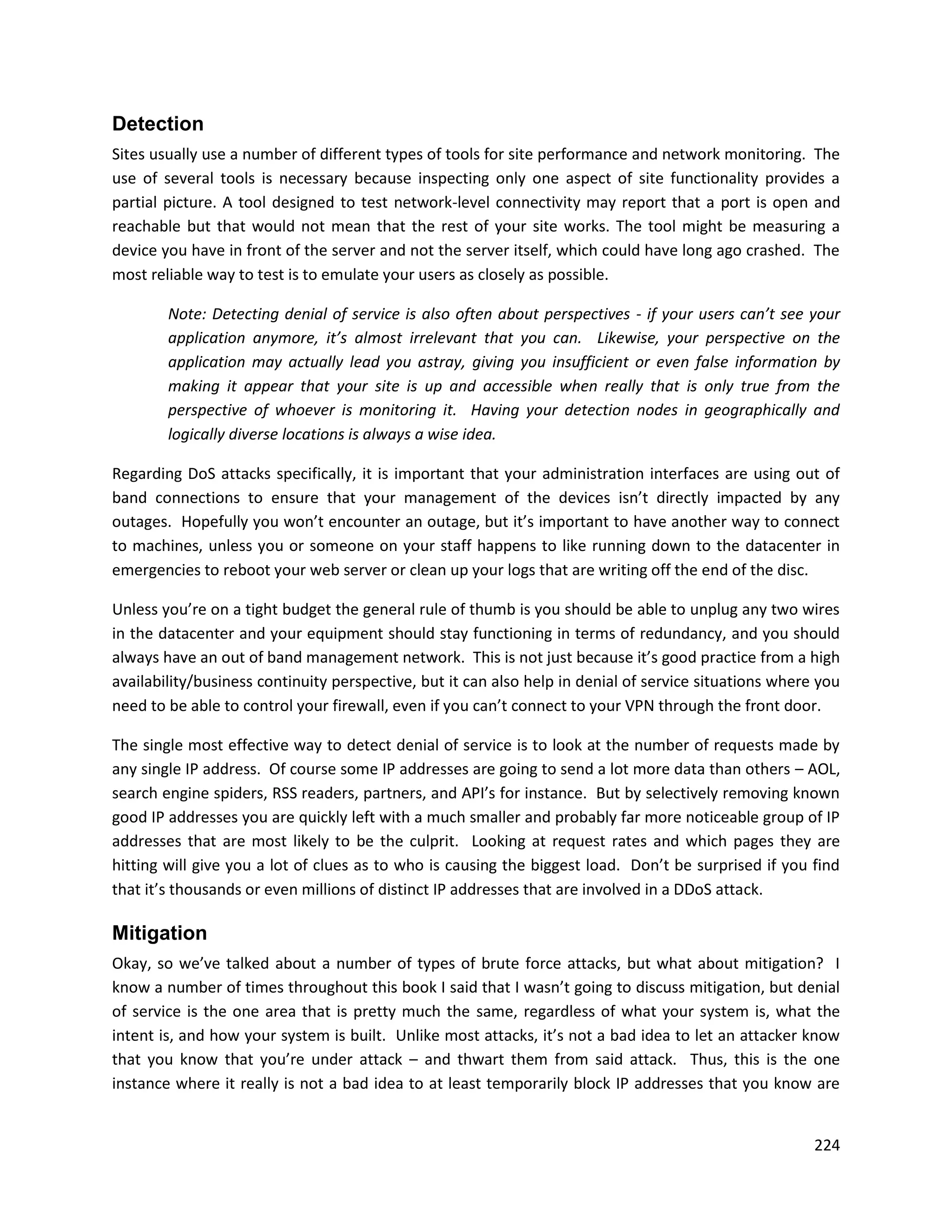 Detection
Sites usually use a number of different types of tools for site performance and network monitoring. The
use of several tools is necessary because inspecting only one aspect of site functionality provides a
partial picture. A tool designed to test network-level connectivity may report that a port is open and
reachable but that would not mean that the rest of your site works. The tool might be measuring a
device you have in front of the server and not the server itself, which could have long ago crashed. The
most reliable way to test is to emulate your users as closely as possible.

        Note: Detecting denial of service is also often about perspectives - if your users can’t see your
        application anymore, it’s almost irrelevant that you can. Likewise, your perspective on the
        application may actually lead you astray, giving you insufficient or even false information by
        making it appear that your site is up and accessible when really that is only true from the
        perspective of whoever is monitoring it. Having your detection nodes in geographically and
        logically diverse locations is always a wise idea.

Regarding DoS attacks specifically, it is important that your administration interfaces are using out of
band connections to ensure that your management of the devices isn’t directly impacted by any
outages. Hopefully you won’t encounter an outage, but it’s important to have another way to connect
to machines, unless you or someone on your staff happens to like running down to the datacenter in
emergencies to reboot your web server or clean up your logs that are writing off the end of the disc.

Unless you’re on a tight budget the general rule of thumb is you should be able to unplug any two wires
in the datacenter and your equipment should stay functioning in terms of redundancy, and you should
always have an out of band management network. This is not just because it’s good practice from a high
availability/business continuity perspective, but it can also help in denial of service situations where you
need to be able to control your firewall, even if you can’t connect to your VPN through the front door.

The single most effective way to detect denial of service is to look at the number of requests made by
any single IP address. Of course some IP addresses are going to send a lot more data than others – AOL,
search engine spiders, RSS readers, partners, and API’s for instance. But by selectively removing known
good IP addresses you are quickly left with a much smaller and probably far more noticeable group of IP
addresses that are most likely to be the culprit. Looking at request rates and which pages they are
hitting will give you a lot of clues as to who is causing the biggest load. Don’t be surprised if you find
that it’s thousands or even millions of distinct IP addresses that are involved in a DDoS attack.

Mitigation
Okay, so we’ve talked about a number of types of brute force attacks, but what about mitigation? I
know a number of times throughout this book I said that I wasn’t going to discuss mitigation, but denial
of service is the one area that is pretty much the same, regardless of what your system is, what the
intent is, and how your system is built. Unlike most attacks, it’s not a bad idea to let an attacker know
that you know that you’re under attack – and thwart them from said attack. Thus, this is the one
instance where it really is not a bad idea to at least temporarily block IP addresses that you know are


                                                                                                        224
 