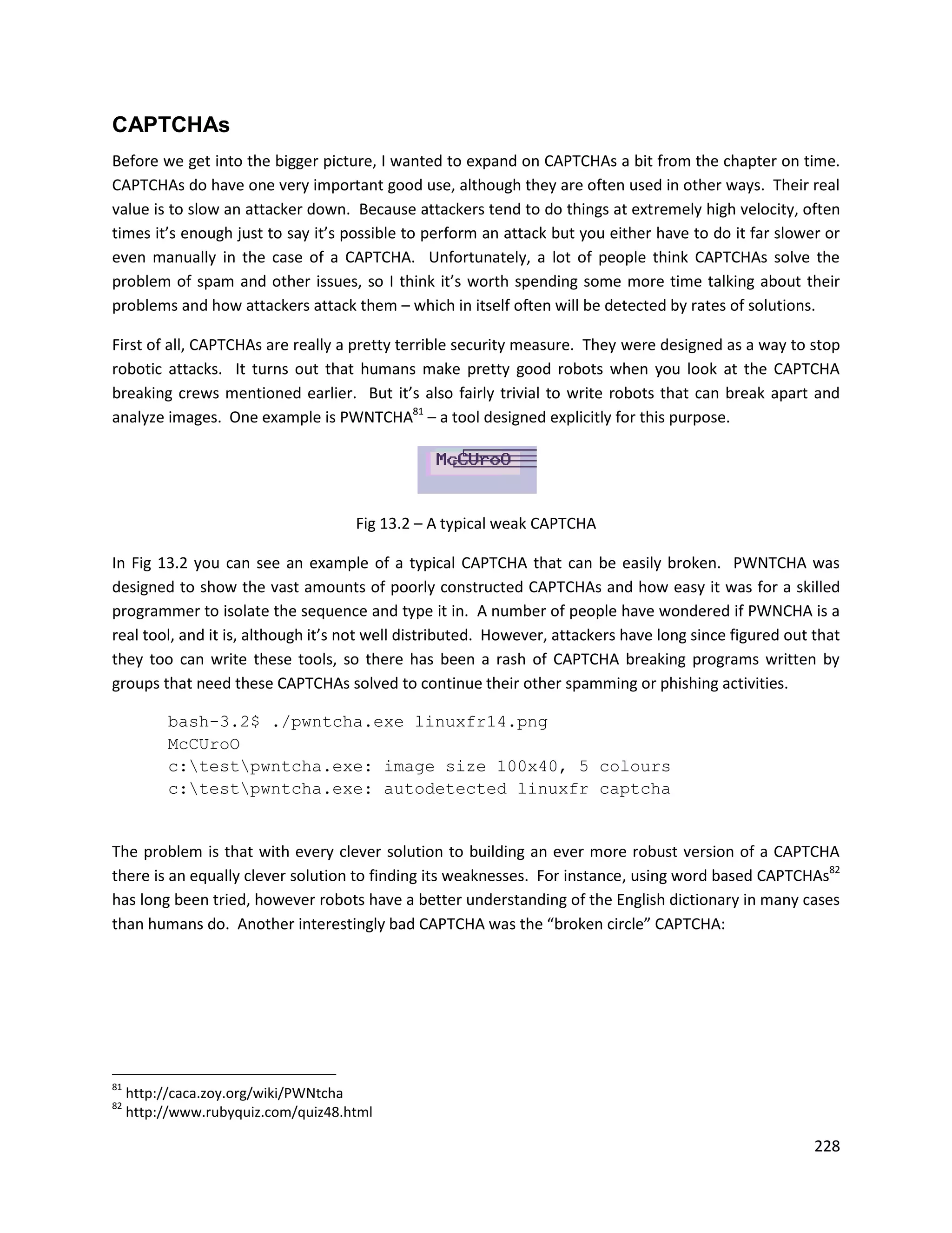 CAPTCHAs
Before we get into the bigger picture, I wanted to expand on CAPTCHAs a bit from the chapter on time.
CAPTCHAs do have one very important good use, although they are often used in other ways. Their real
value is to slow an attacker down. Because attackers tend to do things at extremely high velocity, often
times it’s enough just to say it’s possible to perform an attack but you either have to do it far slower or
even manually in the case of a CAPTCHA. Unfortunately, a lot of people think CAPTCHAs solve the
problem of spam and other issues, so I think it’s worth spending some more time talking about their
problems and how attackers attack them – which in itself often will be detected by rates of solutions.

First of all, CAPTCHAs are really a pretty terrible security measure. They were designed as a way to stop
robotic attacks. It turns out that humans make pretty good robots when you look at the CAPTCHA
breaking crews mentioned earlier. But it’s also fairly trivial to write robots that can break apart and
analyze images. One example is PWNTCHA81 – a tool designed explicitly for this purpose.




                                     Fig 13.2 – A typical weak CAPTCHA

In Fig 13.2 you can see an example of a typical CAPTCHA that can be easily broken. PWNTCHA was
designed to show the vast amounts of poorly constructed CAPTCHAs and how easy it was for a skilled
programmer to isolate the sequence and type it in. A number of people have wondered if PWNCHA is a
real tool, and it is, although it’s not well distributed. However, attackers have long since figured out that
they too can write these tools, so there has been a rash of CAPTCHA breaking programs written by
groups that need these CAPTCHAs solved to continue their other spamming or phishing activities.

           bash-3.2$ ./pwntcha.exe linuxfr14.png
           McCUroO
           c:testpwntcha.exe: image size 100x40, 5 colours
           c:testpwntcha.exe: autodetected linuxfr captcha


The problem is that with every clever solution to building an ever more robust version of a CAPTCHA
there is an equally clever solution to finding its weaknesses. For instance, using word based CAPTCHAs82
has long been tried, however robots have a better understanding of the English dictionary in many cases
than humans do. Another interestingly bad CAPTCHA was the “broken circle” CAPTCHA:




81
     http://caca.zoy.org/wiki/PWNtcha
82
     http://www.rubyquiz.com/quiz48.html

                                                                                                         228
 