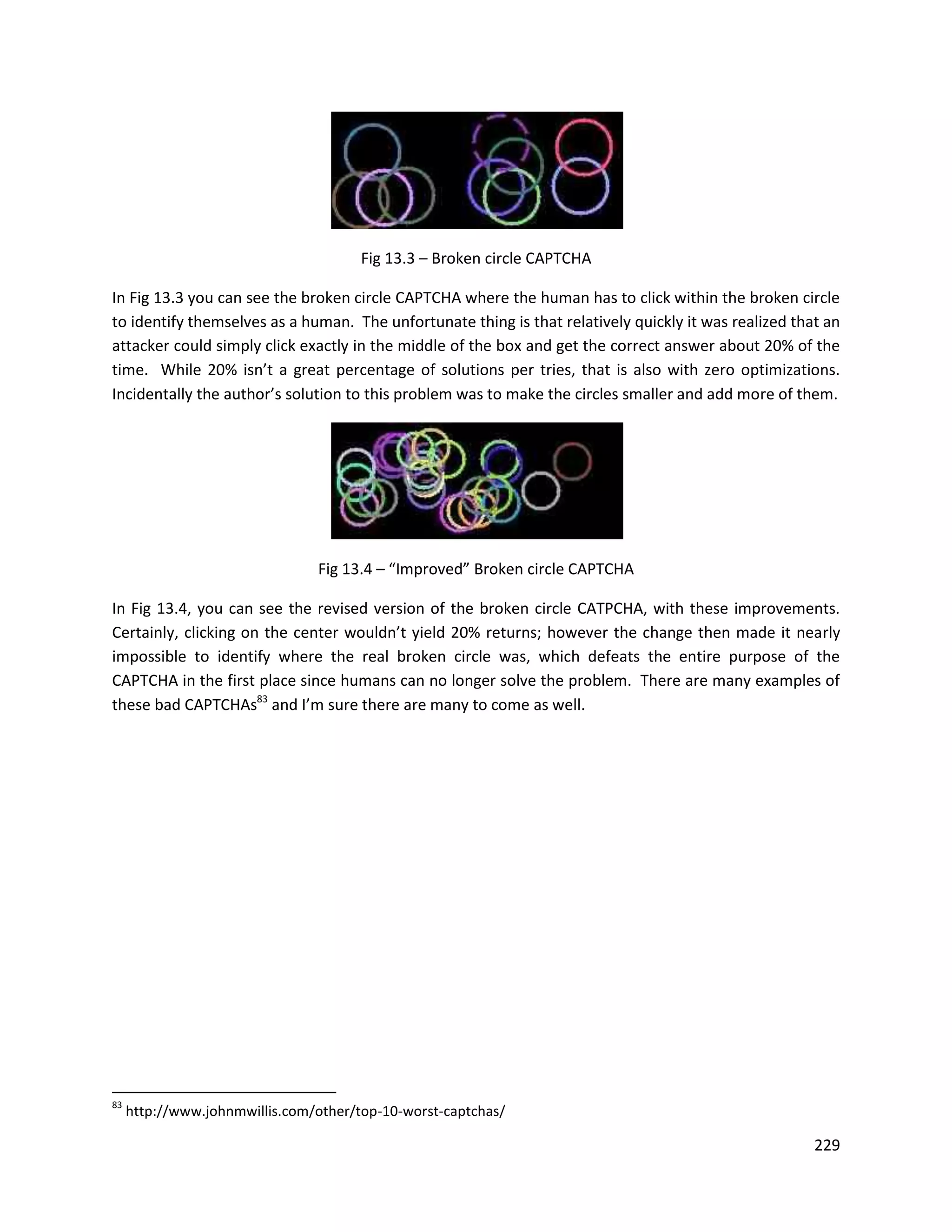 Fig 13.3 – Broken circle CAPTCHA

In Fig 13.3 you can see the broken circle CAPTCHA where the human has to click within the broken circle
to identify themselves as a human. The unfortunate thing is that relatively quickly it was realized that an
attacker could simply click exactly in the middle of the box and get the correct answer about 20% of the
time. While 20% isn’t a great percentage of solutions per tries, that is also with zero optimizations.
Incidentally the author’s solution to this problem was to make the circles smaller and add more of them.




                                Fig 13.4 – “Improved” Broken circle CAPTCHA

In Fig 13.4, you can see the revised version of the broken circle CATPCHA, with these improvements.
Certainly, clicking on the center wouldn’t yield 20% returns; however the change then made it nearly
impossible to identify where the real broken circle was, which defeats the entire purpose of the
CAPTCHA in the first place since humans can no longer solve the problem. There are many examples of
these bad CAPTCHAs83 and I’m sure there are many to come as well.




83
     http://www.johnmwillis.com/other/top-10-worst-captchas/

                                                                                                       229
 
